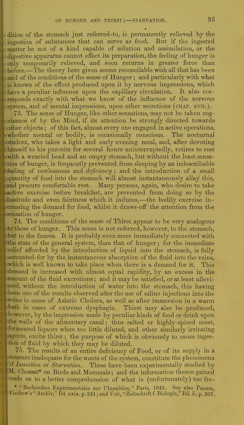 dition of the stomach just referred-to, is permanently relieved by the ingestion of substances that can serve as food. But if the ingested matter be not of a kind capable of solution and assimilation, or the digestive apparatus cannot effect its preparation, the feeling of hunger is only temporarily relieved, and soon returns in greater force than before.—The theory here given seems reconcilable with all that has been said of the conditions of the sense of Hunger; and particularly with what is known of the effect produced upon it by nervous impressions, which have a peculiar influence upon the capillary circulation. It also cor- responds exactly with what we know of the influence of the nervous system, and of mental impressions, upon other secretions (chap. xvii.). 73. The sense of Hunger, like other sensations, may not be taken cog- nizance of by the Mind, if its attention be strongly directed towards other objects; of this fact, almost every one engaged in active operations, whether mental or bodily, is occasionally conscious. The nocturnal student, who takes a light and early evening meal, and, after devoting himself to his pursuits for several hours uninterruptedly, retires to rest with a wearied head and an empty stomach, but without the least sensa- tion of hunger, is frequently prevented from sleeping by an indescribable feeling of restlessness and deficiency; and the introduction of a small quantity of food into the stomach will almost instantaneously allay this, and procure comfortable rest. Many persons, again, who desire to take active exercise before breakfast, are prevented from doing so by the lassitude and even faintness which it induces,—the bodily exercise in- creasing the demand for food, whilst it draws-off the attention from the sensation of hunger. 74. The conditions of the sense of Thirst appear to be very analogous to those of hunger. This sense is not referred, however, to the stomach, but to the fauces. It is probably even more immediately connected with the state of the general system, than that of hunger; for the immediate relief afforded by the introduction of liquid into the stomach, is fully .iccounted-for by the instantaneous absorption of the fluid into the veins, which is well known to take place when there is a demand for it. This demand is increased with almost equal rapidity, by an excess in the mount of the fluid excretions; and it may be satisfied, or at least allevi- ted, without the introduction of water into the stomach, this having been one of the results observed after the use of saline injections into the veins in cases of Asiatic Cholera, as well as after immersion in a warm bath in cases of extreme dysphagia. Thirst may also be produced, however, by the impression made by peculiar kinds of food or drink upon the walls of the alimentary canal; thus salted or highly-spiced meat, ermented liquors when too little diluted, and other similarly irritating .gents, excite thirst; the purpose of which is obviously to cause inges- tion of fluid by which they may be diluted. 75. The results of an entire deficiency of Food, or of its suppbj in a easure inadequate for the wants of the system, constitute the phenomena 3f Inanition or Starvation. These have been experimentally studied by M. Chossat* on Birds and Mammals; and the information thence gained eads us to a better comprehension of what is (unfortunately) too fre- * Recherchcs Experimentales sur 1'Inanition, Paris, 1843. See also Pauura, Virchow's  Archiv, Bel. xxix. p. 241; and Voif, Zeitschrif't f. Biologie, Bd. ii. p. 307.
