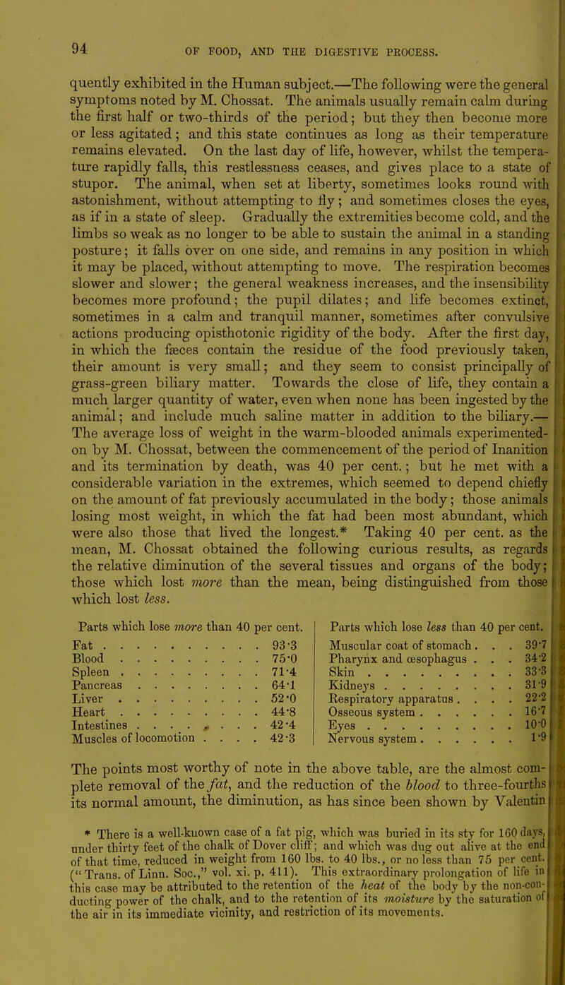 quently exhibited in the Human subject.—The following were the general symptoms noted by M. Chossat. The animals usually remain calm during the first half or two-thirds of the period; but they then become more or less agitated; and this state continues as long as their temperature remains elevated. On the last day of life, however, whilst the tempera- ture rapidly falls, this restlessness ceases, and gives place to a state of stupor. The animal, when set at liberty, sometimes looks round Avith astonishment, without attempting to fly; and sometimes closes the eyes, as if in a state of sleep. Gradually the extremities become cold, and the limbs so weak as no longer to be able to sustain the animal in a standing posture; it falls over on one side, and remains in any position in which it may be placed, without attempting to move. The respiration becomes slower and slower; the general weakness increases, and the insensibility becomes more profound; the pupil dilates; and life becomes extinct, sometimes in a calm and tranquil manner, sometimes after convulsive actions producing opisthotonic rigidity of the body. After the first day, in which the fasces contain the residue of the food previously taken, their amount is very small; and they seem to consist principally of grass-green biliary matter. Towards the close of life, they contain a much larger quantity of water, even when none has been ingested by the animal; and include much saline matter in addition to the biliary.— The average loss of weight in the warm-blooded animals experimented- on by M. Chossat, between the commencement of the period of Inanition and its termination by death, was 40 per cent.; but he met with a considerable variation in the extremes, which seemed to depend chiefly on the amount of fat previously accumulated in the body; those animals losing most weight, in which the fat had been most abundant, which were also those that lived the longest.* Taking 40 per cent, as the mean, M. Chossat obtained the following curious results, as regards the relative diminution of the several tissues and organs of the body; those which lost more than the mean, being distinguished from those which lost less. Parts which lose more than 40 per cent. Fat 93-3 Blood 75-0 Spleen 71'4 Pancreas 64*1 Liver 52'0 Heart 44-8 Intestines ........ 42-4 Muscles of locomotion .... 42 3 Parts which lose less than 40 per cent. Muscular coat of stomach . . . 39*7 Pharynx and oesophagus . . . 34*2 Skin 33-3 Kidneys 319 Eespiratory apparatus.... 22*2 Osseous system 167 Eyes 10-0 Nervous system 1*9 The points most worthy of note in the above table, are the almost com- plete removal of the fat, and the reduction of the blood to three-fourths its normal amount, the diminution, as has since been shown by Valentin * There is a well-known case of a fat pig, which was huried in its sty for 160 Jays, under thirty feet of the chalk of Dover cliff; and which was dug out alive at the end of that time, reduced in weight from 160 lbs. to 40 lbs., or no less than 75 per cent. (Trans, of Linn. Soc, vol. xi. p. 411). This extraordinary prolongation of life in this case may he attributed to the retention of the heat of the body by the non-con- ducting power of the chalk, and to the retention of its moisture by the saturation of the air in its immediate vicinity, and restriction of its movements.