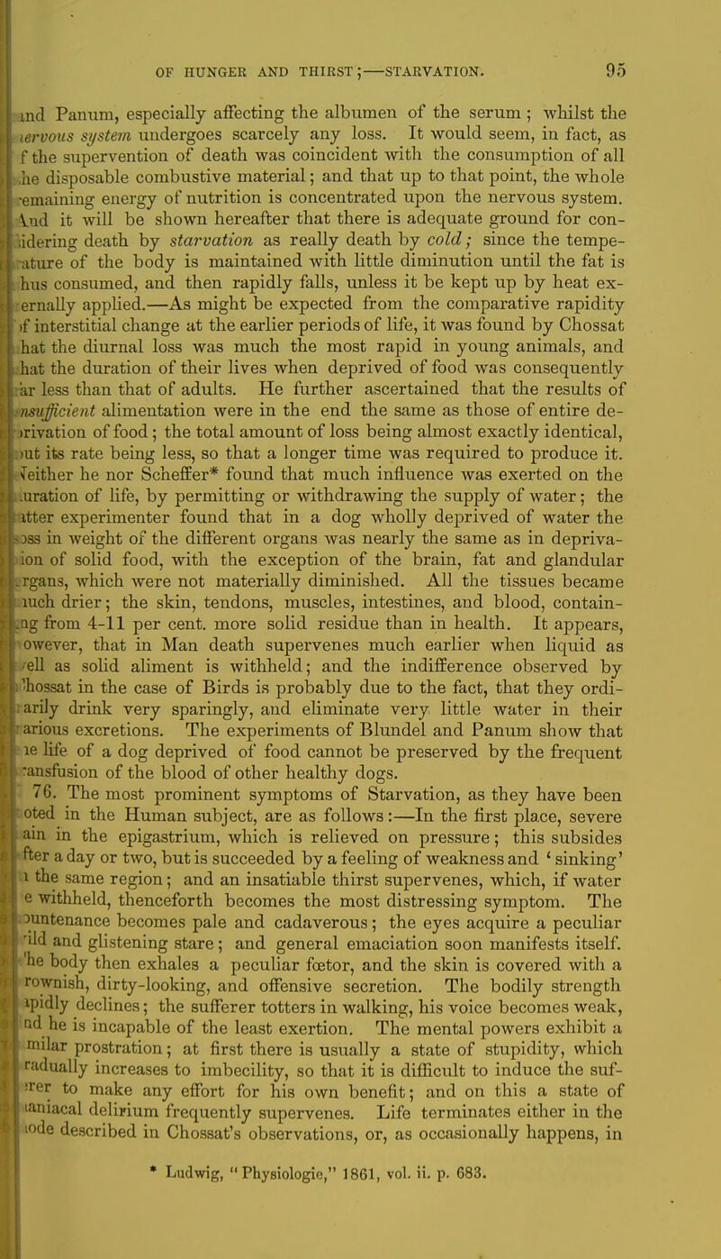md Panum, especially affecting the albumen of the serum ; whilst the lervous system undergoes scarcely any loss. It would seem, in fact, as f the supervention of death was coincident with the consumption of all he disposable combustive material; and that up to that point, the whole •emaining energy of nutrition is concentrated upon the nervous system, ind it will be shown hereafter that there is adequate ground for con- lidering death by starvation as really death by cold; since the tempe- ature of the body is maintained with little diminution until the fat is hus consumed, and then rapidly falls, unless it be kept up by heat ex- ernally applied.—As might be expected from the comparative rapidity >f interstitial change at the earlier periods of life, it was found by Chossat hat the diurnal loss was much the most rapid in young animals, and hat the duration of their lives when deprived of food was consequently ar less than that of adults. He further ascertained that the results of nsufficient alimentation were in the end the same as those of entire de- rivation of food; the total amount of loss being almost exactly identical, rat its rate being less, so that a longer time was required to produce it. Neither he nor Scheffer* found that much influence was exerted on the uration of life, by permitting or withdrawing the supply of water; the itter experimenter found that in a dog wholly deprived of water the dss in weight of the different organs was nearly the same as in depriva- ion of solid food, with the exception of the brain, fat and glandular rgans, which were not materially diminished. All the tissues became luch drier; the skin, tendons, muscles, intestines, and blood, contain- ng from 4-11 per cent, more solid residue than in health. It appears, owever, that in Man death supervenes much earlier when liquid as 'ell as solid aliment is withheld; and the indifference observed by 'hossat in the case of Birds is probably due to the fact, that they ordi- arily drink very sparingly, and eliminate very little water in their arious excretions. The experiments of Blundel and Panum show that le life of a dog deprived of food cannot be preserved by the frequent ansfusion of the blood of other healthy dogs. 76. The most prominent symptoms of Starvation, as they have been oted in the Human subject, are as follows:—In the first place, severe ain in the epigastrium, which is relieved on pressure; this subsides fter a day or two, but is succeeded by a feeling of weakness and ' sinking' i the same region; and an insatiable thirst supervenes, which, if water e withheld, thenceforth becomes the most distressing symptom. The • ^untenance becomes pale and cadaverous; the eyes acquire a peculiar rdd and glistening stare; and general emaciation soon manifests itself, 'he body then exhales a peculiar foetor, and the skin is covered with a rownish, dirty-looking, and offensive secretion. The bodily strength ipidly declines; the sufferer totters in walking, his voice becomes weak, ■ad he is incapable of the least exertion. The mental powers exhibit a ! nular prostration; at first there is usually a state of stupidity, which j radually increases to imbecility, so that it is difficult to induce the suf- fer to make any effort for his own benefit; and on this a state of laniacal delirium frequently supervenes. Life terminates either in the iode described in Chossat's observations, or, as occasionally happens, in * Ludwig,  Physiologie, 1861, vol. ii. p. 683.