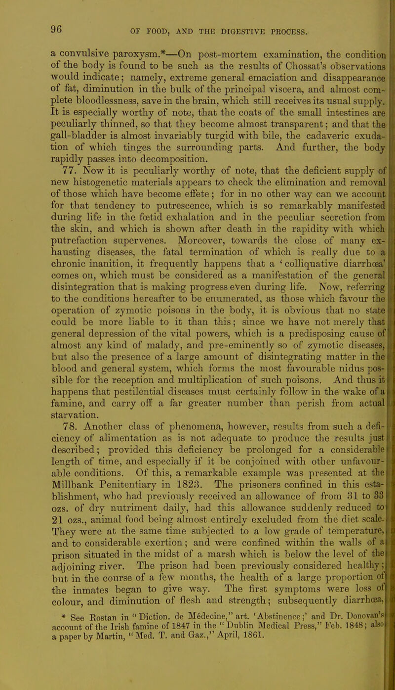 a convulsive paroxysm.*—On post-mortem examination, the condition of the body is found to be such as the results of Chossat's observations would indicate; namely, extreme general emaciation and disappearance of fat, diminution in the bulk of the principal viscera, and almost com- plete bloodlessness, save in the brain, which still receives its usual supply. It is especially worthy of note, that the coats of the small intestines are peculiarly thinned, so that they become almost transparent; and that the gall-bladder is almost invariably turgid with bile, the cadaveric exuda- tion of which tinges the surrounding parts. And further, the body rapidly passes into decomposition. 77. Now it is peculiarly worthy of note, that the deficient supply of new histogenetic materials appears to check the elimination and removal of those which have become effete; for in no other way can we account for that tendency to putrescence, which is so remarkably manifested during life in the foetid exhalation and in the peculiar secretion from the skin, and which is shown after death in the rapidity with which putrefaction supervenes. Moreover, towards the close of many ex- hausting diseases, the fatal termination of which is really due to a chronic inanition, it frequently happens that a ' colliquative diarrhoea' comes on, which must be considered as a manifestation of the general disintegration that is making progress eVen during life. Now, referring to the conditions hereafter to be enumerated, as those which favour the operation of zymotic poisons in the body, it is obvious that no state could be more liable to it than this; since we have not merely that general depression of the vital powers, which is a predisposing cause of almost any kind of malady, and pre-eminently so of zymotic diseases, but also the presence of a large amount of disintegrating matter in the blood and general system, which forms the most favourable nidus pos- sible for the reception and multiplication of such poisons. And thus it happens that pestilential diseases must certainly folloAv in the Wake of a famine, and carry off a far greater number than perish from actual starvation. 78. Another class of phenomena, however, results from such a defi- ciency of alimentation as is not adequate to produce the results just described; provided this deficiency be prolonged for a considerable length of time, and especially if it be conjoined with other unfavour- able conditions. Of this, a remarkable example was presented at the Millbank Penitentiary in 1823. The prisoners confined in this esta- blishment, who had previously received an allowance of from 31 to 331 ozs. of dry nutriment daily, had this allowance suddenly reduced toI 21 ozs., animal food being almost entirely excluded from the diet scale. I They were at the same time subjected to a low grade of temperature, I and to considerable exertion; and were confined within the walls of al prison situated in the midst of a marsh which is below the level of thel adjoining river. The prison had been previously considered healthy;! but in the course of a few months, the health of a large proportion ofj the inmates began to give way. The first symptoms were loss off colour, and diminution of flesh and strength; subsequently diarrhoea,! * See Rostan in Diction, de Medecine, art. 'Abstinence;' and Dr. Donovan'sJ account of the Irish famine of 1847 in the  Dublin Medical Press, Feb. 1848; at a paper by Martin,  Med. T. and Gaz., April, 1861.