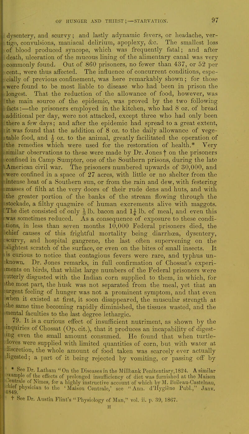 dysentery, and scurvy; and lastly adynamic fevers, or headache, ver- tigo, convulsions, maniacal delirium, apoplexy, &c. The smallest loss of blood produced syncope, which was frequently fatal; and after death, ulceration of the mucous lining of the alimentary canal was very commonly found. Out of 860 prisoners, no fewer than 437, or 52 per cent., were thus affected. The influence of concurrent conditions, espe- cially of previous confinement, was here remarkably shown; for those i were found to be most liable to disease who had been in prison the longest. That the reduction of the allowance of food, however, was the main source of the epidemic, was proved by the two following ihcts:—the prisoners employed in the kitchen, who had 8 oz. of bread additional per day, were not attacked, except three who had only been there a few days; and after the epidemic had spread to a great extent, it was found that the addition of 8 oz. to the daily allowance of vege- table food, and ^ oz. to the animal, greatly facilitated the operation of the remedies which were used for the restoration of health.* Very similar observations to these were made by Dr. Jones j on the prisoners confined in Camp Sumpter, one of the Southern prisons, during the late American civil war. The prisoners numbered upwards of 30,000, and were confined in a space of 27 acres, with little or no shelter from the intense heat of a Southern sun, or from the rain and dew, with festering masses of filth at the very doors of their rude dens and huts, and with the greater portion of the banks of the stream flowing through the ! stockade, a filthy quagmire of human excrements alive with maggots. The diet consisted of only ^ lb. bacon and 1£ lb. of meal, and even this was sometimes reduced. As a consequence of exposure to these condi- tions, in less than seven months 10,000 Federal prisoners died, the chief causes of this frightful mortality being diarrhoea, dysentery, 3curvy, and hospital gangrene, the last often supervening on the slightest scratch of the surface, or even on the bites of small insects. It is curious to notice that contagious fevers were rare, and typhus un- known. Dr. Jones remarks, in full confirmation of Chossat's experi- ments on birds, that whilst large numbers of the Federal prisoners were utterly disgusted with the Indian corn supplied to them, in which, for the most part, the husk was not separated from the meal, yet that an i argent feeling of hunger was not a prominent symptom, and that even when it existed at first, it soon disappeared, the muscular strength at the same time becoming rapidly diminished, the tissues wasted, and the mental faculties to the last degree lethargic. 79. It is a curious effect of insufficient nutriment, as shown by the inquiries of Chossat (Op. cit.), that it produces an incapability of digest- ing even the small amount consumed. He found that when turtle- loves were supplied with limited quantities of corn, but with water at i discretion, the whole amount of food taken was scarcely ever actually digested; a part of it being rejected by vomiting, or passing off by ' * See Dr. Latham  On the Diseases in the Millbank Penitentiary,1824. A similar ixample of the effects of prolonged insufficiency of diet was furnished at the Maison Mntrale of Nimes, for a highly instructive account of which by M. Boileau-Castelnau, ; physician to the ' Maison Centrale,' see  Ann. d'Hygiene Publ., Janv. t See Dr. Austin Flint's Physiology of Man, vol. ii. p. 39, 1867. H