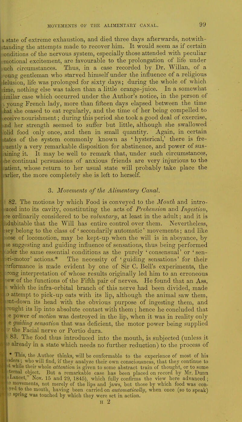 i state of extreme exhaustion, and died three days afterwards, notwith- standing the attempts made to recover him. It would seem as if certain londitions of the nervous system, especially those attended with peculiar tional excitement, are favourable to the prolongation of life under uch circumstances. Thus, in a case recorded by Dr. Willan, of a oung gentleman who starved himself under the influence of a religious lelusion, life was prolonged for sixty days; during the whole of which ie, nothing else was taken than a little orange-juice. In a somewhat iinilar case which occurred under the Author's notice, in the person of young French lady, more than fifteen days elapsed between the time hat she ceased to eat regularly, and the time of her being compelled to eceive nourishment; during this period she took a good deal of exercise, nd her strength seemed to suffer but little, although she swallowed olid food only once, and then in small quantity. Again, in certain tates of the system commonly known as ' hysterical,' there is fre- uently a very remarkable disposition for abstinence, and power of sus- aining it. It may be well to remark that, under such circumstances, be continual persuasions of anxious friends are very injurious to the atient, whose return to her usual state will probably take place the arlier, the more completely she is left to herself. 3. Movements of the Alimentary Canal. 82. The motions by which Food is conveyed to the Mouth and intro- uced into its cavity, constituting the acts of Prehension and Ingestion, ce ordinarily considered to be voluntary, at least in the adult; and it is ■ dubitable that the Will has entire control over them. Nevertheless, ley belong to the class of ' secondarily automatic' movements; and like iose of locomotion, may be kept-up when the will is in abeyance, by •ie suggesting and guiding influence of sensations, thus being performed ider the same essential conditions as the purely 1 consensual' or ' sen- 'ri-motor' actions.* The necessity of 'guiding sensations' for their ^.rformance is made evident by one of Sir C. Bell's experiments, the rong interpretation of whose results originally led him to an erroneous ew of the functions of the Fifth pair of nerves. He found that an Ass, which the infra-orbital branch of this nerve had been divided, made L) attempt to pick-up oats with its lip, although the animal saw them, :nt-down its head with the obvious purpose of ingesting them, and 'ought its lip into absolute contact with them ; hence he concluded that e power of motion was destroyed in the lip, when it was in reality only i e guiding sensation that was deficient, the motor power being supplied | / the Facial nerve or Portio dura. 83. The food thus introduced into the mouth, is subjected (unless it already in a state which needs no further reduction) to the process of * Tliis, the Author thinks, will be conformable to the experience of most of his •were; who will find, if they analyze their own consciousness, that they continue to t while their whole attention is given to some abstract train of thought, or to some ' ternal object. But a remarkable case has been placed on record by Mr. Dunn Lancet, Nov. 15 and 29, 1845), which fully confirms the view here advanced ; 13 movements, not merely of the lips and jaws, but those by which food was con- yed to the mouth, having been carried on automatically, when once (so to speak) i spring was touched by which they were set in action.' H 2
