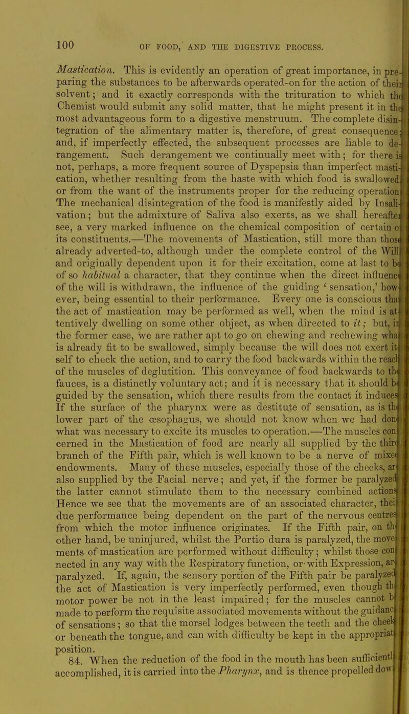 Mastication. This is evidently an operation of great importance, in pre-1 paring the substances to be afterwards operated-on for the action of theiifi solvent; and it exactly corresponds with the trituration to Avhich thm Chemist would submit any solid matter, that he might present it in thm most advantageous form to a digestive menstruum. The complete disin-B tegration of the alimentary matter is, therefore, of great consequence M and, if imperfectly effected, the subsequent processes are liable to de-al rangement. Such derangement we continually meet with ; for there in not, perhaps, a more frequent source of Dyspepsia than imperfect masti-B cation, whether resulting from the haste with which food is swallowedH or from the want of the instruments proper for the reducing operation* The mechanical disintegration of the food is manifestly aided by Insali-H vation; but the admixture of Saliva also exerts, as we shall hereafter see, a very marked influence on the chemical composition of certain ofl its constituents.—The movements of Mastication, still more than thosaU already adverted-to, although under the complete control of the Willff I and originally dependent upon it for their excitation, come at last to bJi of so habitual a character, that they continue when the direct influencfl of the will is withdrawn, the influence of the guiding ' sensation,' howB ever, being essential to their performance. Every one is conscious thafl the act of mastication may be performed as well, when the mind is atfl tentively dwelling on some other object, as when directed to it; but, iijtj the former case, we are rather apt to go on chewing and rechewing whaH is already fit to be swallowed, simply because the will does not exert itfl self to check the action, and to carry the food backwards Avithin the reacm of the muscles of deglutition. This conveyance of food backwards to thfl fauces, is a distinctly voluntary act; and it is necessary that it should bf| guided by the sensation, which there results from the contact it induce*! If the surface of the pharynx were as destitute of sensation, as is thil lower part of the oesophagus, we should not know when we had don«| what was necessary to excite its muscles to operation.—The muscles conlj cerned in the Mastication of food are nearly all supplied by the thir*! branch of the Fifth pair, which is well known to be a nerve of rnixeifl endowments. Many of these muscles, especially those of the cheeks, aril also supplied by the Facial nerve; and yet, if the former be paralyzecll the latter cannot stimulate them to the necessary combined actional Hence we see that the movements are of an associated character, their J due performance being dependenl on the part of the nervous centres! from which the motor influence originates. If the Fifth pair, on thil other hand, be uninjured, whilst the Portio dura is paralyzed, the movel I ments of mastication are performed without difficulty; whilst those conj I nected in any way with the Respiratory function, or-with Expression, aril paralyzed. If, again, the sensory portion of the Fifth pair be paralyzed I the act of Mastication is very imperfectly performed, even though thl j motor power be not in the least impaired; for the muscles cannot b I made to perform the requisite associated movements without the guidanc I of sensations; so that the morsel lodges between the teeth and the cheek or beneath the tongue, and can with difficulty be kept in the appropriat I position. . ' 84. When the reduction of the food in the mouth has been sufficient! accomplished, it is carried into the Pharynx, and is thence propelled dow