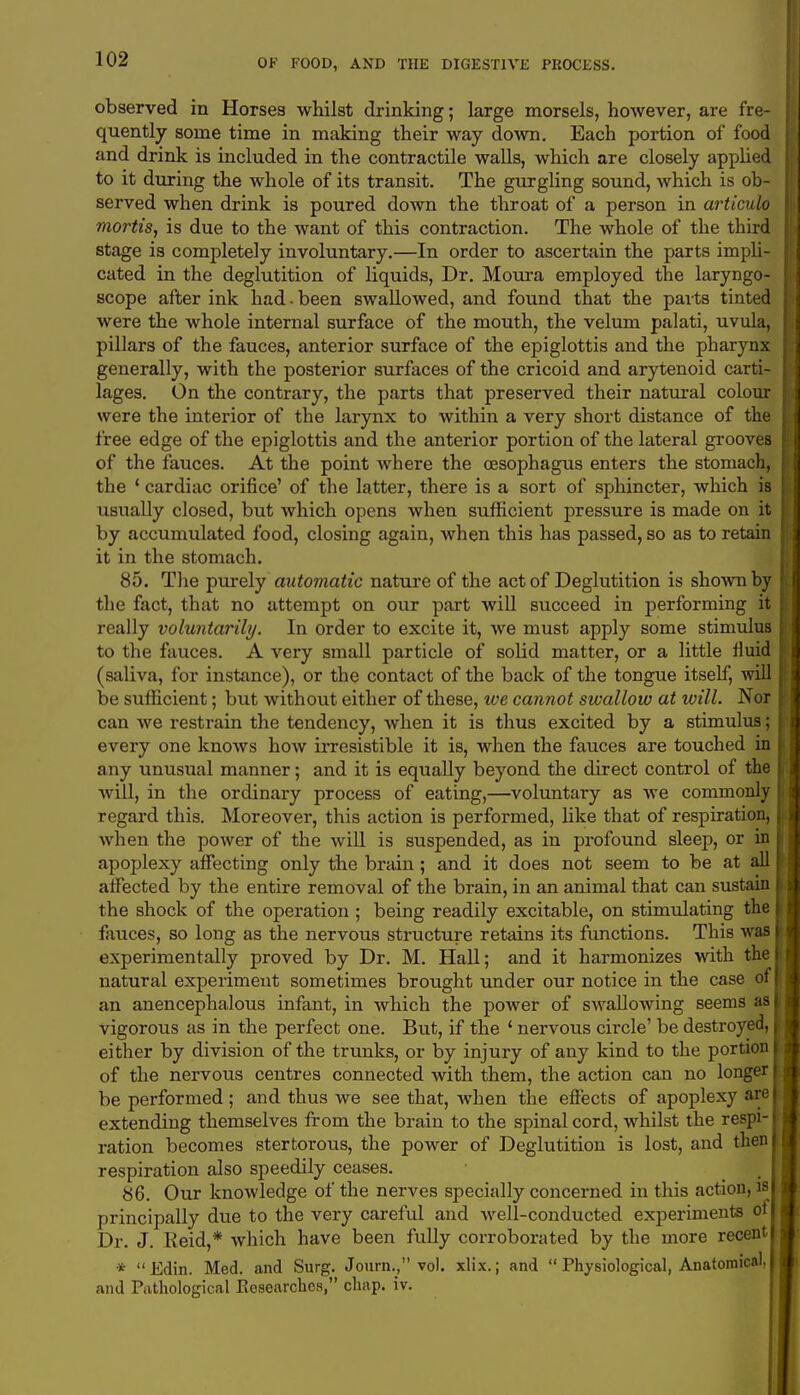 observed in Horses whilst drinking; large morsels, however, are fre- quently some time in making their way down. Each portion of food and drink is included in the contractile walls, which are closely applied to it during the whole of its transit. The gurgling sound, which is ob- served when drink is poured down the throat of a person in articulo mortis, is due to the want of this contraction. The whole of the third stage is completely involuntary.—In order to ascertain the parts impli- cated in the deglutition of liquids, Dr. Moura employed the laryngo- scope after ink had - been swallowed, and found that the parts tinted were the whole internal surface of the mouth, the velum palati, uvula, pillars of the fauces, anterior surface of the epiglottis and the pharynx generally, with the posterior surfaces of the cricoid and arytenoid carti- lages. On the contrary, the parts that preserved their natural colour were the interior of the larynx to within a very short distance of the free edge of the epiglottis and the anterior portion of the lateral grooves of the fauces. At the point where the oesophagus enters the stomach, the ' cardiac orifice' of the latter, there is a sort of sphincter, which is usually closed, but which opens when sufficient pressure is made on it by accumulated food, closing again, when this has passed, so as to retain it in the stomach. 85. The purely automatic nature of the act of Deglutition is shown by the fact, that no attempt on our part will succeed in performing it really voluntarily. In order to excite it, we must apply some stimulus to the fauces. A very small particle of solid matter, or a little fluid (saliva, for instance), or the contact of the back of the tongue itself, will be sufficient; but without either of these, we cannot swallow at will. Nor can we restrain the tendency, when it is thus excited by a stimulus; every one knows how irresistible it is, when the fauces are touched in any unusual manner; and it is equally beyond the direct control of the will, in the ordinary process of eating,—voluntary as we commonly regard this. Moreover, this action is performed, like that of respiration, when the power of the will is suspended, as in profound sleep, or in apoplexy affecting only the brain ; and it does not seem to be at all affected by the entire removal of the brain, in an animal that can sustain the shock of the operation ; being readily excitable, on stimulating the fauces, so long as the nervous structure retains its functions. This was experimentally proved by Dr. M. Hall; and it harmonizes with the natural experiment sometimes brought under our notice in the case of an anencephalous infant, in which the power of swaUoAving seems as vigorous as in the perfect one. But, if the 1 nervous circle' be destroyed, either by division of the trunks, or by injury of any kind to the portion of the nervous centres connected with them, the action can no longer be performed ; and thus we see that, when the effects of apoplexy are extending themselves from the brain to the spinal cord, whilst the respi- ration becomes stertorous, the power of Deglutition is lost, and then respiration also speedily ceases. 86. Our knowledge of the nerves specially concerned in this action, is principally due to the very careful and well-conducted experiments of Dr. J. Reid,* which have been fully corroborated by the more recent * Edin. Med. and Surg. Journ., vol. xlix.; and  Physiological, Anatomical, and Pathological Researches, chap. iv.