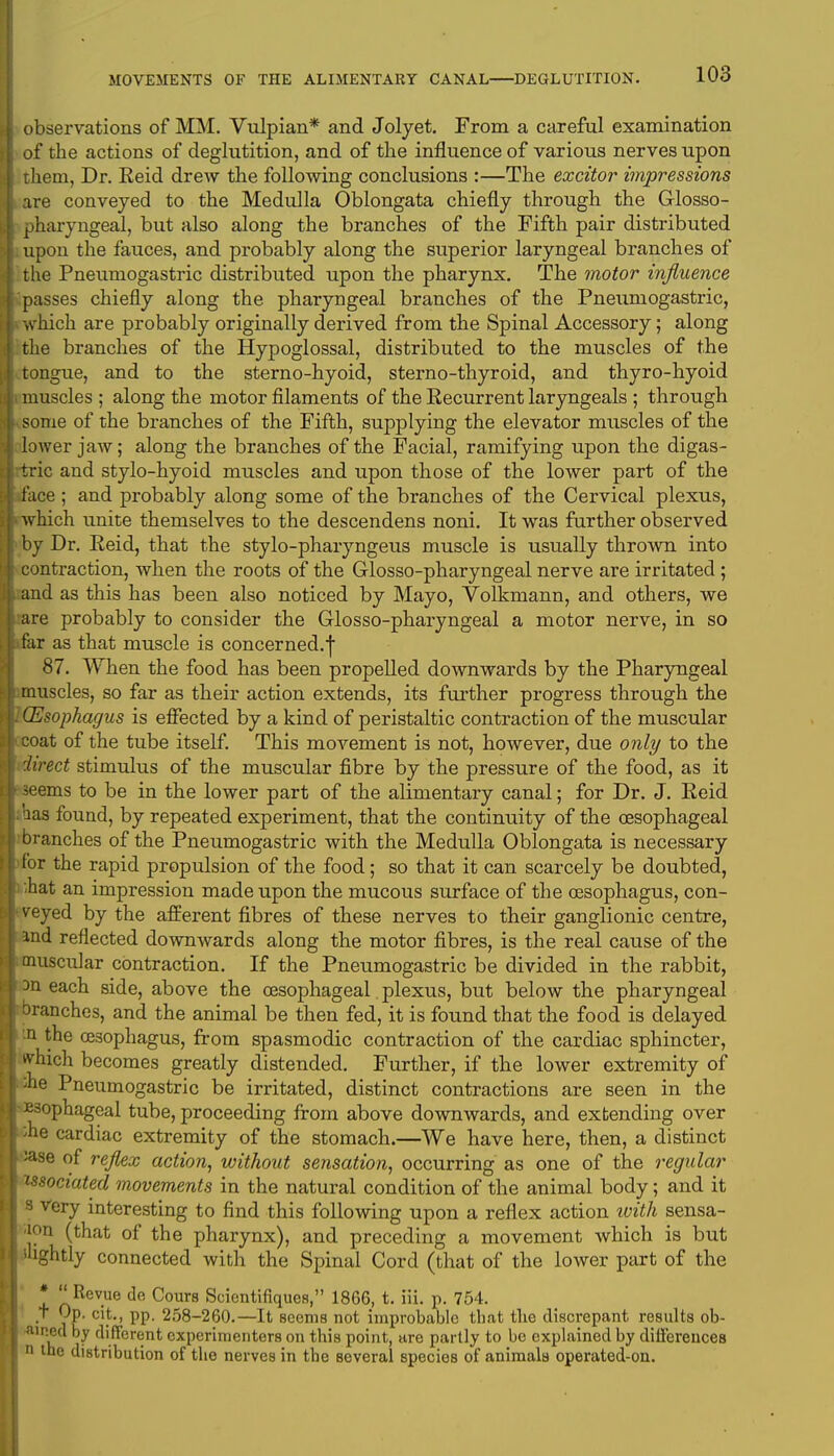 observations of MM. Vulpian* and Jolyet. From a careful examination of the actions of deglutition, and of the influence of various nerves upon them, Dr. Eeid drew the following conclusions :—The excitor impressions are conveyed to the Medulla Oblongata chiefly through the Glosso- pharyngeal, but also along the branches of the Fifth pair distributed upon the fauces, and probably along the superior laryngeal branches of the Pneumogastric distributed upon the pharynx. The motor influence passes chiefly along the pharyngeal branches of the Pneumogastric, which are probably originally derived from the Spinal Accessory; along the branches of the Hypoglossal, distributed to the muscles of the tongue, and to the sterno-hyoid, sterno-thyroid, and thyro-hyoid muscles ; along the motor filaments of the Eecurrent laryngeals ; through some of the branches of the Fifth, supplying the elevator muscles of the lower jaw; along the branches of the Facial, ramifying upon the digas- tric and stylo-hyoid muscles and upon those of the lower part of the face ; and probably along some of the branches of the Cervical plexus, which unite themselves to the descendens noni. It was further observed by Dr. Eeid, that the stylo-pharyngeus muscle is usually thrown into contraction, when the roots of the Glosso-pharyngeal nerve are irritated; and as this has been also noticed by Mayo, Volkmann, and others, we are probably to consider the Glosso-pharyngeal a motor nerve, in so far as that muscle is concerned.] 87. When the food has been propelled downwards by the Pharyngeal muscles, so far as their action extends, its further progress through the (Esophagus is effected by a kind of peristaltic contraction of the muscular coat of the tube itself. This movement is not, however, due only to the direct stimulus of the muscular fibre by the pressure of the food, as it seems to be in the lower part of the alimentary canal; for Dr. J. Eeid aas found, by repeated experiment, that the continuity of the oesophageal branches of the Pneumogastric with the Medulla Oblongata is necessary for the rapid propulsion of the food; so that it can scarcely be doubted, -hat an impression made upon the mucous surface of the oesophagus, con- veyed by the afferent fibres of these nerves to their ganglionic centre, and reflected downwards along the motor fibres, is the real cause of the muscular contraction. If the Pneumogastric be divided in the rabbit, 3n each side, above the oesophageal plexus, but below the pharyngeal branches, and the animal be then fed, it is found that the food is delayed n the oesophagus, from spasmodic contraction of the cardiac sphincter, which becomes greatly distended. Further, if the lower extremity of ;ne Pneumogastric be irritated, distinct contractions are seen in the Esophageal tube, proceeding from above downwards, and extending over ;he cardiac extremity of the stomach.—We have here, then, a distinct >ase of reflex action, without sensation, occurring as one of the regular issociated movements in the natural condition of the animal body; and it s very interesting to find this following upon a reflex action ivith sensa- tion (that of the pharynx), and preceding a movement which is but ihghtly connected with the Spinal Cord (that of the lower part of the * Revue de Cours Scientifiques, 1866, t. iii. p. 754. t Op. cit., pp. 258-260.—It seems not improbable that the discrepant results ob- •aineu by different experimenters on this point, are partly to be explained by differences n the distribution of the nerves in the several species of animals operated-on.