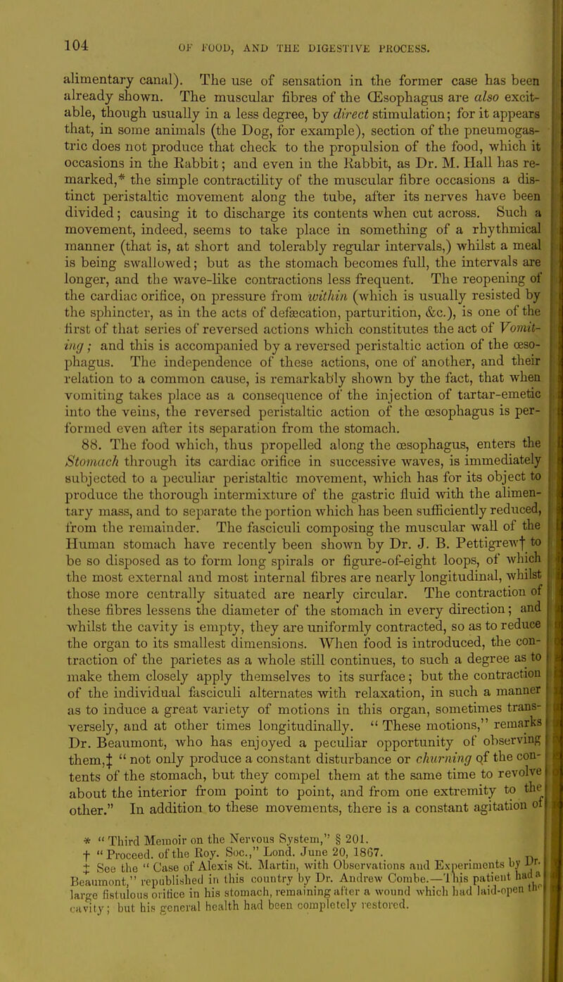 alimentary canal). The use of sensation in the former case has been already shown. The muscular fibres of the (Esophagus are also excit- able, though usually in a less degree, by direct stimulation; for it appears that, in some animals (the Dog, for example), section of the pneumogas- tric does not produce that check to the propulsion of the food, which it occasions in the Rabbit; and even in the Rabbit, as Dr. M. Hall has re- marked,* the simple contractility of the muscular fibre occasions a dis- tinct peristaltic movement along the tube, after its nerves have been divided; causing it to discharge its contents when cut across. Such a movement, indeed, seems to take place in something of a rhythmical manner (that is, at short and tolerably regular intervals,) whilst a meal is being swallowed; but as the stomach becomes full, the intervals are longer, and the wave-like contractions less frequent. The reopening of the cardiac orifice, on pressure from within (which is usually resisted by the sphincter, as in the acts of defalcation, parturition, &c), is one of the first of that sei-ies of reversed actions which constitutes the act of Vomit- ing ; and this is accompanied by a reversed peristaltic action of the oeso- phagus. The independence of these actions, one of another, and their relation to a common cause, is remarkably shown by the fact, that when vomiting takes place as a consequence of the injection of tartar-emetic into the veins, the reversed peristaltic action of the oesophagus is per- formed even after its separation from the stomach. 88. The food which, thus propelled along the oesophagus, enters the Stomach through its cardiac orifice in successive waves, is immediately subjected to a peculiar peristaltic movement, which has for its object to I produce the thorough intermixture of the gastric fluid with the alimen- I tary mass, and to separate the portion which has been sufficiently reduced, I from the remainder. The fasciculi composing the muscular wall of the ; Human stomach have recently been shown by Dr. J. B. Pettigrewf to be so disposed as to form long spirals or figure-of-eight loops, of which fjhe most external and most internal fibres are nearly longitudinal, whilst those more centrally situated are nearly circular. The contraction of these fibres lessens the diameter of the stomach in every direction; and I whilst the cavity is empty, they are uniformly contracted, so as to reduce the organ to its smallest dimensions. When food is introduced, the con- I1 traction of the parietes as a whole still continues, to such a degree as to i make them closely apply themselves to its surface; but the contraction of the individual fasciculi alternates with relaxation, in such a manner as to induce a great variety of motions in this organ, sometimes trans- versely, and at other times longitudinally. These motions, remarks Dr. Beaumont, who has enjoyed a peculiar opportunity of observing them,|  not only produce a constant disturbance or churning qf the con- tents of the stomach, but they compel them at the same time to revolve about the interior from point to point, and from one extremity to the other. In addition to these movements, there is a constant agitation o *  Third Memoir on the Nervous System, § 201. t Proceed, of the Roy. Soc, Lond. June 20, 1867. X Soe the  Case of Alexis St. Martin, with Observations and Experiments by Dr. Beaumont, republished in this country by Dr. Andrew Combe.— This patient had* large fistulous orifice in his stomach, remaining after a wound which hud laid-open tn cavity; but his general health had been completely restored.