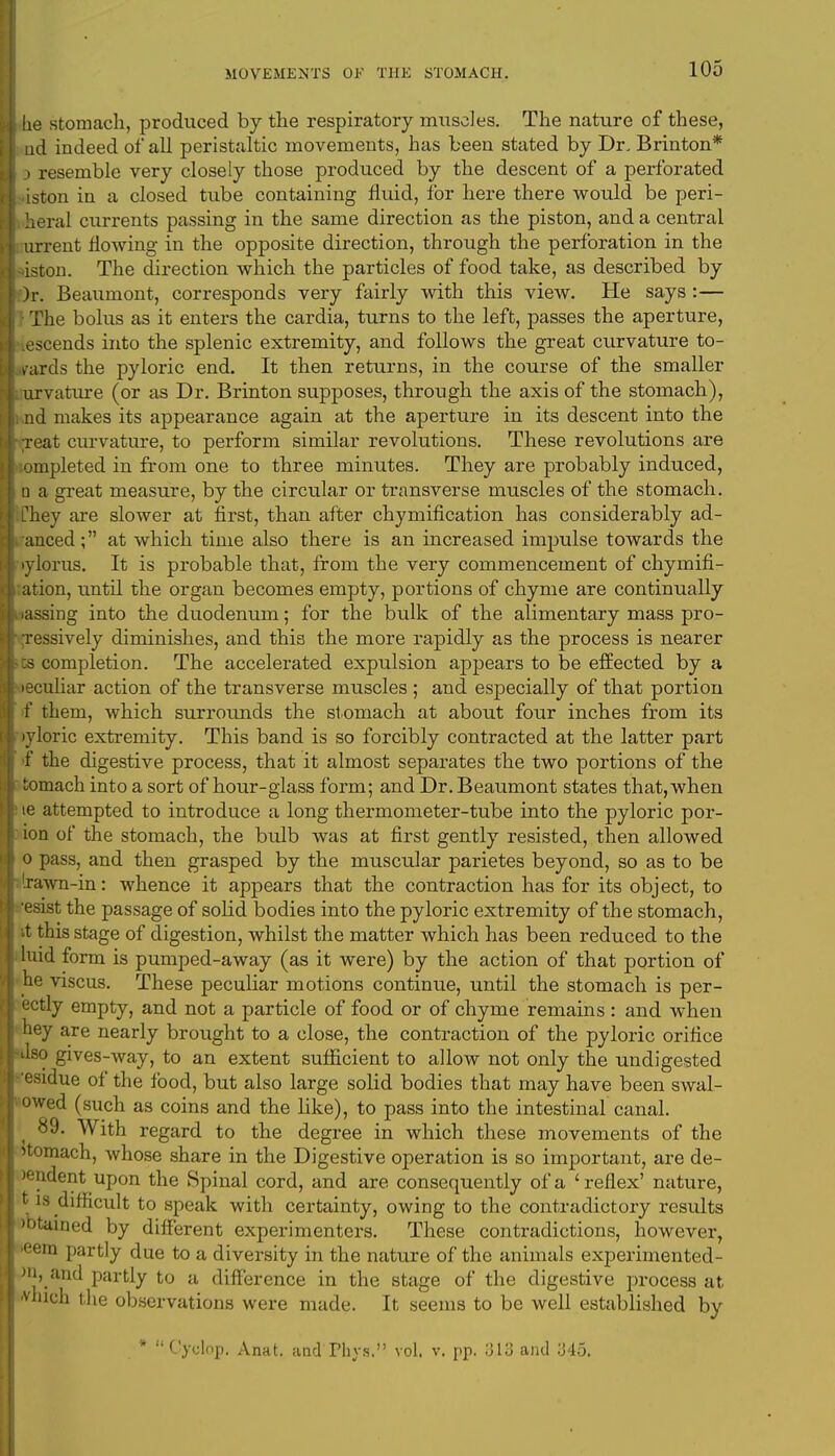lie stomach, produced by the respiratory muscles. The nature of these, ad indeed of all peristaltic movements, has been stated by Dr. Brinton* ) resemble very closely those produced by the descent of a perforated iston in a closed tube containing fluid, for here there would be peri- ral currents passing in the same direction as the piston, and a central urrent hWing in the opposite direction, through the perforation in the iston. The direction which the particles of food take, as described by )r. Beaumont, corresponds very fairly with this view. He says :— The bolus as it enters the cardia, turns to the left, passes the aperture, escends into the splenic extremity, and follows the great curvature to- wards the pyloric end. It then returns, in the course of the smaller urvature (or as Dr. Brinton supposes, through the axis of the stomach), nd makes its appearance again at the aperture in its descent into the Teat curvature, to perform similar revolutions. These revolutions are ompleted in from one to three minutes. They are probably induced, a a great measure, by the circular or transverse muscles of the stomach. Chey are slower at first, than after chymification has considerably ad- anced; at which time also there is an increased impulse towards the tylorus. It is probable that, from the very commencement of chymifi- ation, until the organ becomes empty, portions of chyme are continually iassing into the duodenum; for the bulk of the alimentary mass pro- Tessively diminishes, and this the more rapidly as the process is nearer cs completion. The accelerated expulsion appears to be effected by a leculiar action of the transverse muscles; and especially of that portion f them, which surrounds the st omach at about four inches from its lyloric extremity. This band is so forcibly contracted at the latter part f the digestive process, that it almost separates the two portions of the tomach into a sort of hour-glass form; and Dr. Beaumont states that, when ie attempted to introduce a long thermometer-tube into the pyloric por- ion of the stomach, the bulb was at first gently resisted, then allowed o pass, and then grasped by the muscular parietes beyond, so as to be 'rawn-in: whence it appears that the contraction has for its object, to •esist the passage of solid bodies into the pyloric extremity of the stomach, it this stage of digestion, whilst the matter which has been reduced to the luid form is pumped-away (as it were) by the action of that portion of he viscus. These peculiar motions continue, until the stomach is per- ectly empty, and not a particle of food or of chyme remains : and when hey are nearly brought to a close, the contraction of the pyloric orifice Jso gives-way, to an extent sufficient to allow not only the undigested 'esidue of the food, but also large solid bodies that may have been swal- owed (such as coins and the like), to pass into the intestinal canal. ^ 89. With regard to the degree in which these movements of the stomach, whose share in the Digestive operation is so important, are de- indent upon the Spinal cord, and are consequently of a 'reflex' nature, t is difficult to speak with certainty, owing to the contradictory results )btained by different experimenters. These contradictions, however, ■eern partly due to a diversity in the nature of the animals experirnented- )n, and partly to a difference in the stage of the digestive process at -vhich the observations were made. It seems to be well established by * Cyclop. Anat. andThys. vol. v. pp. 1313 and :J45.