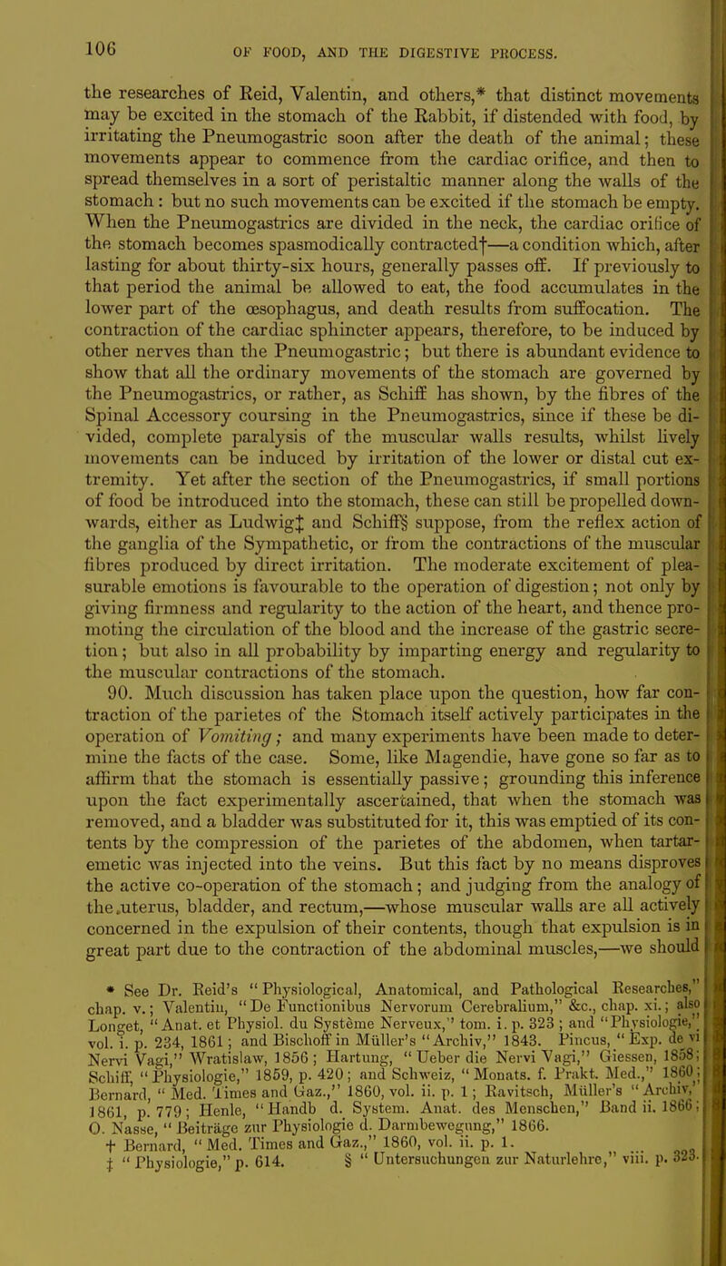 the researches of Reid, Valentin, and others,* that distinct movements may be excited in the stomach of the Rabbit, if distended with food, by irritating the Pneumogastric soon after the death of the animal; these movements appear to commence from the cardiac orifice, and then to spread themselves in a sort of peristaltic manner along the walls of the stomach: but no such movements can be excited if the stomach be empty. When the Pneumogastrics are divided in the neck, the cardiac orifice of the stomach becomes spasmodically contracted^—a condition which, after lasting for about thirty-six hours, generally passes off. If previously to that period the animal be allowed to eat, the food accumulates in the lower part of the oesophagus, and death results from suffocation. The contraction of the cardiac sphincter appears, therefore, to be induced by other nerves than the Pneumogastric; but there is abundant evidence to show that all the ordinary movements of the stomach are governed by the Pneumogastrics, or rather, as Schiff has shown, by the fibres of the Spinal Accessory coursing in the Pneumogastrics, since if these be di- vided, complete paralysis of the muscidar walls results, whilst lively movements can be induced by irritation of the lower or distal cut ex- tremity. Yet after the section of the Pneumogastrics, if small portions of food be introduced into the stomach, these can still be propelled down- wards, either as LudwigJ and Schiff§ suppose, from the reflex action of the ganglia of the Sympathetic, or from the contractions of the muscular fibres produced by direct irritation. The moderate excitement of plea- surable emotions is favourable to the operation of digestion; not only by giving firmness and regularity to the action of the heart, and thence pro- moting the circulation of the blood and the increase of the gastric secre- tion ; but also in all probability by imparting energy and regularity to the muscular contractions of the stomach. 90. Much discussion has taken place upon the question, how far con- traction of the parietes of the Stomach itself actively participates in the operation of Vomiting; and many experiments have been made to deter- mine the facts of the case. Some, like Magendie, have gone so far as to affirm that the stomach is essentially passive; grounding this inference upon the fact experimentally ascertained, that when the stomach was removed, and a bladder Avas substituted for it, this was emptied of its con- tents by the compression of the parietes of the abdomen, when tartar- emetic was injected into the veins. But this fact by no means disproves the active co-operation of the stomach; and judging from the analogy of the .uterus, bladder, and rectum,—whose muscular walls are all actively concerned in the expulsion of their contents, though that expulsion is in great part due to the contraction of the abdominal muscles,—Ave should * See Dr. Reid's  Physiological, Anatomical, and Pathological Researches, chap, v.; Valentin,  De Functionibus Nervorum Cerebralium, &c, chap. xi.; also Longet,  Anat. et Physiol, du Systeine Nerveux,'' torn. i. p. 323 ; and Physiologie,'' vol. i. p. 234, 1861; and Bischoffin Mailer's Archiv, 1843. Pincus, Exp. de vi Nervi Vagi Wratislaw, 1856; Hartung,  Ueher die Nervi Vagi, Giessen, 1858; Schiff, Physiologie, 1859, p. 420; and Schweiz,  Monats. f. Prakt. Med., I860; Bernard,  Med. Times and Gaz., 1860, vol. ii. p. 1; Ravitsch, Mailer's Archiv, 1861, p.'779; Henle,  Handb d. System. Anat. des Menschen, Band ii. 1866; O. Nasse,  Beitrage zur Physiologie d. Darmbewegung, 1866. t Bernard,  Med. Times and Gaz., 1860, vol. ii. p. 1. i  Physiologie, p. 614. §  Untersuchungen zur Naturlehre, viii. p. o2o-