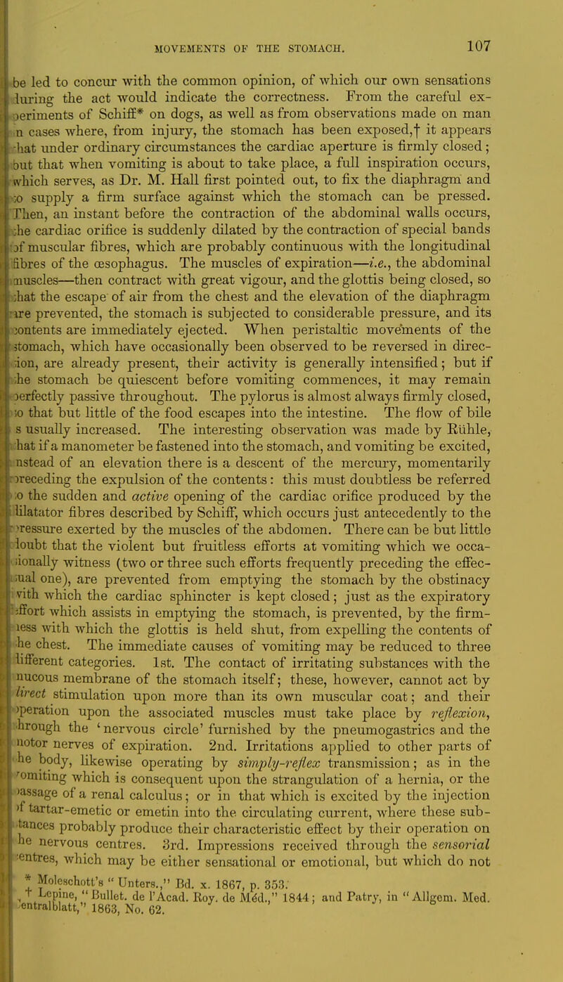 be led to concur with the common opinion, of which our own sensations luring the act would indicate the correctness. From the careful ex- periments of Schiff* on dogs, as well as from observations made on man n eases where, from injury, the stomach has been exposed,! ^ appears hat under ordinary circumstances the cardiac aperture is firmly closed; but that when vomiting is about to take place, a full inspiration occurs, which serves, as Dr. M. Hall first pointed out, to fix the diaphragm and ■;o supply a firm surface against which the stomach can be pressed. Tlien, an instant before the contraction of the abdominal walls occurs, the cardiac orifice is suddenly dilated by the contraction of special bands of muscular fibres, which are probably continuous with the longitudinal fibres of the oesophagus. The muscles of expiration—i.e., the abdominal muscles—then contract with great vigour, and the glottis being closed, so ;hat the escape of air from the chest and the elevation of the diaphragm ire prevented, the stomach is subjected to considerable pressure, and its contents are immediately ejected. When peristaltic movements of the stomach, which have occasionally been observed to be reversed in direc- tion, are already present, their activity is generally intensified; but if ,he stomach be quiescent before vomiting commences, it may remain Derfectly passive throughout. The pylorus is almost always firmly closed, ;o that but little of the food escapes into the intestine. The flow of bile s usually increased. The interesting observation was made by Kiihle, hat if a manometer be fastened into the stomach, and vomiting be excited, nstead of an elevation there is a descent of the mercury, momentarily preceding the expulsion of the contents: this must doubtless be referred o the sudden and active opening of the cardiac orifice produced by the lilatator fibres described by SchifF, which occurs just antecedently to the pressure exerted by the muscles of the abdomen. There can be but little ioubt that the violent but fruitless efforts at vomiting which we occa- iionally witness (two or three such efforts frequently preceding the effec- ;ual one), are prevented from emptying the stomach by the obstinacy i vith which the cardiac sphincter is kept closed; just as the expiratory ;ffort which assists in emptying the stomach, is prevented, by the firm- less with which the glottis is held shut, from expelling the contents of he chest. The immediate causes of vomiting may be reduced to three lifferent categories. 1st. The contact of irritating substances with the nucous membrane of the stomach itself; these, however, cannot act by lirect stimulation upon more than its own muscular coat; and their >peration upon the associated muscles must take place by reflexion, hrough the 'nervous circle'furnished by the pneumogastrics and the notor nerves of expiration. 2nd. Irritations applied to other parts of ■ne body, likewise operating by simply-reflex transmission; as in the 'omiting which is consequent upon the strangulation of a hernia, or the 'assage of a renal calculus; or in that which is excited by the injection )i tartar-emetic or emetin into the circulating current, where these sub- stances probably produce their characteristic effect by their operation on he nervous centres. 3rd. Impressions received through the sensorial '•entres, which may be either sensational or emotional, but which do not * Moleschott's  Unters., Bd. x. 1867, p. 353. I , 1\L?PJne» Bullet, de l'Acad. Roy. de MeU, 1844; and Patty, in  Allgom. Med. | entralblatt, 1863, No. 62.