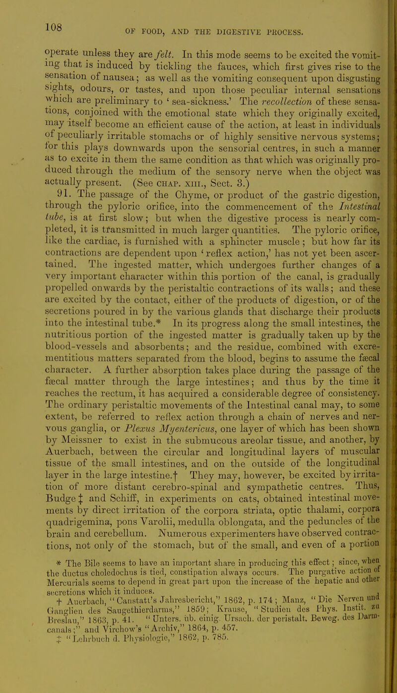 OF FOOD, AND THE DIGESTIVE PltOCESS. operate unless they are felt. In this mode seems to be excited the vomit- ing that is induced by tickling the fauces, which first gives rise to the sensation of nausea; as well as the vomiting consequent upon disgusting sights, odours, or tastes, and upon those peculiar internal sensations which are preliminary to ' sea-sickness.' The recollection of these sensa- tions^ conjoined with the emotional state which they originally excited, may itself become an efficient cause of the action, at least in individuals of peculiarly irritable stomachs or of highly sensitive nervous systems; tor this plays downwards upon the sensorial centres, in such a manner as to excite in them the same condition as that which was originally pro- duced through the medium of the sensory nerve when the object was actually present. (See chap, xiii., Sect. 3.) 91. The passage of the Chyme, or product of the gastric digestion, through the pyloric orifice, into the commencement of the Intestinal tube, is at first slow; but when the digestive process is nearly com- pleted, it is transmitted in much larger quantities. The pyloric orifice, like the cardiac, is furnished with a sphincter muscle ; but how far its contractions are dependent upon ' reflex action,' has not yet been ascer- tained. The ingested matter, which undergoes further changes of a very important character within this portion of the canal, is gradually propelled onwards by the peristaltic contractions of its walls; and these are excited by the contact, either of the products of digestion, or of the secretions poured in by the various glands that discharge their products into the intestinal tube.* In its progress along the small intestines, the nutritious portion of the ingested matter is gradually taken up by the blood-vessels and absorbents; and the residue, combined with excre- mentitious matters separated from the blood, begins to assume the faecal character. A further absorption takes place during the passage of the fsecal matter through the large intestines; and thus by the time it reaches the rectum, it has acquired a considerable degree of consistency. The ordinary peristaltic movements of the Intestinal canal may, to some extent, be referred to reflex action through a chain of nerves and ner- vous ganglia, or Plexus Myentericus, one layer of which has been shown by Meissner to exist in the submucous areolar tissue, and another, by Auerbach, between the circular and longitudinal layers of muscular tissue of the small intestines, and on the outside of the longitudinal layer in the large intestine.f They may, however, be excited by irrita- tion of more distant cerebro-spinal and sympathetic centres. Thus, Budge | and Schiff, in experiments on cats, obtained intestinal move- ments by direct irritation of the corpora striata, optic thalami, corpora quadrigemina, pons Varolii, medulla oblongata, and the peduncles of the brain and cerebellum. Numerous experimenters have observed contrac- tions, not only of the stomach, but of the small, and even of a portion * The Bile seems to have an important share in producing this effect; since, when the ductus choledochus is tied, constipation always occurs. The purgative action of Mercurials seems to depend in great part upon the increase of the hepatic and other secretions which it induces. , + Auerbach,  Canstatt's Jahresbericht, 1862, p. 174; Manz, Die Nerven una Ganglion des Saugethierdarms, 1859; Krause,  Studien des Phys. Instit. zu Breslau, 1863, p. 41.  Unters. lib. einig. Ursach. der peristal!. Beweg. des Darin- canals; and Virchow's Archiv, 1864, p. 457. J Lohrbuch d. Physiologic, 1862, p. 785.