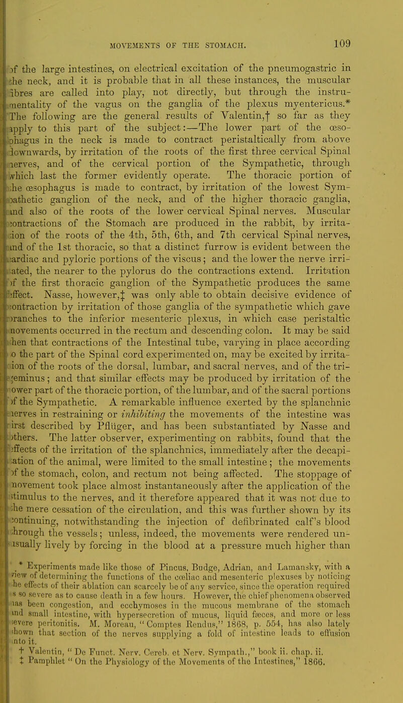 if the large intestines, on electrical excitation of the pneuraogastric in the neck, and it is probable that in all these instances, the muscular ibres are called into play, not directly, but through the instru- mentality of the vagus on the ganglia of the plexus myentericus.* The following are the general results of Valentin,! so far as they apply to this part of the subject:—The lower part of the oeso- ohagus in the neck is made to contract peristaltically from, above Icwnwards, by irritation of the roots of the first three cervical Spinal aerves, and of the cervical portion of the Sympathetic, through ,vhich last the former evidently operate. The thoracic portion of ;he oesophagus is made to contract, by irritation of the lowest Sym- Dathetic ganglion of the neck, and of the higher thoracic ganglia, ind also of the roots of the lower cervical Spinal nerves. Muscular :ontractions of the Stomach are produced in the rabbit, by irrita- tion of the roots of the 4th, 5th, 6th, and 7th cervical Spinal nerves, ind of the 1st thoracic, so that a distinct furrow is evident between the :ardiac and pyloric portions of the viscus; and the lower the nerve irri- ated, the. nearer to the pylorus do the contractions extend. Irritation )f the first thoracic ganglion of the Sympathetic produces the same ;ffect. Nasse, however,J was only able to obtain decisive evidence of ontraction by irritation of those ganglia of the sympathetic which gave tranches to the inferior mesenteric plexus, in which case peristaltic novements occurred in the rectum and descending colon. It may be said hen that contractions of the Intestinal tube, varying in place according 0 the part of the Spinal cord experimented on, may be excited by irrita- ion of the roots of the dorsal, lumbar, and sacral nerves, and of the tri- geminus ; and that similar effects may be produced by irritation of the ower part of the thoracic portion, of the lumbar, and of the sacral portions )f the Sympathetic. A remarkable influence exerted by the splanchnic lerves in restraining or inhibiting the movements of the intestine was irst described by Pfliiger, and has been substantiated by Nasse and others. The latter observer, experimenting on rabbits, found that the effects of the irritation of the splanchnics, immediately after the decapi- tation of the animal, were limited to the small intestine; the movements )f the stomach, colon, and rectum not being affected. The stoppage of novement took place almost instantaneously after the application of the stimulus to the nerves, and it therefore appeared that it was not due to ;he mere cessation of the circulation, and this was further shown by its continuing, notwithstanding the injection of defibrinated calf's blood through the vessels; unless, indeed, the movements were rendered un- isually lively by forcing in the blood at a pressure much higher than _ * Experiments made like those of Pincus, Budge, Adrian, and Lamansky, with a new of determining the functions of the cceliac and mesenteric plexuses by noticing •he effects of their ablation can scarcely be of any service, since the operation required 1 so severe as to cause death in a few hours. However, the chief phenomena observed las been congestion, and ecchymoses in the mucous membrane of the stomach rod small intestine, with hypersecretion of mucus, liquid freces, and more or less :evere peritonitis. M. Moreau,  Comptes Kcndue, 1868, p. 554, has also lately mown that section of the nerves supplying a fold of intestine leads to effusion nto it. t Valentin,  De Funct. Nerv. Cereb. et Nerv. Sympath., book ii. chap. ii. X Pamphlet  On the Physiology of the Movements of the Intestines, 1866.