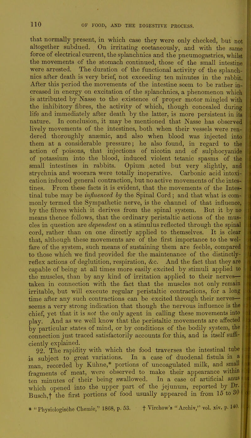 that normally present, in which case they were only checked, but not altogether subdued. On irritating coetaneously, and with the same force of electrical current, the splanchnics and the pneumogastrics, whilst the movements of the stomach continued, those of the small intestine were arrested. The duration of the functional activity of the splanch- nics after death is very brief, not exceeding ten minutes in the rabbit. After this period the movements of the intestine seem to be rather in- creased in energy on excitation of the splanchnics, a phenomenon which is attributed by Nasse to the existence of proper motor mingled with the inhibitory fibres, the activity of which, though concealed during life and immediately after death by the latter, is more persistent in its nature. In conclusion, it may be mentioned that Nasse has observed lively movements of the intestines, both when their vessels Avere ren- dered thoroughly anaemic, and also when blood was injected into them at a considerable pressure; he also found, in regard to the action of poisons, that injections of nicotin and of sulphocyanide of potassium into the blood, induced violent tetanic spasms of the small intestines in rabbits. Opium .acted but very slightly, and strychnia and woorara were totally inoperative. Carbonic acid intoxi- cation induced general contraction, but no active movements of the intes-* tines. From these facts it is evident, that the movements of the Intes- tinal tube may be influenced by the Spinal Cord; and that what is com- monly termed the Sympathetic nerve, is the channel of that influence, by the fibres which it derives from the spinal system. But it by no means thence follows, that the ordinary peristaltic actions of the mus- cles in question are dependent on a stimulus reflected through the spinal cord, rather than on one directly applied to themselves. It is clear that, although these movements are of the first importance to the wel- fare of the system, such means of sustaining them are feeble, compared to those which we find provided for the maintenance of the distinctly- reflex actions of deglutition, respiration, &c. And the fact that they are capable of being at all times more easily excited by stimuli applied to the muscles, than by any kind of irritation applied to their nerves—■ taken in connection with the fact that the muscles not only remain irritable, but will execute regular peristaltic contractions, for a long time after any such contractions can be excited through their nerves— seems a very strong indication that though the nervous influence is the chief, yet that it is not the only agent in calling these movements into play. And as we well know that the peristaltic movements are affected by particular states of mind, or by conditions of the bodily system, the connection just traced satisfactorily accounts for this, and is itself suffi- I ciently explained. 92. The rapidity with which the food traverses the intestinal tube is subject to great variations. In a case of duodenal fistula in a I man, recorded by Kuhne,* portions of uncoagulated milk, and small I fragments of meat, were observed to make their appearance within I ten minutes of their being swallowed. In a case of artificial anus | which opened into the upper part of the jejunum, reported by Dr. I Busch,f the first portions of food usually appeared in from 15 to 30 *  Physiologische Cheniie, 1868, p. 53. t Virchow's  Archiv, vol. xiv. p.