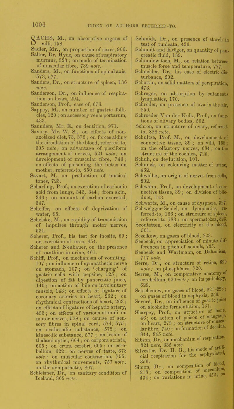 SACHS, M., on absorptive organs of villi, 158. Sadler, Mr,, on proportion of sexes, 906. Salter, Dr. Hyde, on cause of respiratory murmur, 323 ; on mode of termination of muscular fibre, 739 note. Sanders, M., on functions of spinal axis, • 573, 577. Sanders, Dr., on structure of spleen, 136 note. Sanderson, Dr., on influence of respira- tion on heart, 294. Sanderson, Prof., case of, 676. Sappey, M., on number of gastric folli- cles, 120; on accessory vente portarum, 433. Saunders, Mr. E., on dentition, 971. Savory, Mr. W. S., on effects of non- azotized diet, 73, 375 ; on forces aiding the circulation of the blood, referred-to, 305 note; on advantage of plexiform arrangement of nerves, 521 note; on development of muscular fibre, 743 ; on effects of poisoning the fetus on mother, referred-to, 850 note. Savart, M., on production of musical tones, 723. Scharling, Prof., on excretion of carbonic acid from lungs, 343, 344 ; from skin, 346 ; on amount of carbon excreted, 347. Scheffer, on effects of deprivation of water, 95. Schelske, M., on rapidity of transmission of impulses through motor nerves, 531. Scherer, Prof., his test for inosite, 69 ; on excretion of urea, 454. Scherer and Neubauer, on the presence of xanthine in urine, 461. Schiff, Prof., on mechanism of vomiting, 107 ; on influence of sympathetic nerve on stomach, 107; on 'charging' of gastric cells with pepsine, 125; on digestion of fat by pancreatic juice, 140 ; on action of bile on involuntary muscle, 143; on effects of ligature of coronary arteries on heart, 262 ; on rhythmical contractions of heart, 263 ; on effects of ligature of hepatic artery, 433; on effects of various stimuli on motor nerves, 528 ; on course of sen- sory fibres in spinal cord, 574, 575 ; on sesthesodic substance, 575 ; on kinesodic substance, 577 ; on lesion of thalami optici, 604 ; on corpora striata, 605 ; on crura cerebri, 605 ; on cere- bellum, 622 ; on nerves of taste, 678 note; on muscular contraction, 755; on rhythmical movements, 757 note; on the sympathetic, 807. Schleisner, Dr., on sanitary condition of Iceland, 365 note. Schmidt, Dr., on presence of starch in test of tunicata, 436. Schmidt and Kroger, on quantity of pan- creatic fluid, 139. Schmulewitsch, M., on relation between muscle force and temperature, 777. Schneider, Dr., his case of electric dis- turbance, 502. Schottin, on solid matters of perspiration, : 473. Schreger, on absorption by cutaneous lymphatics, 170. Schroder, on presence of ova in the air, 250. Schroeder Van der Kolk, Prof., on func- tions of olivary bodies, 552. SchrOn, on structure of ovary, referred- to, 828 note. Schultze, Prof. M., on development of connective tissue, 39 ; on villi, 158; on the olfactory nerves, 684 ; on the structure of the cochlea, 725. Schuh, on deglutition, 101. Sch u nek, on colouring matter of urine, 462. Schwalbe, on origin of nerves from cells, 802. Schwann, Prof., on development of con- nective tissue, 39 ; on division of bile- duct, 143. Schwartz, M., on cause of dyspnoea, 327. Schweigger-Seidel, on lymphatics, re- ferred-to, 166 ; on structure of spleen, referred-to, 183 ; on spermatozoa, 823. Scoutetten, on electricity of the blood, 501. Sczelkow, on gases of blood, 223. Seebeck, on appreciation of minute dif- ferences in pitch of sounds, 735. Seebeck and Wartmann, on Daltonism, 717 note. Serre, Dr., on structure of retina, 699 note; on phosphenes, 720. Serres, M., on comparative anatomy of cerebellum, 620 note; on its pathology, 629- Setschenow, on gases of blood, 221-223 ; on gases of blood in asphyxia, 356- Severe, Dr., on influence of gastric juice on alcoholic fermentation, 131. Sharpey, Prof., on structure of bone, 46; on action of poison of manganja on heart, 273 ; on structure of muscu- lar fibre, 740 ; on formation of decidua, 844, 845 note. . .. Sibson, Dr., on mechanism of respiration, 321 note, 335 note. ..fi Silvester, Dr. H. E., his mode of artin- cial respiration for the asphyx<»tea' 356. , . vinfHi Simon, Dr., on composition of W»' 218) on composition of meconium, 434; on variations in urine, w>>