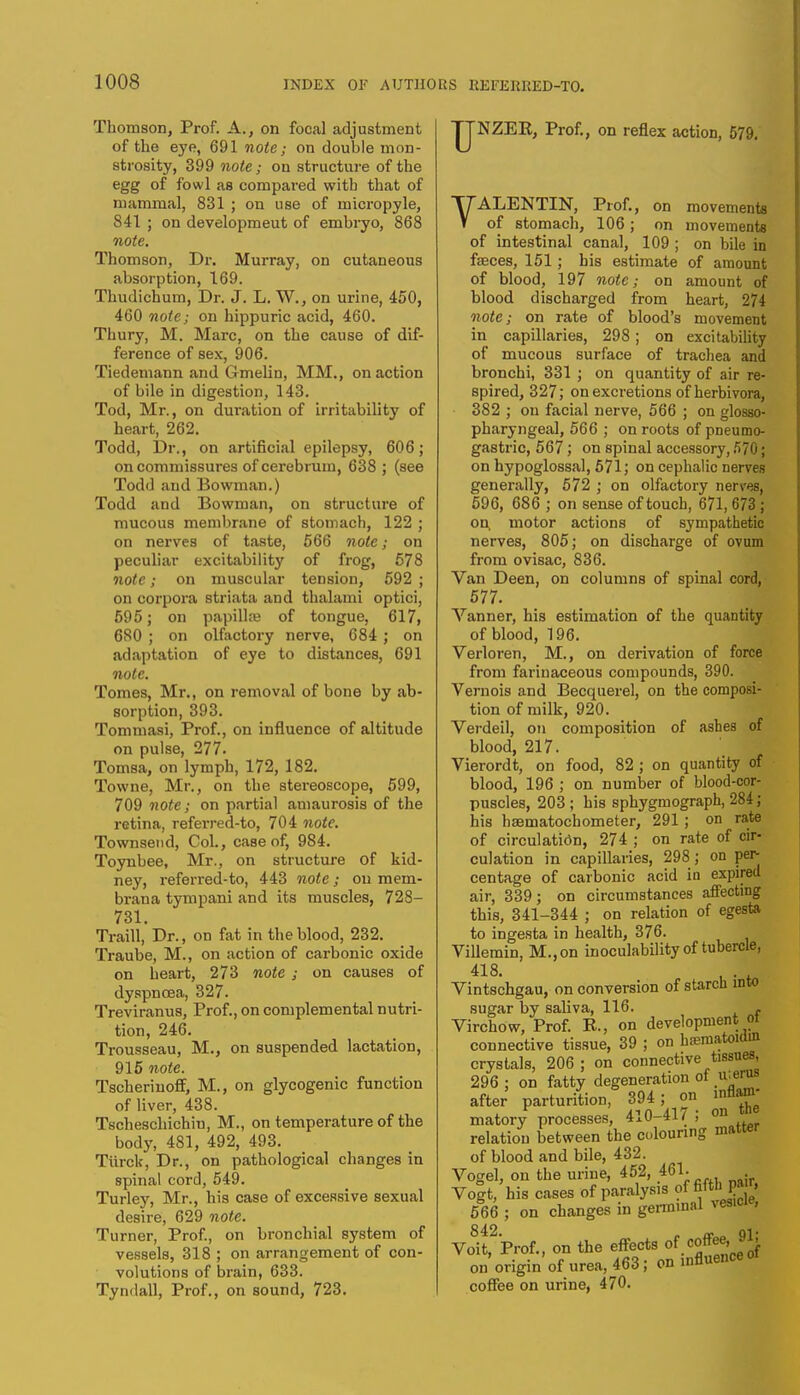 Thomson, Prof. A., on focal adjustment of the eye, 691 note; on double mon- strosity, 399 note; on structure of the egg of fowl as compared with that of mammal, 831 ; on use of micropyle, 841 ; on developmeut of embryo, 868 note. Thomson, Dr. Murray, on cutaneous absorption, 169. Thudichum, Dr. J. L. W., on urine, 450, 460 note; on hippuric acid, 460. Thury, M. Marc, on the cause of dif- ference of sex, 906. Tiedemann and Gmelin, MM., on action of bile in digestion, 143. Tod, Mr., on duration of irritability of heart, 262. Todd, Dr., on artificial epilepsy, 606; on commissures of cerebrum, 638 ; (see Todd and Bowman.) Todd and Bowman, on structure of mucous membrane of stomach, 122 ; on nerves of taste, 566 note; on peculiar excitability of frog, 578 note; on muscular tension, 592 ; on corpora striata and thalami optici, 595; on papillae of tongue, 617, 680 ; on olfactory nerve, 684 ; on adaptation of eye to distances, 691 note. Tomes, Mr., on removal of bone by ab- sorption, 393. Tommasi, Prof., on influence of altitude on pulse, 277. Tomsa, on lymph, 172, 182. Towne, Mr., on the stereoscope, 599, 709 note; on partial amaurosis of the retina, referred-to, 704 note. Townsend, Col., case of, 984. Toynbee, Mr., on structure of kid- ney, referred-to, 443 note; on mem- brana tympani and its muscles, 728- 731. Traill, Dr., on fat in the blood, 232. Traube, M., on action of carbonic oxide on heart, 273 note ; on causes of dyspnoea, 327. Treviranus, Prof., on complemental nutri- tion, 246. Trousseau, M., on suspended lactation, 915 note. Tscherinoff, M., on glycogenic function of liver, 438. Tschescliichiu, M., on temperature of the body, 481, 492, 493. Tiirck, Dr., on pathological changes in spinal cord, 549. Turley, Mr., his case of excessive sexual desire, 629 note. Turner, Prof., on bronchial system of vessels, 318 ; on arrangement of con- volutions of brain, 633. Tyndall, Prof., on sound, 723. U NZER, Prof., on reflex action, 579. VALENTIN, Prof., on movements of stomach, 106; on movements of intestinal canal, 109 ; on bile in faeces, 151; bis estimate of amount of blood, 197 note; on amount of blood discharged from heart, 274 note; on rate of blood's movement in capillaries, 298; on excitability of mucous surface of trachea and bronchi, 331 ; on quantity of air re- spired, 327; on excretions of herbivora, 382 ; on facial nerve, 566 ; on glosso- pharyngeal, 566 ; on roots of pneumo- gastric, 567; on spinal accessory, 570; on hypoglossal, 571; on cephalic nerves generally, 572 ; on olfactory nerves, 596, 686 ; on sense of touch, 671, 673 ; on, motor actions of sympathetic nerves, 805; on discharge of ovum from ovisac, 836. Van Deen, on columns of spinal cord, 577. Vanner, his estimation of the quantity of blood, 196. Verloren, M., on derivation of force from farinaceous compounds, 390. Vernois and Becquerel, on the composi- tion of milk, 920. Verdeil, on composition of ashes of blood, 217. Vierordt, on food, 82 ; on quantity of blood, 196 ; on number of blood-cor- puscles, 203 ; his sphygmograph, 284; his haamatochometer, 291 ; on rate of circulation, 274 ; on rate of cir- culation in capillaries, 298 ; on per- centage of carbonic acid in expired air, 339; on circumstances affecting this, 341-344 ; on relation of egesta to ingesta in health, 376. Villemin, M.,on inoculability of tubercle, 418. . Vintschgau, on conversion of starch into sugar by saliva, 116. , Virchow, Prof. E., on development oi connective tissue, 39 ; on hsematoiain crystals, 206; on connective tissues. 296 ; on fatty degeneration of u.erus after parturition, 394; on inflam- matory processes, 410-417 ; on the relation between the colouring matter of blood and bile, 432. Vogel, on the urine, 452, 461. Volt/his cases of paralysis of fiftt> ?J£ 566 ; on changes in germinal vesicle, Vouf'Prof., on the effects of coffee, 91; on origin of urea, 463; on influence oi coffee on urine, 470.