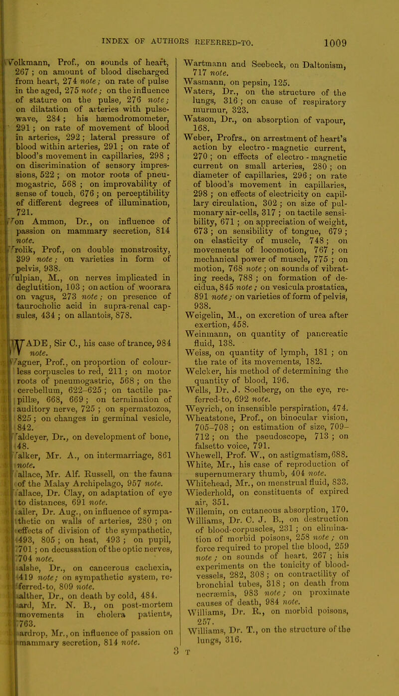 Volkmann, Prof., on Bounds of heart, 267 ; on amount of blood discharged from heart, 274 note; on rate of pulse in the aged, 275 note; on the influence of stature on the pulse, 276 note; on dilatation of arteries with pulse- wave, 284; his hfemodromometer, 291 ; on rate of movement of blood in arteries, 292; lateral pressure of blood within arteries, 291; on rate of blood's movement in capillaries, 298 ; on discrimination of sensory impres- sions, 522 ; on motor roots of pneu- mogastric, 568 ; on improvability of sense of touch, 676 ; on perceptibility of different degrees of illumination, 721. ^on Ammon, Dr., on influence of passion on mammary secretion, 814 note. rrolik, Prof., on double monstrosity, 399 note; on varieties in form of pelvis, 938. rulpian, M., on nerves implicated in deglutition, 103; on action of woorara on vagus, 273 note; on presence of taurocholic acid in supra-renal cap- sules, 434 ; on allantois, 878. hl7ADE, Sir C, his case of trance, 984 I V note. [V^aguer, Prof., on proportion of colour- t less corpuscles to red, 211; on motor roots of pneumogastric, 568 ; on the i cerebellum, 622-625 ; on tactile pa- [ipillae, 668, 669; on termination of I; auditory nerve, 725 ; on spermatozoa, 1 825; on changes in germinal vesicle, I 842. i raldeyer, Dr., on development of bone, I 48. |ralker, Mr. A., on intermarriage, 861 wtnote. I allace, Mr. Alf. Russell, on the fauna Icof the Malay Archipelago, 957 note. lla'allace, Dr. Clay, on adaptation of eye It to distances, 691 note. ■taller, Dr. Aug., on influence of sympa- [Itthetic on walls of arteries, 280 ; on Heeffects of division of the sympathetic, B<493, 805 ; on heat, 493 ; on pupil, 117701 ; on decussation of the optic nerves, p|r704 note. malshe, Dr., on cancerous cachexia, ! [J419 note; on sympathetic system, re- f Ifferred-to, 809 note. lilaalther, Dr., on death by cold, 484. iiLard, Mr. N. B., on post-mortem tlimovements in cholera patients, 1*763. Ll«ardrop. Mr., on influence of p;ission on ■Imiammary secretion, 814 note. Wartmann and Seebeck, on Daltonism, 717 note. Wasmann, on pepsin, 125. Waters, Dr., on the structure of the lungs, 316 ; on cause of respiratory murmur, 323. Watson, Dr., on absorption of vapour, 168. Weber, Profrs., on arrestment of heart's action by electro - magnetic current, 270 ; on effects of electro - magnetic current on small arteries, 280 ; on diameter of capillaries, 296; on rate of blood's movement in capillaries, 298 ; on effects of electricity on capil- lary circulation, 302 ; on size of pul- monary air-cells, 317 ; on tactile sensi- bility, 671 ; on appreciation of weight, 673 ; on sensibility of tongue, 679 ; on elasticity of muscle, 748; on movements of locomotion, 767 ; on mechanical power of muscle, 775 ; on motion, 768 note ; on sounds of vibrat- ing reeds, 788 ; on formation of de- cidua, 845 note; on vesicula prostatica, 891 note; on varieties of form of pelvis, 938. Weigelin, M., on excretion of urea after exertion, 458. Weinmann, on quantity of pancreatic fluid, 138. Weiss, on quantity of lymph, 181 ; on the rate of its movements, 182. Welcker, his method of determining the quantity of blood, 196. Wells, Dr. J. Soelberg, on the eye, re- ferred-to, 692 note. Weyrich, on insensible perspiration, 474. Wheatstone, Prof., on binocular vision, 705-708 ; on estimation of size, 709- 712 ; on the pseudoscope, 713 ; on falsetto voice, 791. Whewell, Prof. W., on astigmatism,088. White, Mr., his case of reproduction of supernumerary thumb, 404 note. Whitehead, Mr., on menstrual fluid, 833. Wiederhold, on constituents of expired air, 351. Willemin, on cutaneous absorption, 170. Williams, Dr. C. J. B., on destruction of blood-corpuscles, 231 ; on elimina- tion of morbid poisons, 258 note ; on force required to propel the blood, 259 note; on sounds of heart, 267 ; his experiments on the tonicity of blood- vessels, 282, 308 ; on contractility of bronchial tubes, 318 ; on death from necramia, 983 note; on proximate causes of death, 984 note. Williams, Dr. R, on morbid poisons, 257. Williams, Dr. T., on the structure of the lungs, 316. T