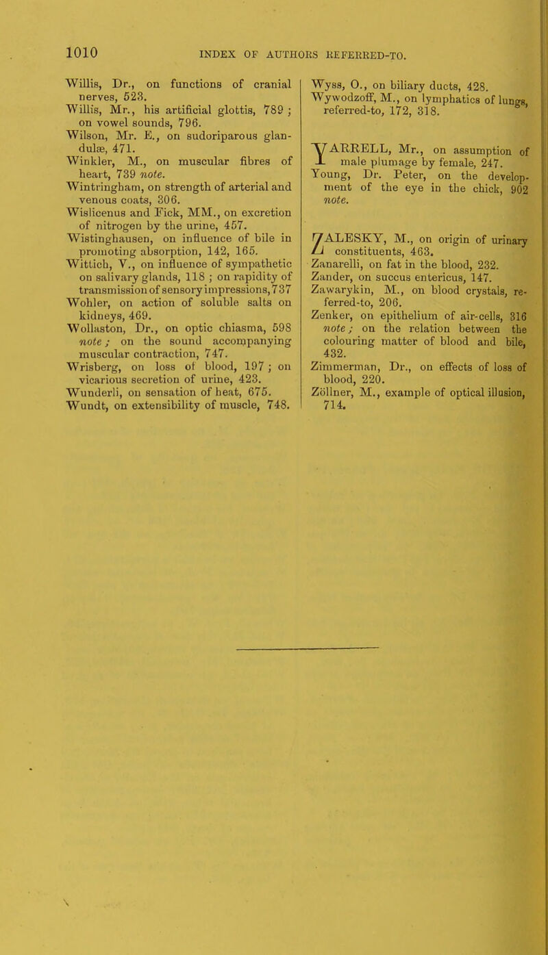 Willis, Dr., on functions of cranial nerves, 523. Willis, Mr., his artificial glottis, 789 ; on vowel sounds, 796. Wilson, Mr. E., on sudoriparous glan- dulse, 471. Winkler, M., on muscular fibres of heart, 739 note. Wintringham, on strength of arterial and venous coats, 306. Wislicenus and Fick, MM., on excretion of nitrogen by the urine, 457. Wistinghausen, on influence of bile in promoting absorption, 142, 165. Wittich, V., on influence of sympathetic on salivary glands, 118 ; on rapidity of transmission of sensory impressions, 737 Wohler, on action of soluble salts on kidneys, 469. Wollaston, Dr., on optic chiasma, 598 note; on the sound accompanying muscular contraction, 747. Wrisberg, on loss of blood, 197; on vicarious secretion of urine, 423. Wunderli, on sensation of heat, 675. Wundt, on extensibility of muscle, 748. Wyss, 0., on biliary ducts, 428. Wywodzoff, M., on lymphatics of lunge referred-to, 172, 318. YAKRELL, Mr., on assumption of male plumage by female, 247. Young, Dr. Peter, on the develop- ment of the eye in the chick, 902 note. ZALESKY, M., on origin of urinary constituents, 463. Zanarelli, on fat in the blood, 232. Zander, on succus entericus, 147. Zawarykin, M., on blood crystals, re- ferred-to, 206. Zenker, on epithelium of air-cells, 316 note; on the relation between the colouring matter of blood and bile. 432. Zimmerman, Dr., on effects of loss of blood, 220. Zollner, M., example of optical illusiod, 714.