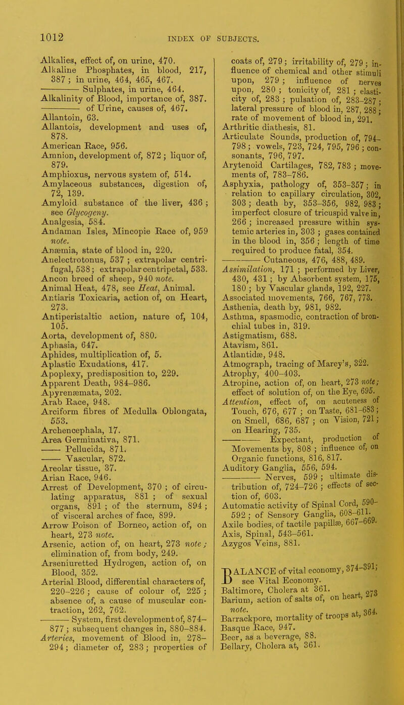 Alkalies, effect of, on urine, 470. Alkaline Phosphates, in blood, 217, 387 ; in urine, 464, 465, 467. Sulphates, in urine, 464. Alkalinity of Blood, importance of, 387. of Urine, causes of, 467. Allantoin, G3. Allantois, development and uses of, 878. American Race, 956. Amnion, development of, 872 ; liquor of, 879. Amphioxus, nervous system of, 514. Amylaceous substances, digestion of, 72, 139. Amyloid substance of the liver, 436 ; see Glycogcny. Analgesia, 5S4. Andaman Isles, Mincopie Race of, 959 note. Anemia, state of blood in, 220. Anelectrotonus, 537 ; extrapolar centri- fugal, 538; extrapolar centripetal, 533. Ancon breed of sheep, 940 note. Animal Heat, 478, see Heat, Animal. Ar.tiaris Toxicaria, action of, on Heart, 273. Antiperistaltic action, nature of, 104, 105. Aorta, development of, 880. Aphasia, 647. Aphides, multiplication of, 5. Aplastic Exudations, 417. Apoplexy, predisposition to, 229. Apparent Death, 984-986. Apyrensemata, 202. Arab Race, 948. Arciform fibres of Medulla Oblongata, 553. Archencephala, 17. Area Germinativa, 871. Pellucida, 871. Vascular, 872. Areolar tissue, 37. Arian Race, 946. Arrest of Development, 370 ; of circu- lating apparatus, 881 ; of sexual organs, 891 ; of the sternum, 894 ; of visceral arcbes of face, 899. Arrow Poison of Borneo, action of, on beart, 273 note. Arsenic, action of, on heart, 273 note; elimination of, from body, 249. Arseniuretted Hydrogen, action of, on Blood, 352. Arterial Blood, differential characters of, 220-226; cause of colour of, 225; absence of, a cause of muscular con- traction, 262, 762. System, first development of, 874- 877 ; subsequent changes in, 880-884. Arteries, movement of Blood in, 278- 294; diameter of, 283; properties of coats of, 279; irritability of, 279 ; in- fluence of chemical and other stimuli upon, 279 ; influence of nerveB upon, 280 ; tonicity of, 281 ; elasti- city of, 283 ; pulsation of, 283-287 ; lateral pressure of blood in, 287, 288 • rate of movement of blood in, 291. Arthritic diathesis, 81. Articulate Sounds, production of, 794_ 798; vowels, 723, 724, 795, 796 ; con- sonants, 796, 797. Arytenoid Cartilages, 782, 783 ; move- ments of, 783-786. Asphyxia, pathology of, 353-357; in relation to capillary circulation, 302, 303 ; death by, 353-356, 982, 983 ; imperfect closure of tricuspid valve in, 266 ; increased pressure within sys- temic arteries in, 303 ; gases contained in the blood in, 356 ; length of time required to produce fatal, 354. Cutaneous, 476, 488, 489. Assimilation, 171 ; performed by Liver, 430, 431; by Absorbent system, 175, 180 ; by Vascular glands, 192, 227. Associated movements, 766, 767, 773. Asthenia, death by, 981, 982. Asthma, spasmodic, contraction of bron- chial tubes in, 319. Astigmatism, 688. Atavism, 861. Atlantidse, 948. Atmograph, tracing of Marey's, 322. Atrophy, 400-403. Atropine, action of, on heart, 273 note; effect of solution of, on the Eye, 695. Attention, effect of, on acuteness of Touch, 676, 677 ; on Taste, 681-683 ; on Smell, 686, 687 ; on VisioD, 721 ; on Hearing, 735. Expectant, production of Movements by, 808 ; influence of, on Organic functions, 816, 817. Auditory Ganglia, 556, 594. Nerves, 599 ; ultimate dis- tribution of, 724-726 ; effects of sec- tion of, 603. Automatic activity of Spinal Cord, 590- 592 ; of Sensory Ganglia, 608-^11- Axile bodies, of tactile papilUe, 667-oW. Axis, Spinal, 543-561. Azygos Veins, 881. BALANCE of vital economy, 374-391; see Vital Economy. Baltimore, Cholera at 361. Barium, action of salts of, on heart, note. . oai Barrackpore, mortality of troops at, 0°*- Basque Race, 947. Beer, as a beverage, 88. Bellary, Cholera at, 361.