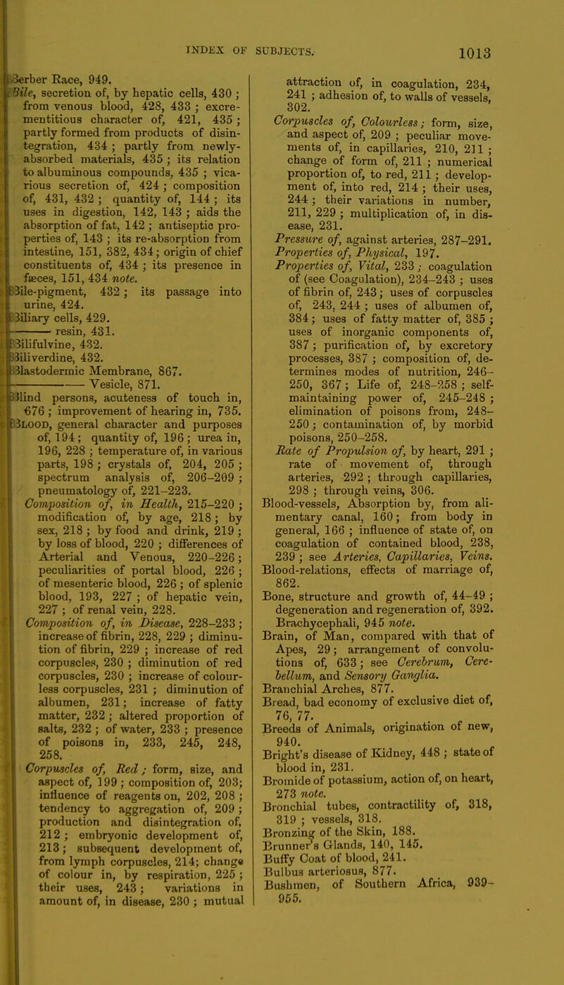 Berber Race, 949. Bile, secretion of, by hepatic cells, 430 ; from venous blood, 428, 433 ; excre- mentitious character of, 421, 435; partly formed from products of disin- tegration, 434 ; partly from newly- absorbed materials, 435 ; its relation to albuminous compounds, 435 ; vica- rious secretion of, 424 ; composition of, 431, 432 ; quantity of, 144 ; its uses in digestion, 142, 143 ; aids the absorption of fat, 142 ; antiseptic pro- perties of, 143 ; its re-absorption from intestine, 151, 382, 434; origin of chief constituents of, 434 ; its presence in fseces, 151, 434 note. 3ile-pigment, 432; its passage into urine, 424. Biliary cells, 429. resin, 431. Bilifulvine, 432. Jiliverdine, 432. Blastodermic Membrane, 867. Vesicle, 871. Ulind persons, acuteness of touch in, €76 ; improvement of hearing in, 735. Blood, general character and purposes of, 194 ; quantity of, 196 ; urea in, 196, 228 ; temperature of, in various parts, 198 ; crystals of, 204, 205 ; spectrum analysis of, 206-209 ; pneumatology of, 221-223. Composition of, in Health, 215-220 ; modification of, by age, 218; by sex, 218 ; by food and drink, 219 ; by loss of blood, 220 ; differences of Arterial and Venous, 220-226; peculiarities of portal blood, 226 ; of mesenteric blood, 226 ; of splenic blood, 193, 227 ; of hepatic vein, 227 ; of renal vein, 228. Composition of, in Disease, 228-233; increase of fibrin, 228, 229 ; diminu- tion of fibrin, 229 ; increase of red corpuscles, 230 ; diminution of red corpuscles, 230 ; increase of colour- less corpuscles, 231 ; diminution of albumen, 231; increase of fatty matter, 232 ; altered proportion of Halts, 232 ; of water, 233 ; presence of poisons in, 233, 245, 248, 258. Corpuscles of, Red; form, Bize, and aspect of, 199 ; composition of, 203; influence of reagents on, 202, 208 ; tendency to aggregation of, 209; production and disintegration of, 212 ; embryonic development of, 213; subsequent development of, from lymph corpuscles, 214; change of colour in, by respiration, 225 ; their uses, 243; variations in amount of, in disease, 230 ; mutual SUBJECTS. 1013 attraction of, in coagulation, 234, 241 ; adhesion of, to walls of vessels, 302. Corpuscles of, Colourless; form, size, and aspect of, 209 ; peculiar move- ments of, in capillaries, 210, 211 ; change of form of, 211 ; numerical proportion of, to red, 211 ; develop- ment of, into red, 214 ; their uses, 244; their variations in number, 211, 229 ; multiplication of, in dis- ease, 231. Pressure of, against arteries, 287-291. Properties of, Physical, 197. Properties of, Vital, 233 ; coagulation of (see Coagulation), 234-243 ; uses of fibrin of, 243; uses of corpuscles of, 243, 244 ; uses of albumen of, 384; uses of fatty matter of, 385 ; uses of inorganic components of, 387; purification of, by excretory processes, 387 ; composition of, de- termines modes of nutrition, 246- 250, 367; Life of, 248-258 ; self- maintaining power of, 245-248 ; elimination of poisons from, 248- 250; contamination of, by morbid poisons, 250-258. Rate of Propulsion of, by heart, 291 ; rate of movement of, through arteries, 292 ; through capillaries, 298 ; through veins, 306. Blood-vessels, Absorption by, from ali- mentary canal, 160; from body in general, 166 ; influence of state of, on coagulation of contained blood, 238, 239 ; see Arteries, Capillaries, Veins. Blood-relations, effects of marriage of, 862. Bone, structure and growth of, 44-49 ; degeneration and regeneration of, 392. Brachycephali, 945 note. Brain, of Man, compared with that of Apes, 29; arrangement of convolu- tions of, 633; see Cerebrum, Cere- bellum, and Sensory Ganglia. Branchial Arches, 877. Bread, bad economy of exclusive diet of, 76, 77. Breeds of Animals, origination of new, 940. Bright's disease of Kidney, 448 ; state of blood in, 231. Bromide of potassium, action of, on heart, 273 note. Bronchial tubes, contractility of, 318, 319 ; vessels, 318. Bronzing of the Skin, 188. Brunner's Glands, 140, 145. Buffy Coat of blood, 241. Bulbus arteriosus, 877. Bushmen, of Southern Africa, 939- 955.