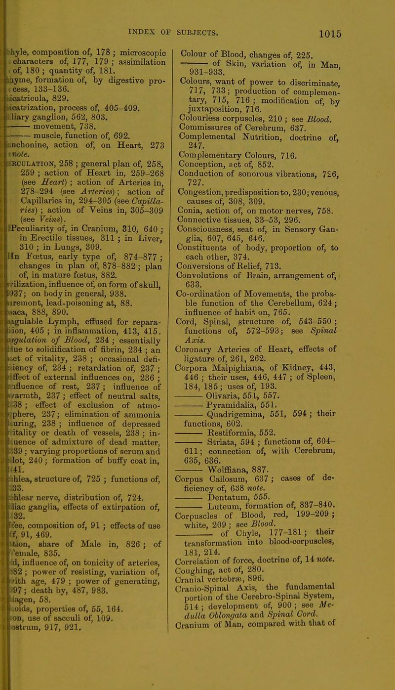 hyle, composition of, 178 ; microscopic characters of, 177, 179 ; assimilation i of, 180 ; quantity of, 181. .ay me, formation of, by digestive pro- I cess, 133-136. acatricula, 829. icatrization, process of, 405-409. liary ganglion, 562, 803. movement, 738. muscle, function of, 692. nchonine, action of, on Heart, 273 I note. kkcdlation, 258 ; general plan of, 258, 259 ; action of Heart in, 259-268 (see Heart) ; action of Arteries in, 278-294 (see Arteries); action of Capillaries in, 294-305 (see Capilla- ries) ; action of Veins in, 305-309 (see Veins). ■ Peculiarity of, in Cranium, 310, 640 ; in Erectile tissues, 311 ; in Liver, 310 ; in Lungs, 309. I[n Foetus, early type of, 874-877 ; changes in plan of, 878 882 ; plan of, in mature foetus, 882. 'ilization, influence of, on form of skull, ')37; on body in general, 938. i tremont, lead-poisoning at, 88. »..aca, 888, 890. aagulable Lymph, effused for repara- tion, 405 ; in inflammation, 413, 415. ngulation of Blood, 234 ; essentially Hue to solidification of fibrin, 234 ; an u.ct of vitality, 238 ; occasional defi- ciency of, 234 ; retardation of, 237 ; thffect of external influences on, 236 ; influence of rest, 237; influence of warmth, 237 ; effect of neutral salts, ! 38 ; effect of exclusion of atmo- qphere, 237; elimination of ammonia Luring, 238 ; influence of depressed r itality or death of vessels, 238 ; in- ! .uence of admixture of dead matter, 1139 ; varying proportions of serum and I lot, 240 ; formation of buffy coat in, ml. : :hlea, structure of, 725 ; functions of, 33. phlear nerve, distribution of, 724. iliac ganglia, effects of extirpation of, ic32. p fee, composition of, 91 ; effects of use ff, 91, 469. ttion, share of Male in, 826 ; of [ 'emale, 835. hd, influence of, on tonicity of arteries, 82 ; power of resisting, variation of, pith age, 479 ; power of generating, •97; death by,'487, 983. liagen, 58. I .oids, properties of, 55, 164. I'on, use of sacculi of, 109. I osti um, 917, 921. Colour of Blood, changes of, 225. — of Skin, variation of, in Man. 931-933. Colours, want of power to discriminate, 717, 733; production of complemen- tary, 715, 716 ; modification of, by juxtaposition, 716. Colourless corpuscles, 210 ; see Blood. Commissures of Cerebrum, 637. Complemental Nutrition, doctrine of, 247. Complementary Colours, 716. Conception, act of, 852. Conduction of sonorous vibrations, 726, 727. # Congestion, predisposition to, 230; venous, causes of, 308, 309. Conia, action of, on motor nerves, 758. Connective tissues, 33-53, 296. Consciousness, seat of, in Sensory Gan- ^ glia, 607, 645, 646. Constituents of body, proportion of, to each other, 374. Conversions of Relief, 713. Convolutions of Brain, arrangement of, 633. Co-ordination of Movements, the proba- ble function of the Cerebellum, 624; influence of habit on, 765. Cord, Spinal, structure of, 543-550 ; functions of, 572-593; see Spinal Axis. Coronary Arteries of Heart, effects of ligature of, 261, 262. Corpora Malpighiana, of Kidney, 443, 446 ; their uses, 446, 447 ; of Spleen, 184, 185 ; uses of, 193. Olivaria, 551, 557. Pyramidalia, 551. Quadrigemina, 551, 594 ; their functions, 602. Kestiformia, 552. Striata, 594 ; functions of, 604- 611; connection of, with Cerebrum, 635, 636. Wolffiana, 887. Corpus Callosum, 637 ; cases of de- ficiency of, 638 note. Dentatum, 555. Luteum, formation of, 837-840. Corpuscles of Blood, red, 199-209 ; white, 209 ; see Blood. . of Chyle, 177-181 ; their transformation into blood-corpuscles, 181, 214. Correlation of force, doctrine of, 14 note. Coughing, act of, 280. Cranial vertebrae, 896. Cranio-Spinal Axis, the fundamental portion of the Cerebro-Spinal System, 514; development of, 900; see Me- dulla Oblongata and Spinal Cord. Cranium of Man, compared with that of