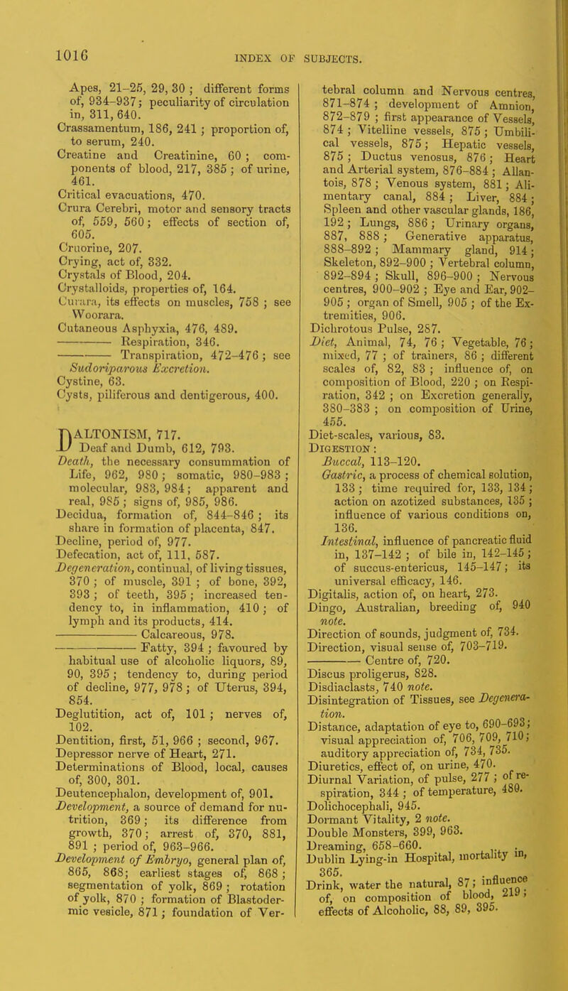 Apes, 21-25, 29, 30 ; different forms of, 934-937; peculiarity of circulation in, 311, 640. Crassamentum, 186, 241 ; proportion of, to serum, 240. Creatine and Creatinine, 60 ; com- ponents of blood, 217, 385 ; of urine, 461. Critical evacuations, 470. Crura Cerebri, motor and sensory tracts of, 559, 560; effects of section of, 605. Cruoriue, 207. Crying, act of, 332. Crystals of Blood, 204. Crystalloids, properties of, 164. Cur.ua, its effects on muscles, 758 ; see Woorara. Cutaneous Asphyxia, 476, 489. Respiration, 346. Transpiration, 472-476 ; see Sudoriparous Excretion. Cystine, 63. Cysts, piliferous and dentigerous, 400. RALTONISM, 717. U Deaf and Dumb, 612, 793. Death, the necessary consummation of Life, 962, 980; somatic, 980-983 ; molecular, 983,984; apparent and real, 9S5 ; signs of, 985, 986. Decidua, formation of, 844-846 ; its share in formation of placenta, 847. Decline, period of, 977. Defecation, act of, 111, 587. Degeneration, continual, of living tissues, 370 ; of muscle, 391 ; of bone, 392, 393 ; of teeth, 395 ; increased ten- dency to, in inflammation, 410; of lymph and its products, 414. Calcareous, 978. Fatty, 394 ; favoured by habitual use of alcoholic liquors, 89, 90, 395 ; tendency to, during period of decline, 977, 978; of Uterus, 394, 854. Deglutition, act of, 101 ; nerves of, 102. Dentition, first, 51, 966 ; second, 967. Depressor nerve of Heart, 271. Determinations of Blood, local, causes of, 300, 301. Deutencephalon, development of, 901. Development, a source of demand for nu- trition, 369; its difference from growth, 370; arrest of, 370, 881, 891 ; period of, 963-966. Development of Embryo, general plan of, 865, 868; earliest stages of, 868 ; segmentation of yolk, 869 ; rotation of yolk, 870 ; formation of Blastoder- mic vesicle, 871; foundation of Ver- tebral column and Nervous centres 871- 874 ; development of Amnion,' 872- 879 ; first appearance of Vessels, 874 ; Vitelline vessels, 875 ; Umbili- cal vessels, 875; Hepatic vessels, 875 ; Ductus venosus, 876 ; Heart and Arterial system, 876-884 ; Allan- tois, 878 ; Venous system, 881; Ali- mentary canal, 884 ; Liver, 884 ; Spleen and other vascular glands, 186, 192 ; Lungs, 886 ; Urinary organs, 887, 888 ; Generative apparatus, 888-892 ; Mammary gland, 914; Skeleton, 892-900 ; Vertebral column, 892-894 ; Skull, 896-900 ; Nervous centres, 900-902 ; Eye and Ear, 902- 905 ; organ of Smell, 905 ; of the Ex- tremities, 906. Dichrotous Pulse, 287. Diet, Animal, 74, 76 ; Vegetable, 76; mixed, 77 ; of trainers, 86 ; different scales of, 82, 83 ; influence of, on composition of Blood, 220 ; on Respi- ration, 342 ; on Excretion generally, 3S0-383 ; on composition of Urine, 455. Diet-scales, various, 83. Digestion : Buccal, 113-120. Gastric, a process of chemical solution, 133; time required for, 133, 134; action on azotized substances, 135 ; influence of various conditions on, 136. Intestinal, influence of pancreatic fluid in, 137-142 ; of bile in, 142-145 ; of succus-entericus, 145-147; its universal efficacy, 146. Digitalis, action of, on heart, 273. Dingo, Australian, breeding of, 940 note. Direction of sounds, judgment of, 734. Direction, visual sense of, 703-719- Centre of, 720. Discus proligerus, 828. Disdiaclasts, 740 note. Disintegration of Tissues, see Degenera- tion. Distance, adaptation of eye to, ^690-693; visual appreciation of, 706, 709, 710; auditory appreciation of, 734, 735. Diuretics, effect of, on urine, 470. Diurnal Variation, of pulse, 277 ; of re- spiration, 344 ; of temperature, 480. Dolichocephali, 945. Dormant Vitality, 2 note. Double Monsters, 399, 963. Dreaming, 658-660. . Dublin Lying-in Hospital, mortality in, 365. . Drink, water the natural, 87; influence of, on composition of blood, i& > effects of Alcoholic, 88, 89, 395.