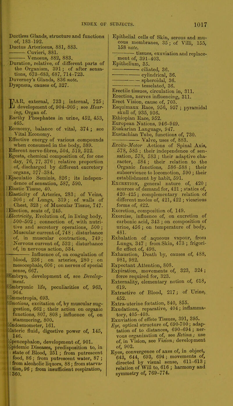 Ductless Glands, structure and functions of, 183-192. Ductus Arteriosus, 881, 883. Cuvieri, 881. Venosus, 882, 883. Duration, relative, of different parts of the Organism, 391; of after sensa- tions, 673-683, 687, 714-723. Duverney's Glands, 836 note. Dyspnoea, causes of, 327. EAR, external, 733 ; internal, 725; development of, 904-905 ; see Sear- ing, Organ of. Earthy Phosphates in urine, 452, 453, 465. Economy, balance of vital, 374 ; see Vital Economy. Effective energy of various compounds when consumed in the body, 389. Efferent nerve-fibres, 504, 519, 522. Egesta, chemical composition of, for one day, 76, 77, 376 ; relative proportion of, discharged by different excretory organs, 377-384. Ejaculatio Seminis, 826; its indepen- dence of sensation, 587, 590. i Elastic Tissue, 40. I Elasticity of Arteries, 283; of Veins, 306 ; of Lungs, 319; of walls of Chest, 323 ; of Muscular Tissue, 747. iElection, seats of, 245. \iElectricity, Evolution of, in living body, 500-502 ; connection of, with nutri- tive and secretory operations, 500; Muscular current of, 748 ; disturbance of, in muscular contraction, 749; Nervous current of, 532 ; disturbance of, in nervous action, 534. I Influence of, on coagulation of blood, 236; on arteries, 280 ; on niesocephale, 606 ; on nerves of special sense, 667. [JEmbryo, development of, see Develop- ment. jpmbryonic life, peculiarities of, 963, 964. JSmmetropia, 693. w. Amotions, excitation of, by muscular sug- gestion, 662 ; their action on organic functions, 807, 808 ; influence of, on stammering, 800. f^ndosmometer, 161. wflnteric fluid, digestive power of, 145, 146. |tjpencephalon, development of, 901. I Ipidemic Diseases, predisposition to, in \ state of Blood, 251 ; from putrescent food, 86 ; from putrescent water, 87 ; from alcoholic liquors, 88 ; from starva- • tiorj, 96 : from insufficient respiration, 6|:360. Epithelial cells of Skin, serous and mu- cous membranes, 35; of Villi, 155, 158 note. tissues, exuviation and replace- ment of, 391-403. Epithelium, 35. ciliated, 36. cylindrical, 36. spheroidal, 36. tesselated, 36. Erectile tissues, circulation in, 311. Erection, nerves influencing, 311. Erect Vision, cause of, 703. Esquimaux Eace, 956, 957 ; pyramidal skull of, 935, 936. Ethiopian Race, 952. European Nations, 946-949. Euskarian Language, 947. Eustachian Tube, functions of, 730. Valve, uses of, 883. Excito-Motor Actions of Spinal Axis, 578, 585 ; their independence of sen- sation, 578, 583 ; their adaptive cha- racter, 584 ; their relation to the Organic functions, 586-588 ; their subservience to locomotion, 590 ; their establishment by habit, 591. Excretion, general nature of, 420 ; sources of demand for, 421 ; statics of, 420-425; complementary relation of different modes of, 421, 422 ; vicarious forms of, 422. Excretion, composition of, 149. Exercise, influence of, on excretion of carbonic acid, 343 ; on composition of urine, 456 ; on temperature of body, 481. Exhalation of aqueous vapour, from Lungs, 347 ; from Skin, 473 ; frigori- fic effect of, 498. Exhaustion, Death by, causes of, 488, 981, 982. Expectant Attention, 808. Expiration, movements of, 323, 324; force required for, 323. Externality, elementary notion of, 618, 619. Extractive of Blood, 217; of Urine, 452. Extra-uterine fcetation, 840, 855. Exudations, reparative, 404 ; inflamma- tory, 405-408. Exuviation of effete Tissues, 391, 395. Eye, optical structure of, 690-700; adap- tation of to distances, 690-694 ; ner- vous organization of, see Retina; use of, in Vision, see Vision; development of, 902. Eyes, convergence of axes of, in object, 643, 644, 693, 694; movements of, directed by visual sense, 611-613; relation of Will to, 616 ; harmony and symmetry of, 769-774.