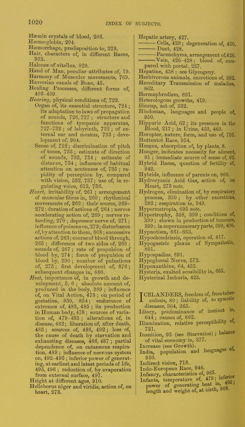Haemin crystals of blood, 206. Haemo-globin, 204. Haemorrhage, predisposition to, 229. Hair, characters of, in different Races, 933. Halones of vitellus, 829. Hand of Man, peculiar attributes of, 19. Harmony of Muscular movements, 769. Haversian canals of Bone, 45. Healing Processes, different forms of, 403-409. Hearing, physical conditions of, 722. Organ of, its essential structure, 724; its adaptation to laws of propagation of sounds, 726, 727 ; structure and functions of tympanic apparatus, 727-732 ; of labyrinth, 732 ; of ex- ternal ear and meatus, 733 ; deve- lopment of, 904. Sense of, 722; discrimination of pitch of tones, 733 ; estimate of direction of sounds, 732, 734 ; estimate of distance, 734 ; influence of habitual attention on acuteness of, 735 ; ra- pidity of perception by, compared with vision, 532, 737; use of, in re- gulating voice, 612, 736. Heart, irritability of, 261 ; arrangement of muscular fibres in, 260; rhythmical movements of, 262 ; their source, 269- 272; duration of actions of, 264 ; nerves accelerating action of, 269 ; nerves re- tarding, 270 ; depressor nerve of, 271; influence of poisons on, 273; disturbance of, by attention to them, 808 ; successive actions of, 263; courseof blood through, 265 ; difference of two sides of, 266 ; sounds of, 267 ; rate of propulsion of blood by, 274; force of propulsion of blood by, 290 ; number of pulsations of, 275; first development of, 876; subsequent changes in, 880. Heat, importance of, in growth and de- velopment, 5, 6 ; absolute amount of, produced in the body, 389 ; influence of, on Vital Action, 478 ; on period of gestation, 830, 854; endurance of extremes of, 483, 485 ; its production in Human body, 478 ; sources of varia- tion of, 479-483 ; alterations of, in disease, 482; liberation of, after death, 483 ; sources of, 486, 492 ; loss of, the cause of death by starvation and exhausting diseases, 486, 487 ; partial dependence of, on cutaneous respira- tion, 489 ; influence of nervous system on, 492-495 ; inferior power of generat- ing, at earliest and latest periods of life, 495, 496 ; reduction of, by evaporation from external surface, 497. Height at different ages, 910. Helleborus niger and viridis, action of, on heart, 273. Hepatic artery, 427. Cells, 429 ; degeneration of, 430. Duct, 428. Parenchyma, arrangement of,426. Vein, 426-428; blood of, com- pared with portal, 227. Hepatine, 438 ; see Glycogeny. Herbivorous animals, excretions of, 382. Hereditary Transmission of maladies, 862. Hermaphrodism, 891. Heterologous growths, 419. Hiccup, act of, 332. Hindostan, languages and people of, 950. Hippuric Acid, 62 ; its presence in the Blood, 217 ; in Urine, 453, 460. Horopter, nature, form, and use of, 705. Hottentot Race, 954. Humus, absorption of, by plants, 8. Hunger, indicates necessity for aliment, 91 ; immediate source of sense of, 92. Hybrid Races, question of fertility of, 942. Hybrids, influence of parents on, 860. Hydrocyanic Acid Gas, action of, on Heart, 273 note. Hydrogen, elimination of, by respiratory process, 350 ; by other excretions, 382 ; respiration in, 349. Hypermetropia, 695 note. Hypertrophy, 368, 399 ; conditions of, 399 ; shown in production of tumours, 399; in supernumerary parts, 399, 400. Hypnotism, 661-663. Hypochondriasis, operation of, 817. Hypogastric plexus of Sympathetic, 801. Hypospadias, 891. Hypoglossal Nerve, 572. Hypoxanthine, 64, 432. Hysteria, exalted sensibility in, 665. Hysterical Ischuria, 423. TCEL ANDERS, freedom of, fromtuber- 1 culosis, 80 ; liability of, to zymotic diseases, 364, 365. Idiocy, predominance of instinct in, 644; causes of, 862. , . Illumination, relative perceptibility ot, 721. Inanition, 93 (see Starvation); balance of vital economy in, 377. Increase (see Growth). f India, population and languages oi, 950. Indirect vision, 718. Indo-European Race, 946. Infancy, characteristics of, 965. Infants, temperature of. 4/9, ,nI* power of generating heat in» *y ' length and weight of, at birth, JW.