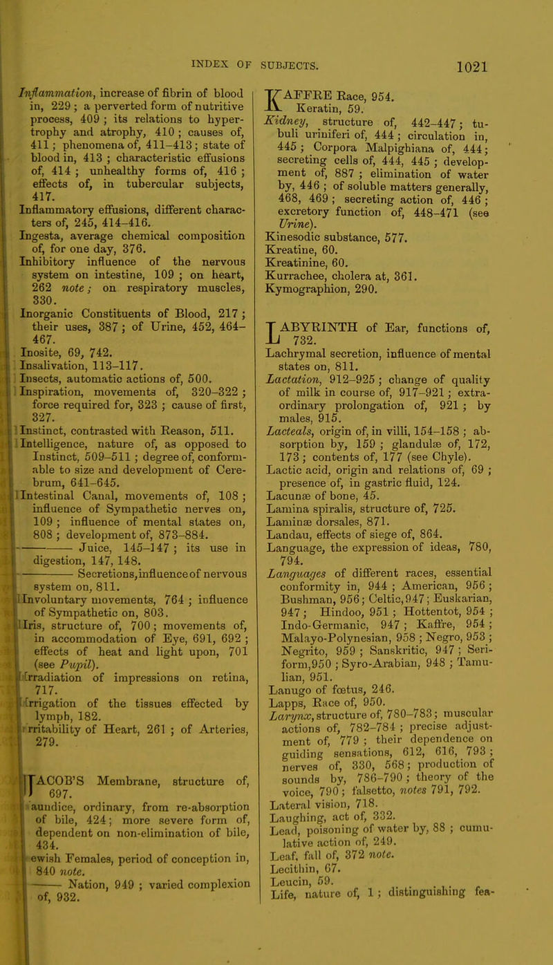 Inflammation, increase of fibrin of blood in, 229 ; a perverted form of nutritive process, 409 ; its relations to hyper- trophy and atrophy, 410 ; causes of, 411; phenomena of, 411-413; state of blood in, 413 ; characteristic effusions of, 414 ; unhealthy forms of, 416 ; effects of, in tubercular subjects, 417. Inflammatory effusions, different charac- ters of, 245, 414-416. Ingesta, average chemical composition of, for one day, 376. Inhibitory influence of the nervous system on intestine, 109 ; on heart, 262 note; on respiratory muscles, 330. Inorganic Constituents of Blood, 217 ; their uses, 387 J of Urine, 452, 464- 467. Inosite, 69, 742. Insalivation, 113-117. i Insects, automatic actions of, 500. ; Inspiration, movements of, 320-322 ; force required for, 323 ; cause of first, 327. jllnsdnct, contrasted with Reason, 511. \ I Intelligence, nature of, as opposed to Instinct, 509-511 ; degree of, conform- able to size and development of Cere- brum, 641-645. [Intestinal Canal, movements of, 108 ; influence of Sympathetic nerves on, 109 ; influence of mental states on, 808 ; development of, 873-884. Juice, 145-147; its use in digestion, 147, 148. Secretions,influenceof nervous system on, 811. .nvoluntary movements, 764 ; influence of Sympathetic on, 803. Iris, structure of, 700; movements of, in accommodation of Eye, 691, 692 ; effects of heat and light upon, 701 (see Pupil). irradiation of impressions on retina, 717. irrigation of the tissues effected by lymph, 182. r ratability of Heart, 261 ; of Arteries, 279. . rACOB'S Membrane, structure of, 697. aauudice, ordinary, from re-absorption of bile, 424; more severe form of, dependent on non-elimination of bile, 434. r ewish Females, period of conception in, 840 note. | Nation, 949 ; varied complexion of, 932. KAFFRE Eace, 954. Keratin, 59. Kidney, structure of, 442-447; tu- buli uriniferi of, 444 ; circulation in, 445 ; Corpora Malpighiana of, 444; secreting cells of, 444, 445 ; develop- ment of, 887 ; elimination of water by, 446 ; of soluble matters generally, 468, 469 ; secreting action of, 446 ; excretory function of, 448-471 (see Urine). Kinesodic substance, 577. Kreatine, 60. Kreatinine, 60. Kurrachee, cholera at, 361. Kymographion, 290. LABYRINTH of Ear, functions of, 732. Lachrymal secretion, influence of mental states on, 811. Lactation, 912-925 ; change of quality of milk in course of, 917-921 ; extra- ordinary prolongation of, 921 ; by males, 915. Lacteals, origin of, in villi, 154-158 ; ab- sorption by, 159 ; glandulte of, 172, 173 ; contents of, 177 (see Chyle). Lactic acid, origin and relations of, 69 ; presence of, in gastric fluid, 124. Lacunae of bone, 45. Lamina spiralis, structure of, 725. Laminae dorsales, 871. Landau, effects of siege of, 864. Language, the expression of ideas, 780, 794. Languages of different races, essential conformity in, 944 ; American, 956 ; Bushman, 956; Celtic,947; Euskarian, 947 ; Hindoo, 951 ; Hottentot, 954 ; Indo-Germanic, 947 ; Kaffre, 954 ; Malayo-Polynesian, 958 ; Negro, 953 ; Negrito, 959 ; Sanskritic, 947 ; Seri- form,950 ; Syro-Arabian, 948 ; Tamu- lian, 951. Lanugo of foetus, 246. Lapps, Race of, 950. Larynx, structure of, 780-783; muscular actions of, 782-784 ; precise adjust- ment of, 779 ; their dependence on guiding sensations, 612, 616, 793 ; nerves of, 330, 568; production of sounds by, 786-790; theory of the voice, 790; falsetto, notes 791, 792. Lateral vision, 718. Laughing, act of, 332. Lead, poisoning of water by, 88 ; cumu- lative action of, 249. Leaf, fall of, 372 note. Lecithin, 67. Leucin, 59. Life, nature of, 1 ; distinguishing fea-