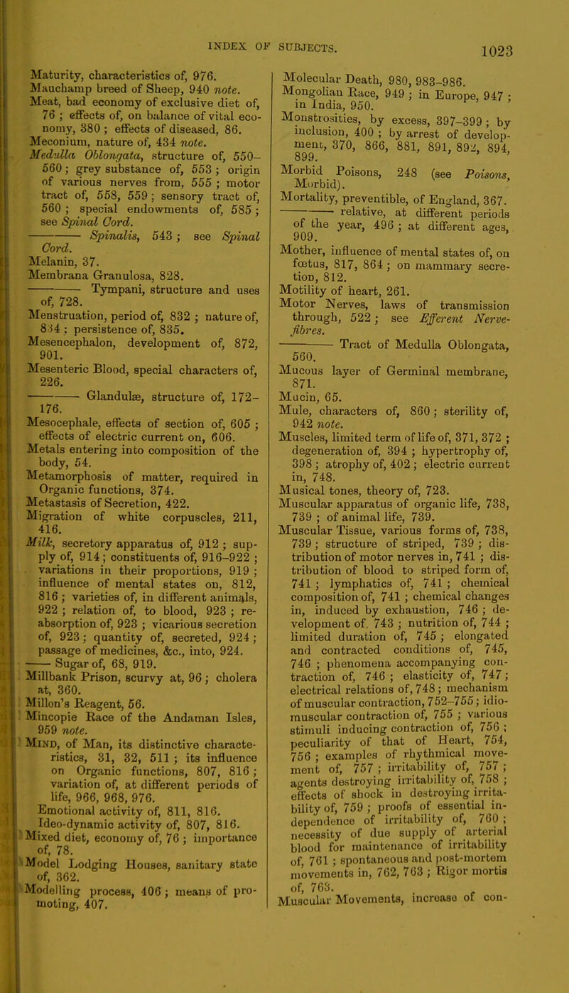 Maturity, characteristics of, 976. Mauchanip breed of Sheep, 940 note. Meat, bad economy of exclusive diet of, 76 ; effects of, on balance of vital eco- nomy, 380 ; effects of diseased, 86. Meconium, nature of, 434 note. Medulla Oblongata, structure of, 550- 560; grey substance of, 553 ; origin of various nerves from, 555 ; motor tract of, 558, 559 ; sensory tract of, 560 ; special endowments of, 585; see Spinal Cord. Spinalis, 543 ; see Spinal Cord. Melanin, 37. Memhrana Granulosa, 828. Tympani, structure and uses of, 728. Menstruation, period of, 832 ; nature of, 834 : persistence of, 835. Mesencephalon, development of, 872, 901. Mesenteric Blood, special characters of, 226. Glandulae, structure of, 172- 176. Mesocephale, effects of section of, 605 ; effects of electric current on, 606. Metals entering into composition of the body, 54. Metamorphosis of matter, required in Organic functions, 374. Metastasis of Secretion, 422. Migration of white corpuscles, 211, 416. Milk, secretory apparatus of, 912 ; sup- ply of, 914; constituents of, 916-922 ; variations in their proportions, 919 ; influence of mental states on, 812, 816 ; varieties of, in different animals, 922 ; relation of, to blood, 923 ; re- absorption of, 923 ; vicarious secretion of, 923; quantity of, secreted, 924; passage of medicines, &c, into, 924. — Sugar of, 68, 919. Millbank Prison, scurvy at, 96 ; cholera at, 360. Millon's Reagent, 56. Mincopie Race of the Andaman Isles, 959 note. Mind, of Man, its distinctive characte- ristics, 31, 32, 511 ; its influence on Organic functions, 807, 816 ; variation of, at different periods of life, 966, 968, 976. Emotional activity of, 811, 816. Ideo-dynamic activity of, 807, 816. | Mixed diet, economy of, 76 ; importance ! of, 78. 1 Model Lodging Houses, sanitary state of, 362. I Modelling process, 406 ; means of pro- moting, 407. Molecular Death, 980, 983-986. Mongolian Race, 949 ; in Europe, 947 • in India, 950. Monstrosities, by excess, 397-399 ; by inclusion, 400 ; by arrest of develop- ment, 370, 866, 881, 891, 892, 894, 899. Morbid Poisons, 248 (see Poisons. Morbid). Mortality, preventible, of England, 367. relative, at different periods of the year, 496 ; at different ages, 909. ' Mother, influence of mental states of, on foetus, 817, 864 ; on mammary secre- tion, 812. Motility of heart, 261. Motor Nerves, laws of transmission through, 522 j see Efferent Nerve- fibres. Tract of Medulla Oblongata, 560. Mucous layer of Germinal membrane, 871. Mucin, 65. Mule, characters of, 860 ; sterility of, 942 note. Muscles, limited term of life of, 371, 372 ; degeneration of, 394 ; hypertrophy of, 398; atrophy of, 402 ; electric current in, 748. Musical tones, theory of, 723. Muscular apparatus of organic life, 738, 739 ; of animal life, 739. Muscular Tissue, various forms of, 738, 739 ; structure of striped, 739 ; dis- tribution of motor nerves in, 741 ; dis- tribution of blood to striped form of, 741 ; lymphatics of, 741 ; chemical composition of, 741 ; chemical changes in, induced by exhaustion, 746 ; de- velopment of, 743 ; nutrition of, 744 ; limited duration of, 745 ; elongated and contracted conditions of, 745, 746 ; phenomena accompanying con- traction of, 746 ; elasticity of, 747 ; electrical relations of, 748; mechanism of muscular contraction, 752-755; idio- muscular contraction of, 755 ; various stimuli inducing contraction of, 756 ; peculiarity of that of Heart, 754, 756 ; examples of rhythmical move- ment of, 757 ; irritability of, 757 ; agents destroying irritability of, 758 ; effects of shock in destroying irrita- bility of, 759 ; proofs of essential in- dependence of irritability of, 760 ; necessity of due supply of arterial blood for maintenance of irritability of 761 ; spontaneous and post-mortem movements in, 762, 763 ; Rigor mortis of, 763. Muscular Movements, increase ot con-