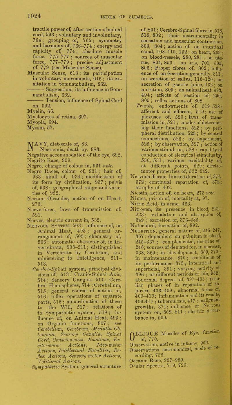tractile power of) after section of spinal cord, 593 ; voluntary and involuntary, 764; grouping of, 765 ; symmetry and harmony of, 766-774 ; energy and rapidity of, 774; absolute muscle force, 775-777 ; sources of muscular force, 777-779 ; precise adjustment of, 779 (see Muscular Sense). Muscular Sense, 613 ; its participation in voluntary movements, 616 ; its ex- altation in Somnambulism, 662. Suggestion, its influence in Som- nambulism, 662. Tension, influence of Spinal Cord on, 592. Myelin, 66. Myelocytes of retina, 697. Myopia, 694. Myosin, 57. VTAVY, diet-Rcale of, 83. ly Necrremia, death by, 983. Negative accommodation of the eye, 692. Negrito Race, 959. Negro, change of colour in, 931 note. Negro Races, colour of, 931; hair of, 933 ; skull of, 934 ; modification of its form by civilization, 937 ; pelvis of, 938 ; geographical range and varie- ties of, 952. Nerium Oleander, action of on Heart, 273. Nerve-force, laws of transmission of, 521. Nerves, electric current in, 532. Nervous System, 503 ; influence of, on Animal Heat, 493 ; general ar- rangement of, 503; chemistry of, 506 ; automatic character of, in In- vertebrata, 508-511; distinguished in Vertebrata by Cerebrum, and ministering to Intelligence, 511- 513. Cerebro-Spinal system, principal divi- sions of, 513; Cranio-Spinal Axis, 514 ; Sensory Ganglia, 514; Cere- bral Hemispheres, 514 ; Cerebellum, 515 ; general course of action of, 516; reflex operations of separate parts, 516; subordination of these to the Will, 517; relations of to Sympathetic system, 518; in- fluence of, on Animal Heat, 493 ; on Organic functions, 807; see Cerebellum, Cerebrum, Medulla Ob- longata, Sensory Ganglia, Spinal Cord, Consciousness, Emotions, Ex- cito-motor A ctions, Ideo-motor Actions, Intellectual Faculties, Re- flex Actions, Sensory motor Actions, Volitional Actions. Sympathetic System, general structure * of, 801; Cerebro-Spinal fibres in, 518, 519,802; their instrumentality in sensation and muscular contraction, 803, 804 ; action of, on intestinal canal, 108-110, 132 ; on heart, 269 ; on blood-vessels, 280, 281 ; on ute- rus, 804, 853; on iris, 701, 805, 806 ; Proper fibres of, 802 ; influ- ence of, on Secretion generally, 811; on secretion of saliva, 116-120 ; on secretion of gastric juice, 132; on nutrition, 809 ; on animal heat, 493, 494; effects of Bection of, 290, 805 ; reflex actions of, 808. Trwriks, endowments of, 519-528 ; afferent and efferent, 519; use of plexuses of, 520; laws of trans- mission in, 521 ; modes of determin- ing their functions, 523 ; by peri- pheral distribution, 523 ; by central connections, 525; by experiment, 525 ; by observation, 527; action of various stimuli on, 528 ; rapidity of conduction of electrical stimulus by, 530, 531 ; various excitability of, at different points, 529; electro- motor properties of, 532-542. Nervous Tissue, limited duration of, 371, 372; continual reparation of, 372; atrophy of, 402. Nicotin, action of, on heart, 273 note. Ntmes, prison of, mortality at, 97. Nitric Acid, in urine, 466. Nitrogen, its presence in blood, 221— 223; exhalation and absorption of, 349 ; excretion of, 376-385. Notochord, formation of, 892. Nutrition, general nature of, 245-247, 367 ; dependent on pabulum in blood, 245-367 ; complementaL doctrine of, 246; sources of demand for, in increase, 368, 369 ; in development, 369, 370 ; in maintenance, 870; conditions of its performance, 373 ; interstitial and superficial, 391 ; varying activity of, 396 ; at different periods of life, 962 ; abnormal degrees of, 397-403 ; pecu- liar phases of, in reparation of in- juries, 403-409 ; abnormal forms of, 409-419; inflammation and its results, 409-417 ; tuberculosis, 417 ; malignaDt growths, 371; influence of Nervous system on, 809, 811 ; electric distur- bance in, 500. 0BLIQDE Muscles of Eye, function of, 770. Observation, active in infancy, 96o. Observations, astronomical, mode ot re- cording, 736. Oceanic Race, 957-959. Orular Spectra, 719, 720.