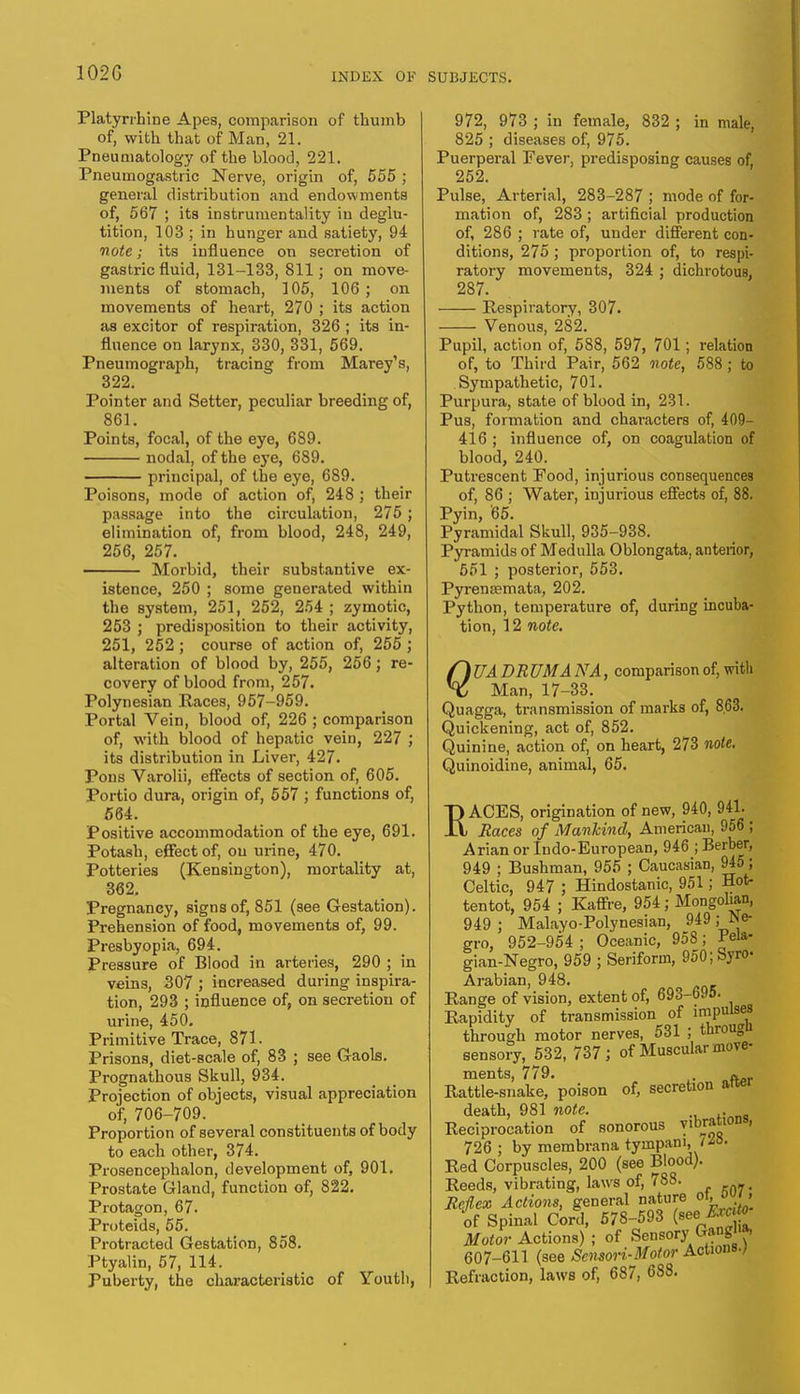 Platyrrhine Apes, comparison of thumb of, with that of Man, 21. Pneumatology of the blood, 221. Pneumogastric Nerve, origin of, 555 ; general distribution and endowments of, 567 ; its instrumentality in deglu- tition, 103 ; in hunger and satiety, 94 note; its influence on secretion of gastric fluid, 131-133, 811; on move- ments of stomach, ]05, 106; on movements of heart, 270 ; its action as excitor of respiration, 326 ; its in- fluence on larynx, 330, 331, 569. Pneumograph, tracing from Marey's, 322. Pointer and Setter, peculiar breeding of, 861. Points, focal, of the eye, 689. nodal, of the eye, 6S9. principal, of the eye, 689. Poisons, mode of action of, 248 ; their passage into the circulation, 275 ; elimination of, from blood, 248, 249, 256, 257. Morbid, their substantive ex- istence, 250 ; some generated within the system, 251, 252, 254 ; zymotic, 253 ; predisposition to their activity, 251, 252 ; course of action of, 255 ; alteration of blood by, 255, 256; re- covery of blood from, 257. Polynesian Races, 957-959. Portal Vein, blood of, 226 ; comparison of, with blood of hepatic vein, 227 ; its distribution in Liver, 427. Pons Varolii, effects of section of, 605. Portio dura, origin of, 557 ; functions of, 564. Positive accommodation of the eye, 691. Potash, effect of, on urine, 470. Potteries (Kensington), mortality at, 362. Pregnancy, signs of, 851 (see Gestation). Prehension of food, movements of, 99. Presbyopia, 694. Pressure of Blood in arteries, 290 ; in veins, 307 ; increased during inspira- tion, 293 ; influence of, on secretion of urine, 450. Primitive Trace, 871. Prisons, diet-scale of, 83 ; see Gaols. Prognathous Skull, 934. Projection of objects, visual appreciation of, 706-709. Proportion of several constituents of body to each other, 374. Prosencephalon, development of, 901. Prostate Gland, function of, 822. Protagon, 67. Proteids, 55. Protracted Gestation, 858. Ptyalin, 57, 114. Puberty, the characteristic of Youth, 972, 973 ; in female, 832 ; in male, 825 ; diseases of, 975. Puerperal Fever, predisposing causes of, 252. Pulse, Arterial, 283-287 ; mode of for- mation of, 283; artificial production of, 286 ; rate of, under different con- ditions, 275 ; proportion of, to respi- ratory movements, 324 ; dichrotous, 287. Respiratory, 307. Venous, 282. Pupil, action of, 588, 597, 701; relation of, to Third Pair, 562 note, 588; to Sympathetic, 701. Purpura, state of blood in, 231. Pus, formation and characters of, 409- 416 ; influence of, on coagulation of blood, 240. Putrescent Food, injurious consequences of, 86 ; Water, injurious effects of, 88. Pyin, 65. Pyramidal Skull, 935-938. Pyramids of Medulla Oblongata, anterior, 551 ; posterior, 553. Pyrensemata, 202. Python, temperature of, during incuba- tion, 12 note. f) UA DRUM A NA, comparison of, with X Man, 17-33. Quagga, transmission of marks of, 8,63. Quickening, act of, 852. Quinine, action of, on heart, 273 note. Quinoidine, animal, 65. RACES, origination of new, 940, 941. Races of Mankind, American, 956 ; Arian or Indo-European, 946 ; Berber, 949 ; Bushman, 955 ; Caucasian, 945; Celtic, 947 ; Hindostanic, 951; Hot- tentot, 954 ; Kaffre, 954; Mongolian, 949 ; Malayo-Polynesian, 949 ; Ne- gro, 952-954 ; Oceanic, 958; Pela- gian- Negro, 959 ; Seriform, 950;Syro- Arabian, 948. Range of vision, extent of, 693-695. Rapidity of transmission of impulses through motor nerves, 531 ; througu sensory, 532, 737; of Muscular move- ments, 779. f. Rattle-snake, poison of, secretion alter death, 981 note. . _ Reciprocation of sonorous vibrations, 726 ; by membrana tympani, <M. Red Corpuscles, 200 (see Blood). Reeds, vibrating, laws of, 788. ( Reflex Actions, general nature ot, o>> of Spinal Cord, 578-593 (^ ° Motor Actions) ; of Sensory Ganglia, 607-611 (see Scnsori-Motor Actions./ Refraction, laws of, 687, 688.