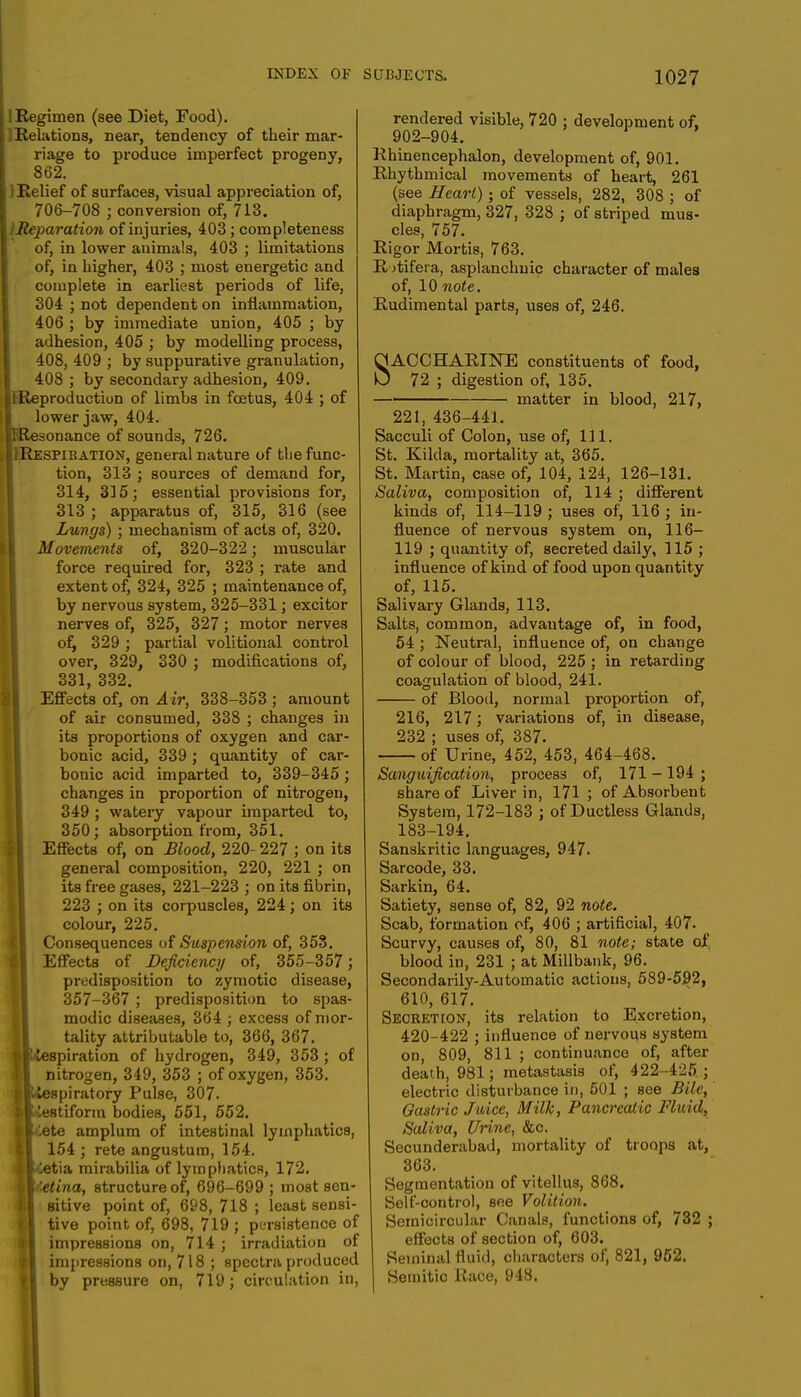 I Regimen (see Diet, Food). IRelations, near, tendency of their mar- riage to produce imperfect progeny, 862. ] Relief of surfaces, visual appreciation of, 706-708 ; conversion of, 713. iMeparation of injuries, 403; completeness of, in lower animals, 403 ; limitations of, in higher, 403 ; most energetic and complete in earliest periods of life, 304 ; not dependent on inflammation, 406 ; by immediate union, 405 ; by adhesion, 405 ; by modelling process, 408, 409 ; by suppurative granulation, 408 ; by secondary adhesion, 409. IReproduction of limbs in foetus, 404 ; of lower jaw, 404. ipResonance of sounds, 726. eIIRespibation, general nature of the func- tion, 313 ; sources of demand for, 314, 315; essential provisions for, 313 ; apparatus of, 315, 316 (see Lungs) ; mechanism of acts of, 320. Movements of, 320-322; muscular force required for, 323 ; rate and extent of, 324, 325 ; maintenance of, by nervous system, 325-331; excitor nerves of, 325, 327 ; motor nerves of, 329 ; partial volitional control over, 329, 330 ; modifications of, 331, 332. Effects of, on Air, 338-353; amount of air consumed, 338 ; changes in its proportions of oxygen and car- bonic acid, 339 ; quantity of car- bonic acid imparted to, 339-345; changes in proportion of nitrogen, 349 ; watery vapour imparted to, 350; absorption from, 351. Effects of, on Blood, 220- 227 ; on its general composition, 220, 221 ; on its free gases, 221-223 ; on its fibrin, 223 ; on its corpuscles, 224; on its colour, 225. Consequences of Suspension of, 353. Effects of Deficiency of, 355-357; predisposition to zymotic disease, 357-367 ; predisposition to spas- modic diseases, 364 ; excess of mor- tality attributable to, 366, 367. iKiespiration of hydrogen, 349, 353 ; of nitrogen, 349, 353 ; of oxygen, 353. llUespiratory Pulse, 307. ll lestiform bodies, 551, 552. MCete amplura of intestinal lymphatics, 154 ; rete angustum, 154. 11-letia mirabilia of lymphatics, 172. II<te<tna, structure of, 696-699 ; most sen- I sitive point of, 698, 718 ; least sensi- tive point of, 698, 719 ; persistence of impressions on, 714 ; irradiation of impressions on, 718 ; spectra produced t| by pressure on, 719; circulation in, rendered visible, 720 ; development of, 902-904. Rhinencephalon, development of, 901. Rhythmical movements of heart, 261 (see Heart) • of vessels, 282, 308 ; of diaphragm, 327, 328 ; of striped mus- cles, 757. Rigor Mortis, 763. Rotifera, asplanchnic character of males of, 10 note. Rudimental parts, uses of, 246. SACCHARINE constituents of food, 72 ; digestion of, 135. matter in blood, 217, 221, 436-441. Sacculi of Colon, use of, 111. St. Kilda, mortality at, 365. St. Martin, case of, 104, 124, 126-131. Saliva, composition of, 114 ; different kinds of, 114-119 ; uses of, 116 ; in- fluence of nervous system on, 116- 119 ; quantity of, secreted daily, 115 ; influence of kind of food upon quantity of, 115. Salivary Glands, 113. Salts, common, advantage of, in food, 54 ; Neutral, influence of, on change of colour of blood, 225 ; in retarding coagulation of blood, 241. of Blood, normal proportion of, 216, 217; variations of, in disease, 232 ; uses of, 387. of Urine, 452, 453, 464-468. Sanguification, process of, 171 -194 ; share of Liver in, 171 ; of Absorbent System, 172-183 ; of Ductless Glands, 183-194. Sanskritic languages, 947. Sarcode, 33. Sarkin, 64. Satiety, sense of, 82, 92 note. Scab, formation of, 406 ; artificial, 407. Scurvy, causes of, 80, 81 note; state of blood in, 231 ; at Millbank, 96. Secondarily-Automatic actions, 589-592, 610, 617. Secretion, its relation to Excretion, 420-422 ; influence of nervous system on, 809, 811 ; continuance of, after death, 981; metastasis of, 422-425. ; electric disturbance in, 501 ; see Bile, Gastric Juice, Milk, Pancreatic Fluid, Saliva, Urine, &c. Secunderabad, mortality of troops at, 363. Segmentation of vitellus, 868. Self-control, see Volition. Semicircular Canals, functions of, 732 ; effects of section of, 603. Seminal fluid, characters of, 821, 952. Semitic Race, 948.