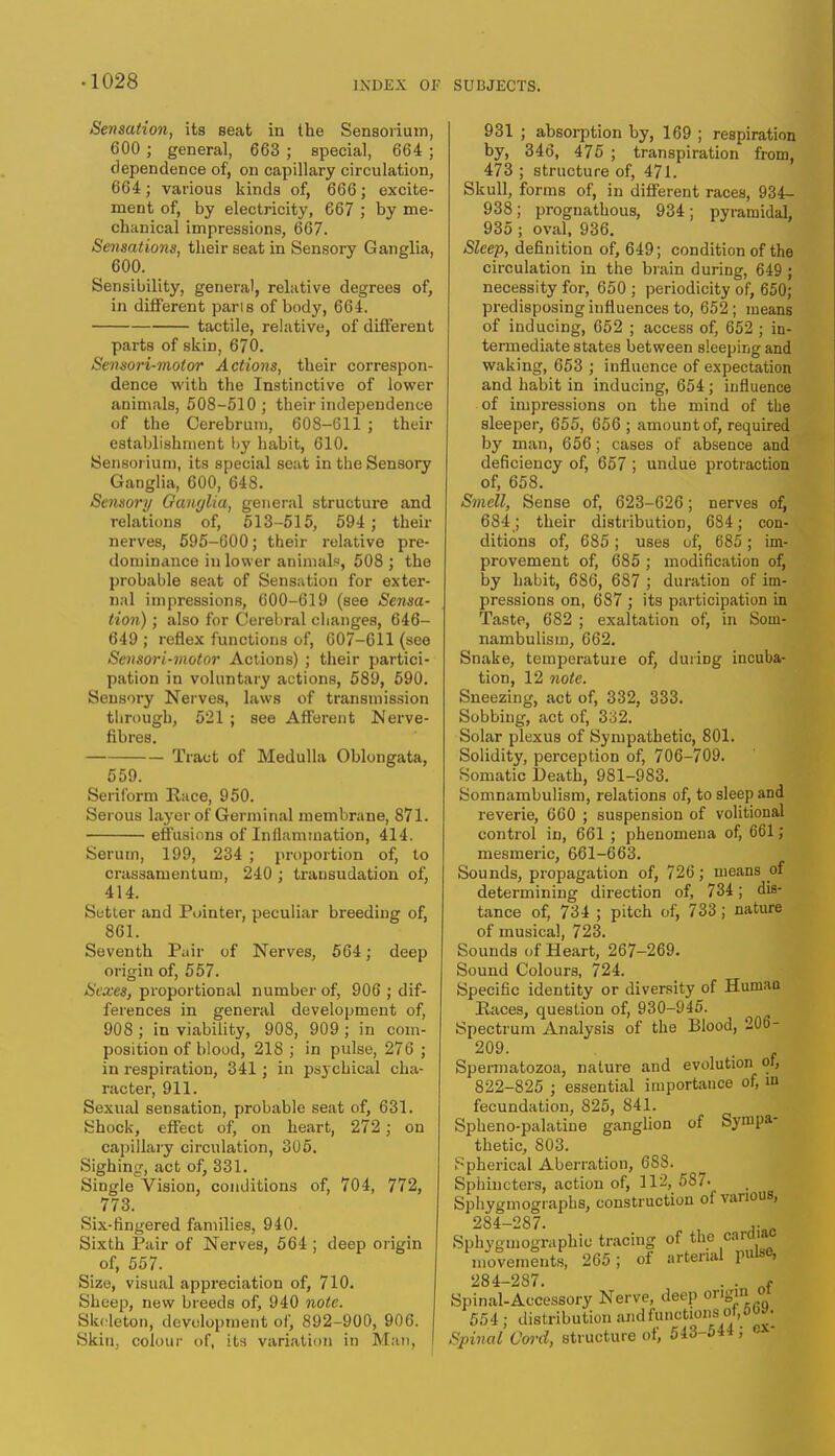 Sensation, its seat in the Sensorium, 600 ; general, 663 ; special, 664 ; dependence of, on capillary circulation, 664; various kinds of, 666; excite- ment of, by electricity, 667 ; by me- chanical impressions, 667. Sensations, their seat in Sensory Ganglia, 600. Sensibility, general, relative degrees of, in different pans of body, 664. tactile, relative, of different parts of skin, 670. Sensori-motor Actions, their correspon- dence with the Instinctive of lower animals, 508-510 ; their independence of the Cerebrum, 608-611 ; their establishment by habit, 610. Sensorium, its special seat in the Sensory Ganglia, 600, 648. Se7ixory Ganglia, general structure and relations of, 513-515, 594 ; their nerves, 595-600; their relative pre- dominance in lower animals, 508 ; the probable seat of Sensation for exter- nal impressions, 600-619 (see Sensa- tion) ; also for Cerebral changes, 646- 649 ; reflex functions of, 607-611 (see Sensori-motor Actions) ; their partici- pation in voluntary actions, 589, 590. Sensory Nerves, laws of transmission through, 521 ; see Afferent Nerve- fibres. Tract of Medulla Oblongata, 559. Seriform Race, 950. Serous layer of Germinal membrane, 871. effusions of Inflammation, 414. Serum, 199, 234 ; proportion of, to crassamentum, 240 ; transudation of, 414. Setter and Pointer, peculiar breeding of, 861. Seventh Pair of Nerves, 564; deep origin of, 557. Sexes, proportional number of, 906 ; dif- ferences in general development of, 908 ; in viability, 908, 909 ; in com- position of blood, 218 ; in pulse, 276 ; in respiration, 341; in psychical cha- racter, 911. Sexual sensation, probable seat of, 631. Shock, effect of, on heart, 272; on capillary circulation, 305. Sighing, act of, 331. Single Vision, conditions of, 704, 772, 773. Six-fingered families, 940. Sixth Pair of Nerves, 564 ; deep origin of, 557. Size, visual appreciation of, 710. Sheep, new breeds of, 940 note. Skeleton, development of, 892-900, 906. Skin, colour of, its variation in Man, 931 ; absorption by, 169 ; respiration by, 346, 475 ; transpiration from, 473 ; structure of, 471. Skull, forms of, in different races, 934- 938; prognathous, 934 ; pyramidal, 935 ; oval, 936. Sleep, definition of, 649; condition of the circulation in the brain during, 649; necessity for, 650 ; periodicity of, 650; predisposing influences to, 652; means of inducing, 652 ; access of, 652 ; in- termediate states between sleeping and waking, 653 ; influence of expectation and habit in inducing, 654; influence of impressions on the mind of the sleeper, 655, 656 ; amount of, required by man, 656; cases of absence and deficiency of, 657 ; undue protraction of, 658. Smell, Sense of, 623-626; nerves of, 684; their distribution, 684; con- ditions of, 685; uses of, 685 ; im- provement of, 685 ; modification of, by habit, 686, 687 ; duration of im- pressions on, 687 ; its participation in Taste, 682 ; exaltation of, in Som- nambulism, 662. Snake, temperature of, duriDg incuba- tion, 12 note. Sneezing, act of, 332, 333. Sobbing, act of, 332. Solar plexus of Sympathetic, 801. Solidity, perception of, 706-709. Somatic Death, 981-983. Somnambulism, relations of, to sleep and reverie, 660 ; suspension of volitional control in, 661 ; phenomena of, 661; mesmeric, 661-663. Sounds, propagation of, 726; means of determining direction of, 734; dis- tance of, 734 ; pitch of, 733; nature of musical, 723. Sounds of Heart, 267-269. Sound Colours, 724. Specific identity or diversity of Humao Paces, question of, 930-945. Spectrum Analysis of the Blood, 206- 209. . Spermatozoa, nature and evolution or, 822-825 ; essential importance of, m fecundation, 825, 841. Spheno-palatine ganglion of Sympa- thetic, 803. Spherical Aberration, 683. Sphincters, action of, 112, 587. Sphygmograpbs, construction of various, 284-287. „ Sphygmographic tracing of the cardiac movements, 265 ; of arterial pulse, 284-287. . . nf Spinal-Accessory Nerve, deep origuii oi 554; distribution and functions of, bW. Spinal Cord, structure of, 543-544 ; ex