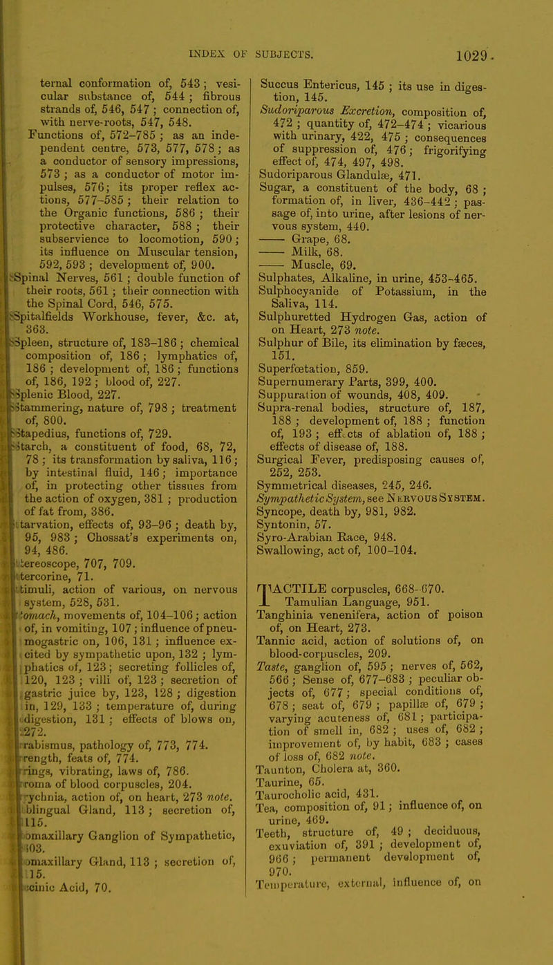 ternal conformation of, 543; vesi- cular substance of, 544 ; fibrous strands of, 546, 547 ; connection of, with nerve-roots, 547, 548. Functions of, 572-785 ; as an inde- pendent centre, 573, 577, 578 ; as a conductor of sensory impressions, 573 ; as a conductor of motor im- pulses, 576; its proper reflex ac- tions, 577-585 ; their relation to the Organic functions, 586 ; their protective character, 588 ; their subservience to locomotion, 590; its influence on Muscular tension, 592, 593 ; development of, 900. Spinal Nerves, 561 ; double function of their roots, 561 ; their connection with the Spinal Cord, 546, 575. Spitalfields Workhouse, fever, &c. at, 363. ■Spleen, structure of, 183-186 ; chemical composition of, 186 ; lymphatics of, 186 ; development of, 186 ; functions of, 186, 192 ; blood of, 227. Splenic Blood, 227. ■■Stammering, nature of, 798 ; treatment of, 800. Stapedius, functions of, 729. ■Starch, a constituent of food, 68, 72, 78 ; its transformation by saliva, 116; by intestinal fluid, 146; importance of, in protecting other tissues from the action of oxygen, 381 ; production of fat from, 386. • tarvation, effects of, 93-96 ; death by, 95, 983 ; Chossat's experiments on, 94, 486. : tereoscope, 707, 709. [ttercorine, 71. timuli, action of various, on nervous I system, 528, 531. If 'omach, movements of, 104-106; action I of, in vomiting, 107 ; influence of pneu- I mogastric on, 106, 131 ; influence ex- it cited by sympathetic upon, 132 ; lym- ; phatics of, 123; secreting follicles of, I 120, 123; villi of, 123; secretion of ■ .gastric juice by, 123, 128 ; digestion I in, 129, 133 ; temperature of, during Indigestion, 131 ; effects of blows on, 1-272. Irabismus, pathology of, 773, 774. ilrength, feats of, 774. Irings, vibrating, laws of, 786. llroma of blood corpuscles, 204. wrychnia, action of, on heart, 273 note. I blingual Gland, 113 ; secretion of, ■115. Bbmaxillary Ganglion of Sympathetic, E1S03. 1 miaxillary Gland, 113 ; secretion of, El. 15. A :cinio Acid, 70. Succus Entericus, 145 ; its use in diges- tion, 145. Sudoriparous Excretion, composition of, 472 ; quantity of, 472-474 ; vicarious with urinary, 422, 475 ; consequences of suppression of, 476; frigorifyin<* effect of, 474, 497, 498. Sudoriparous Glandulae, 471. Sugar, a constituent of the body, 68 ; formation of, in liver, 436-442 ; pas- sage of, into urine, after lesions of ner- vous system, 440. Grape, 68. Milk, 68. Muscle, 69. Sulphates, Alkaline, in urine, 453-465. Sulphocyanide of Potassium, in the Saliva, 114. Sulphuretted Hydrogen Gas, action of on Heart, 273 note. Sulphur of Bile, its elimination by faeces, 151. Superfcetation, 859. Supernumerary Parts, 399, 400. Suppuration of wounds, 408, 409. Supra-renal bodies, structure of, 187, 188 ; development of, 188 ; function of, 193 ; effects of ablation of, 188 ; effects of disease of, 188. Surgical Fever, predisposing causes of, 252, 253. Symmetrical diseases, 245, 246. Sympathetic System, see Nubvous System. Syncope, death by, 981, 982. Syntonin, 57. Syro-Arabian Race, 948. Swallowing, act of, 100-104. I1ACTILE corpuscles, 668- 670. Tamulian Language, 951. Tanghinia venenil'era, action of poison of; on Heart, 273. Tannic acid, action of solutions of, on blood-corpuscles, 209. Taste, ganglion of, 595 ; nerves of, 562, 566 ; Sense of, 677-683 ; peculiar ob- jects of, 677; special conditions of, 678 ; seat of, 679 ; papillae of, 679 ; varying acuteness of, 681; participa- tion of smell in, 682 ; uses of, 682 ; improvement of, by habit, 683 ; cases of loss of, 682 note. Taunton, Cholera at, 360. Taurine, 65. Taurocholic acid, 431. Tea, composition of, 91; influence of, on urine, 469. Teeth, structure of, 49 ; deciduous, exuviation of, 391 ; development of, 966 ; permanent development of, 970. Temperature, external, influence of, on