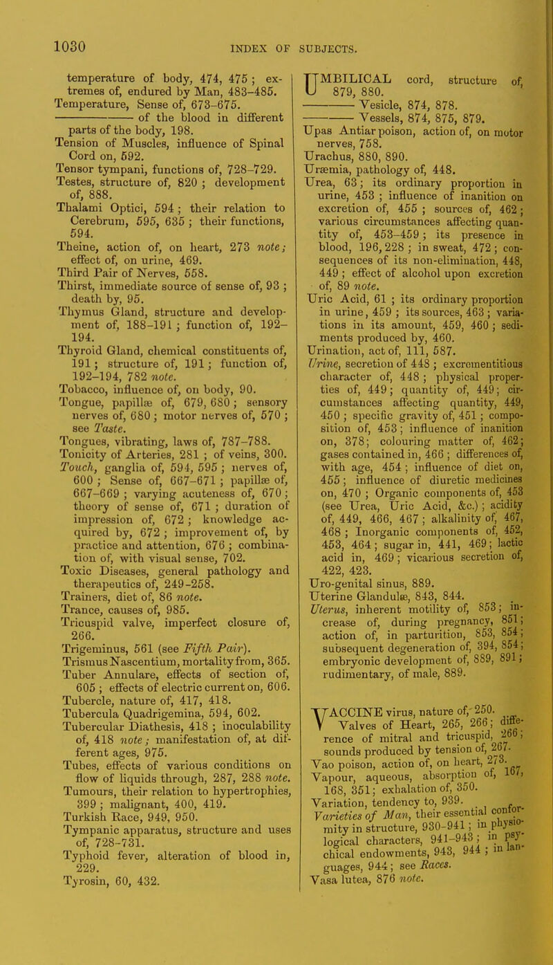 temperature of body, 474, 475 ; ex- tremes of, endured by Man, 483-485. Temperature, Sense of, 673-675. of the blood in different parts of the body, 198. Tension of Muscles, influence of Spinal Cord on, 592. Tensor tympani, functions of, 728-729. Testes, structure of, 820 ; development of, 888. Thalami Optici, 594 ; their relation to Cerebrum, 595, 635 ; their functions, 594. Theine, action of, on heart, 273 note; effect of, on urine, 469. Third Pair of Nerves, 558. Thirst, immediate source of sense of, 93 ; death by, 95. Thymus Gland, structure and develop- ment of, 188-191; function of, 192- 194. Thyroid Gland, chemical constituents of, 191; structure of, 191; function of, 192-194, 782 note. Tobacco, influence of, on body, 90. Tongue, papillae of, 679, 680; sensory nerves of, 680; motor nerves of, 570 ; see 2'<w<e. Tongues, vibrating, laws of, 787-788. Tonicity of Arteries, 281 ; of veins, 300. Touch, ganglia of, 594, 595 ; nerves of, 600 ; Sense of, 667-671 ; papillae of, 667-669 ; varying acuteness of, 670; theory of sense of, 671 ; duration of impression of, 672; knowledge ac- quired by, 672 ; improvement of, by practice and attention, 676 ; combina- tion of, with visual sense, 702. Toxic Diseases, general pathology and therapeutics of, 249-258. Trainers, diet of, 86 note. Trance, causes of, 985. Tricuspid valve, imperfect closure of, 266. Trigeminus, 561 (see Fifth Pair). Trismus Nascentium, mortality from, 365. Tuber Annulare, effects of section of, 605 ; effects of electric current on, 606. Tubercle, nature of, 417, 418. Tubercula Quadrigemina, 594, 602. Tubercular Diathesis, 418 ; inoculability of, 418 note; manifestation of, at dif- ferent ages, 975. Tubes, effects of various conditions on flow of liquids through, 287, 288 note. Tumours, their relation to hypertrophies, 399 ; malignant, 400, 419. Turkish Race, 949, 950. Tympanic apparatus, structure and uses of, 728-731. Typhoid fever, alteration of blood in, 229. Tyrosin, 60, 432. UMBILICAL cord, structure of, 879, 880. Vesicle, 874, 878. Vessels, 874, 875, 879. Upas Antiar poison, action of, on motor nerves, 758. Urachus, 880, 890. Uraemia, pathology of, 448. Urea, 63; its ordinary proportion in urine, 453 ; influence of inanition on excretion of, 455 ; sources of, 462; various circumstances affecting quan- tity of, 453-459 ; its presence in blood, 196,228 ; in sweat, 472 ; con- sequences of its non-elimination, 448, 449 ; effect of alcohol upon excretion of, 89 note. Uric Acid, 61 ; its ordinary proportion in urine, 459 ; its sources, 463 ; varia- tions in its amount, 459, 460 ; sedi- ments produced by, 460. Urination, act of, 111, 587. Urine, secretion of 448 ; excrementitious character of, 448; physical proper- ties of, 449; quantity of, 449; cir- cumstances affecting quantity, 449, 450 ; specific gravity of, 451; compo- sition of, 453; influence of inanition on, 378; colouring matter of, 462; gases contained in, 466 ; differences of, with age, 454 ; influence of diet on, 455 ; influence of diuretic medicines on, 470 ; Organic components of, 453 (see Urea, Uric Acid, &c.); acidity of, 449, 466, 467 ; alkalinity of, 467, 468 ; Inorganic components of, 452, 453, 464; sugar in, 441, 469; lactic acid in, 469; vicarious secretion of, 422, 423. Uro-genital sinus, 889. Uterine Glandulte, 843, 844. Uterus, inherent motility of, 853; in- crease of, during pregnancy, 851; action of, in parturition, 853, 854; subsequent degeneration of, 394, 854, embryonic development of, 889, 891; rudimentary, of male, 889. VACCINE virus, nature of, 250. Valves of Heart, 265, 266; diffe- rence of mitral and tricuspid, 2b0, sounds produced by tension of, 267. Vao poison, action of, on heart, 2/3. Vapour, aqueous, absorption of, 168, 351; exhalation of, 350. Variation, tendency to, 939. Varieties of Man, their essential contor- mity in structure, 930-941; in physio- logical characters, 941-943 ; in W chical endowments, 943, 944 ; in ton guages, 944; see Races. Vasa lutea, 876 note.