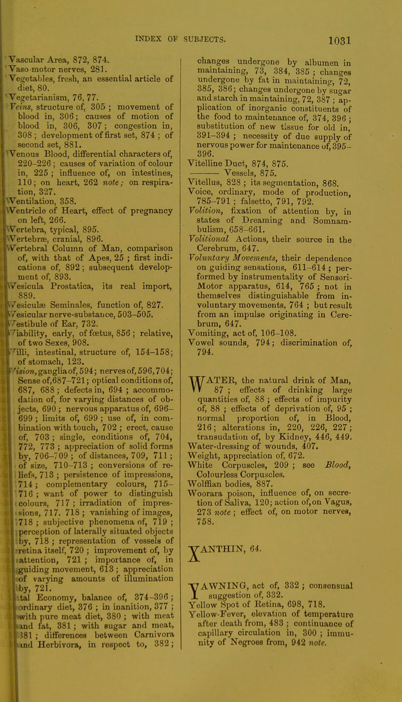 INDEX OF Vascular Area, 872, 874. ' Vaso motor nerves, 281. ' Vegetables, fresh, an essential article of diet, 80. ''Vegetarianism, 76, 77. Veins, structure of, 305 ; movement of blood in, 306; causes of motion of blood in, 306, 307; congestion in, 308 ; development of first set, 874 ; of second set, 881. ^Venous Blood, differential characters of, 220-226 ; causes of variation of colour in, 225 ; influence of, on intestines, 110; on heart, 262 note; on respira- tion, 327. Wentilation, 358. IWentricle of Heart, effect of pregnancy on left, 266. JWertebra, typical, 895. ■Wertebrse, cranial, 896. |\Vertebral Column of Man, comparison of, with that of Apes, 25 ; first indi- cations of, 892; subsequent develop- ment of, 893. >|\Vesicula Prostatica, its real import, ilVesiculae Seminales, function of, 827. I /esicular nerve-substance, 503-505. ilTT'estibule of Ear, 732. (it'liability, early, of foetus, 856 ; relative, of two Sexes, 908. ■Villi, intestinal, structure of, 154-158; of stomach, 123. b 'ision, ganglia of, 594; nerves of, 596,704; Sense of,68 7-721; optical conditions of, 687, 688 ; defects in, 694 ; accommo- dation of, for varying distances of ob- jects, 690 ; nervous apparatus of, 696- 699 ; limits of, 699 ; use of, in com- j bination with touch, 702; erect, cause I of, 703 ; single, conditions of, 704, 772, 773 ; appreciation of solid forms j by, 706-709 ; of distances, 709, 711 ; l| of size, 710-713 ; conversions of re- I liefs, 713 ; persistence of impressions, 3 714; complementary colours, 715- I 716 ; want of power to distinguish i|i colours, 717; irradiation of impres- ||>sions, 717. 718; vanishing of images, j|i718 ; subjective phenomena of, 719; ?|l perception of laterally situated objects 'I1 by, 718; representation of vessels of llrretina itself, 720 ; improvement of, by 3 1.attention, 721 ; importance of, in {ilgguiding movement, 613 ; appreciation I'loof varying amounts of illumination .{by, 721. irtal Economy, balance of, 374-396; ^Inordinary diet, 376 ; in inanition, 377 ; ■ ■with pure meat diet, 380 ; with meat blind fat, 381; with sugar and meat, IB381 ; differences between Carnivora llmd Herbivora, in respect to, 382; SUBJECTS. 1031 changes undergone by albumen in maintaining, 73, 384, 385 ; changes undergone by fat in maintaining, 72, 385, 386; changes undergone by sugar and starch in maintaining, 72, 387 ; ap- plication of inorganic constituents of the food to maintenance of, 374, 396 ; substitution of new tissue for old in, 391-394 ; necessity of due supply of nervous power for maintenance of, 395- 396. Vitelline Duct, 874, 875. Vessels, 875. Vitellus, 828 ; its segmentation, 868. Voice, ordinary, mode of production, 785-791 ; falsetto, 791, 792. Volition, fixation of attention by, in states of Dreaming and Somnam- bulism, 658-661. Volitional Actions, their source in the Cerebrum, 647. Voluntary Movements, their dependence on guiding sensations, 611-614 ; per- formed by instrumentality of Sensori- Motor apparatus, 614, 765 ; not in themselves distinguishable from in- voluntary movements, 764 ; but result from an impulse originating in Cere- brum, 647. Vomiting, act of, 106-108. Vowel sounds, 794; discrimination of, 794. WATER, the natural drink of Man, 87 ; effects of drinking large quantities of, 88 ; effects of impurity of, 88 ; effects of deprivation of, 95 ; normal proportion of, in Blood, 216; alterations in, 220, 226, 227; transudation of, by Kidney, 446, 449. Water-dressing of wounds, 407. Weight, appreciation of, 672. White Corpuscles, 209 ; see Blood, Colourless Corpuscles. Wolffian bodies, 887. Woorara poison, influence of, on secre- tion of Saliva, 120; action of,on Vagus, 273 note ; effect of, on motor nerves, 758. JANTHIN, 64. TAWNING, act of, 332 ; consensual suggestion of, 332. Yellow Spot of Retina, 698, 718. Yellow-Fever, elevation of temperature after death from, 483 ; continuance of capillary circulation in, 300 ; immu- nity of Negroes from, 942 note.