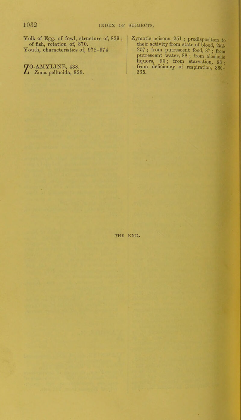 Yolk of Egg, of fowl, structure of, 829 ; of fish, rotation of, 870. Youth, characteristics of, 972-974 ZO-AMYLINE, 438. Zona pellucida, 828. Zymotic poisons, 251 ; predisposition to their activity from state of blood 252- 257 ; from putrescent food, 87 ; from putrescent water, 88 ; from alcoholic liquors, 90; from starvation, 96 ; from deficiency of respiration, 360- THE END.