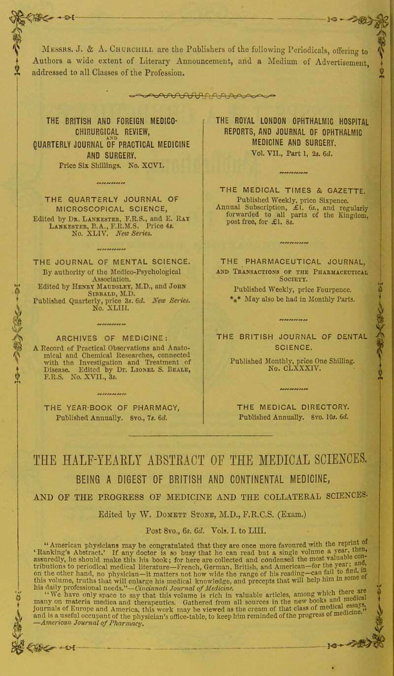 3«~^5$£> Messrs. J. & A. CHURCHILL are the Publishers of the following Periodicals, offering to Authors a wide extent of Literary Announcement, and a Medium of Advertisement, addressed to all Classes of the Profession. THE BRITISH AND FOREIGN MEDICO- CHIRURGICAL REVIEW, QUARTERLY JOURNAL UNPRACTICAL MEDICINE AND SURGERY. Pries Six Shillings. No. XCVI. THE QUARTERLY JOURNAL OF MICROSCOPICAL SCIENCE, Edited by Dr. Lankester, F.R.S., and E. Hat Lankester, E.A., F.R.M.S. Price As. No. XLIV. New Series. THE JOURNAL OF MENTAL SCIENCE. By authority of the Medico-Psychological Association. Edited by Henry Maudslet, M.D., and John Sibbald, M.D. Published Quarterly, price 3s. 6d. New Series. No. XL1II. ARCHIVES OF MEDICINE: A Record of Practical Observations and Anato- mical and Chemical Researches, connected with the Investigation and Treatment of Disease. Edited by Dr. Lionel S. Beale, F.R.S. No. XVII., 3*. THE YEAR-BOOK OF PHARMACY, Published Annually. 8vo., Is. Gd. THE ROYAL LONDON OPHTHALMIC HOSPITAL REPORTS, AND JOURNAL OF OPHTHALMIC MEDICINE AND SURGERY. Vol. VII., Part 1, 2*. 6c*. THE MEDICAL TIMES & GAZETTE. Published Weekly, price Sixpence. Annual Subscription, JEI. 6s., and regularly forwarded to all parts of the Kingdom, post free, for £1. 8s. THE PHARMACEUTICAL JOURNAL, and Transactions of the Pharmaceutical Societt. Published Weekly, price Fourpencc THE BRITISH JOURNAL OF DENTAL SCIENCE. Published Monthly, price One Shilling. No. CLXXXIV. THE MEDICAL DIRECTORY. Published Annually. 8vo. 10s. Grf. THE HALF-YEARLY ABSTRACT OF THE MEDICAL SCIENCES. BEING A DIGEST OF BRITISH AND CONTINENTAL MEDICINE, AND OF THE PROGRESS OF MEDICINE AND THE COLLATERAL SCIENCES. Edited by W. Domett Stone, M.D., F.R.C.S. (Exam.) Post 8vo., 6s. 6d. Vols. I. to LHT. American physicians maybe congratulated that they are once more favoured with the reprintot ' Ranking's Abstract.' If any doctor is so busy that he can read but a single volume a year, t nc , assuredly, he should make this his book; for here are collected and condensed the most, valuable co - tributions to periodical medical literature— French. German, British, and American—for the 7?**']< ' .' on the other hand, no physician—it matters not how wide the range of his reading—can fan to nrm, this volume, truths that will enlarge his medical knowledge, and precepts that will help him in soirn- his daily professional needs.— Cincinnati Journal of Medicine. We have only space to sny that this volume is rich in valuable articles, among which j11^ . . many on materia merlica and therapeutics. Gathered from all sources in the new books and journals of Europe and America, this work mav be viewed as the cream of that class of mcnieai c».• and is a useful occupant of the physician's offlce-table, to keep him reminded of the progress ot meai* • —American Journal of Pharmacy.