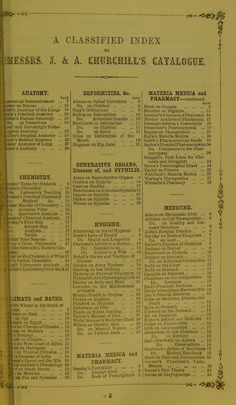 A CLASSIFIED INDEX TO MISSIS. I k A. £11 MIHA'S CAlALMIf. ANATOMY. .atomical Remembrancer .. 7 •wer on Nerves 16 ilale's Anatomy of the Lungs 19 lath's Practical Anatomy .. 20 clden's Human Osteology .. 20 M>o. on Dissections .. .. 20 mcs' and Sieveking's Patko- ugical Anatomy 22 cilise's Surgical Anatomy .. 25 icon's Medical Anatomy .. 33 siters' Anatomy of Lung .. 37 b son's Anatomy 39 CHEMISTRY. (mays' Notes for Students .. 9 beam's Chemistry 10 l)o. Laboratory Teaching 10 Jinan's Practical Chemistry 10 id. Medical do. ..10 unes' Manual of Chemistry.. 16 DJ. Actonian Prize .. ..16 b.>. Qualitative Analysis .. 16 ftsnius' Chemical Analysis.. 17 poway's First Step .. ..17 p.>. Second Step .. ..17 i: >. Analysis 17 k.>. Tables 17 friths' Four Seasons .. ..18 li-ley's Chem. Philosophy .. 21 kshuttleworth's Modem Che- sti-/ 23 It er on theChemistry of Wine27 I- -'s Pathol. Chemistry .. 34 |»n's Volumetric Analysis . 3i itin's LaboratoryText-Book37 IMATE and BATHS. it's Winter in the South of ope 9 bcrs on Italy 12 I on Spa 14 mplc on Egypt 14 s on Change of Climate.. 16 am on Madeira .. .. 18 a Torquay 19 ind on Climate 19 l on West Coast of Africa 21 on on Harrogate .. ..23 i on Tropical Climates .. 26 's Diseases of India .. 26 nson's Egypt and the Nile 28 py-Jackson's Climatology 32 r on South Devon .. .. 32 | on Mentone 33 on Pau and Pyrenees .. 35 DEFORMITIES, &c. TAOE Adams on Spinal Curvature .. 6 Do. on Clubfoot 6 Bigg's Orthopraxy 9 Bishop on Deformities .. ..10 Do. Articulate Sounds .. 10 Brodlmrst on Deformities .. 11 Do. on Clubfoot .. ..11 Do. on Spine 11 Coles on Deformities of the Mouth 13 Hugman on Hip Joint .. .. 21 GENERATIVE ORGANS, Diseases of, and SYPHILIS. Acton on Reproductive Organs 6 Coulson on Syphilis 14 Gant on Bladder 17 Hutchinson on Inherited Syphilis 22 Oppcrt on Syphilis 27 Parker on Syphilis 28 Wilson on Syphilis 39 HYGIENE. Armstrong on Naval Hygiene Beale's Laws of Health .. Do. Health and Longevity Chavasse's Advice to a Mother.. Do. Counsel to do Do. Advice to a Wife .. Dobell's Germs and Vestiges of Disease Gordon on Army Hygiene Hartwig on Sea Bathing .. Hartwig on Physical Education Hufeland'sArtofprolongingLifo Hunter on Body and Mind .. Lowndes on the Maintenance of Health Moore's Health in Tropics Parkcs on Hygiene Pickford on Hygiene .. Robertson on Diet Routh on Infant Feeding.. Turner's Manual of Diet.. Wells' Seamen's Medicine Chest Wilson on Healthy Skin .. Do. on Mineral Waters .. Do. on Turkish Bath .. MATERIA MEDICA and PHARMACY. Beasley's Formulary •> Do Receipt Book .. .. •> Do' Book of Prescriptions 9 MATERIA MEDICA and PHARMACY—continued. Birch on Oxygen 9 Brunton on Digitalis 11 Lescher's Element s of Pharmacy 24 Nevins' Analysis of Pharmacop. 27 Pereira's Selecta e Prsescriptis 28 Prescriber's Pharmacopoeia .. 29 Rogers on Therapeutics .. ..31 Royle's Materia Medica .. ..31 Smith's Pharmaceutical Guide 33 Squire's Hospital Pharmacopoeias 34 Do. Companion to the Phar- macopoeia 34 Steggall's First Lines for Che- mists and Druggists .. .. 34 Stowe's Toxicological Chart .. 34 Taylor on Poisons 35 Wahltuch's Materia Medica .. 37 Warlng's Therapeutics .. .. 37 Wittstein's Pharmacy .. ..39 MEDICINE. Adams on Rheumatic Gout .. 6 Addison on Cell Therapeutics.. 6 Do. on Healthy and Dis- eased Structure 6 Aldis's Hospital Practice .. .. 6 Barclay on Medical Diagnosis.. 7 Do. on Gout 7 Barlow's Practice of Medicine 8 Basham on Dropsy 8 Braidwood on Pyaemia .. ..10 Brinton on Stomach 11 Do. on Intestinal Obstruction 11 Budd on the Liver I2 Budd on Stomach 11 Cainplin on Diabetes 12 Chambers on the Indigestions 12 Do. Lectures 12 Dale's Practical Medicine.. ..14 Davey'sGanglionicNervousSyst. 14 Day's Clinical Histories .. ..15 Elam on Medicine, Disease, and Death jj? Eyre on Stomach J 5 Fenwick on the Stomach .. .. 16 Do. on Diagnosis .. .. 16 Foster's Method and Medicine 1 <• Fuller on Rheumatism .. ..16 Oibb on Laryngoscope .. ..17 llabershon on the Abdomen .. 18 Do. on Mercury .. ..18 Hall (Marshall) on Apncea .. 18 Do. Observations .. 18 Headland—Action of Medicines 19 Do. Medical Handbook 19 Hood on Gout and Rheumatism 21 Hooper's Physician's Vade- Mecum 18 Inman's New Theory .. .. 22 James on Laryngoscope .. ..22 KS-* .r.