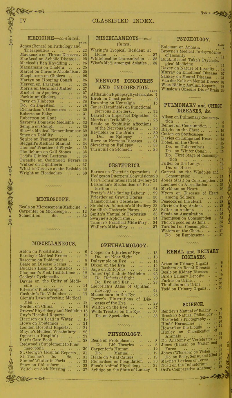 MEDICINE—continued. PA 08 Jones (Bence) on Pathology and Therapeutics 22 Mackenzie on Throat Diseases. 25 MacLeod on Acholic Diseases.. 25 Macleod's Ben Rhyddlng .. .. 25 Macnamara on Cholera .. ..25 Marcet on Chronic Alcoholism. 25 Macpherson on Cholera .. .. 26 Martyn on Hooping Cough .. 20 Meryon on Paralysis .. .. 26 Morris on Germinal Matter .. 27 Mushet on Apoplexy 27 Parkin on Cholera 28 Pavy on Diabetes 28 Do. on Digestion 28 Richardson's Discourses .. .. 30 Roberta on Palsy 31 Robertson on Gout 31 Savory's Domestic Medicine .. 32 Semple on Cough 32 Shaw's Medical Remembrancer 32 Smee on Debility 33 Squire on Temperatures .. .. 34 Steggall's Medical Manual .. 34 Thomas' Practice of Physic .. 35 Thudichum on Gall Stones .. 35 Todd's Clinical Lectures .. .. 36 Tweedie on Continued Fevers 36 Walker on Diphtheria .. .. 37 What to Observe at the Bedside 25 Wright on Headaches .. .. 39 MICROSCOPE. Beale on Microscope in Medicine 8 Carpenter on Microscope .. .. 12 Schacht ou do. .. ..32 MISCELLANEOUS. Acton on Prostitution .. .. 6 Barclay's Medical Errors .. .. 7 Bascome on Epidemics .. .. 8 Beale on Disease Germs .. .. 8 Buckle's Hospital Statistics .. 11 Chapman's Med. Institutions .. 12 Cooley*s Cyclopaedia 13 Davies on the Unity of Medi- cine 14 Edwards'Photographs .. ..15 Gaskoin's Dc Villalobos .. ..17 Glenn's Laws affecting Medical Men 18 Gordon on China 18 Graves' Physiology and Medicine 18 Guy's Hospital Reports .. ..18 Harrison on Lead in Water .. 1!) Howe on Epidemics 21 London Hospital Reports.- .. 24 Mayne's Medical Vocabulary .. 26 Oppert on Hospitals 27 Part's Case Book 28 Redwood's Supplement to Phar- macopoeia 30 St. Oeorge's Hospital Reports .. 31 St. Thomas's do. do. .. .11 Simms' Winter in Paris .. ..33 Snow on Chloroform 33 Vcitch on Sick Nursing .. ..37 'j^ter*** MISCELLANEOUS—, tinued. Waring's Tropical Resident at Home 37 Whitehead on Transmission .. 38 Wise's Med. amongst Asiatics.. 38 NERVOUS DISORDERS AND INDIGESTION. PAGE AlthausonEpilepsy,Hysteria,<fcc. 7 Birch on Constipation .. .. 9 Downing on Neuralgia .. ..15 Jones (Handfleld) on Functional Nervous Disorders 22 Leared on Imperfect Digestion 24 Morris on Irritability .26 Reade on Syphilitic Affections of the Nervous System .. .. 30 Reynolds on the Brain .. .. 30 Do. on Epilepsy .. .. 30 Rowe on Nervous Diseases .. 31 Sieveking on Epilepsy .. .. 33 Turnbull on Stomach .. .. 36 OBSTETRICS. Barnes on Obstetric Operations 8 Hodges on PuerperalConvulsions 20 Lee's Consultations in Midwifery 24 Leishman'8 Mechanism of Par- turition 24 Pretty's Aids during Labour .. 29 Priestley on Gravid Uterus .. 30 Ramsbotham's Obstetrics.. .. 30 Sinclair & Johnston's Midwifery 33 Smellie's Obstetric Plates.. .. 33 Smith's Manual of Obstetrics .. 33 Swayne'8 Aphorisms 34 Tanner's Practical Midwifery.. 34 Waller's Midwifery 37 OPHTHALMOLOGY. Cooper on Injuries of Eye .. 13 Do. on Near Sight .. ..13 Dalrymple on Eye 14 Dixon on the Eye 15 Jago on Entoptics 22 Jones' Ophthalmic Medicine .. 23 Do. Defects of Sight .. ..23 Do. Eye and Ear 23 Liebreich's Atlas of Ophthal- moscopy 24 Macnamara on the Eye .. .. 25 Power's Illustrations of Dis- eases of the Eye 29 Walton on the Eye 37 Wells Treatise on the Eye .. 38 Do. on Spectacles 38 PHYSIOLOGY. Beale on Protoplasm.. Do. Life Theories Carpenter's Human .. Do. Manual Heale on Vital Causes Richardson on Coagulation Shea's Animal Physiology Arlidge on the State of Lunacy PSYCHOLOGY. Bateman on Aphasia .. ,A05 Browne's Medical Jurisprudence of Insanity jj Bucknill and Tuke's Psycholo- gical Medicine jj Davey on Nature of Insanity . . 14 Murray on Emotional Diseases 27 Sankey on Mental Diseases 31 Van der Kolk on Mental Disease 37 West Riding Asylum Reports.. 38 Winslow's Obscure Dis. of Brain 39 PULMONARY and CREST DISEASES, &c. Alison on Pulmonary Consump- tion g Bennet on Consumption .. .. 9 Bright on the Chest lo Cotton on Stethoscope .. ..14 Davies on Lungs and Heart ..14 Dobell on the Chest 15 Do. on Tuberculosis .. ..15 Do. on Winter Cough .. .. 15 Do. First Stage of Consump- tion 15 Fuller on the Lungs 16 Do. on Heart 16 Garrett on the Windpipe and Consumption 17 Jones (Jas.) on Consumption.. 23 Laennec on Auscultation .. .. 23 Markham on Heart 26 Myers on Diseases of Heart among Soldiers 27 Peacock on the Heart .. .. 28 Pirrie on Hay Asthma .. .. 29 Salter on Asthma 31 Skoda on Auscultation .. .. 26 Thompson on Consumption .. 35 Thorowgood on Asthma .. ..35 Turnbull on Consumption .. 36 Waters on the Chest 37 Do. on Emphysema .. .. 37 RENAL and URINARY DISEASES. Acton on Urinary Organs Basham on Renal Diseases Beale on Kidney Diseases Bird's Urinary Deposits .. Parkes on Urine Thudichum on Urine Todd on Urinary Organs .. 6 8 8 10 28 35 36 SCIENCE. Bentley's Manual of Botany 9 Brooke's Natural Philosophy 11 Hardwich's Photography.. • • » Hinds' Harmonies „. Howard on the Clouds . • •• Huxley on Classification 01 ^ Animals •• •' 9o Do. Anatomy of Vertebrates .. Jones (Bence) on Matter ana ^ Force • • 93 Jones (Wharton) on Vision. • <• Do. on Body, Sense, and Mind w Mayne's Lexicon of Terms •■ Nond on the Inductormm ■■ Ord's Comparative Anatomy -■