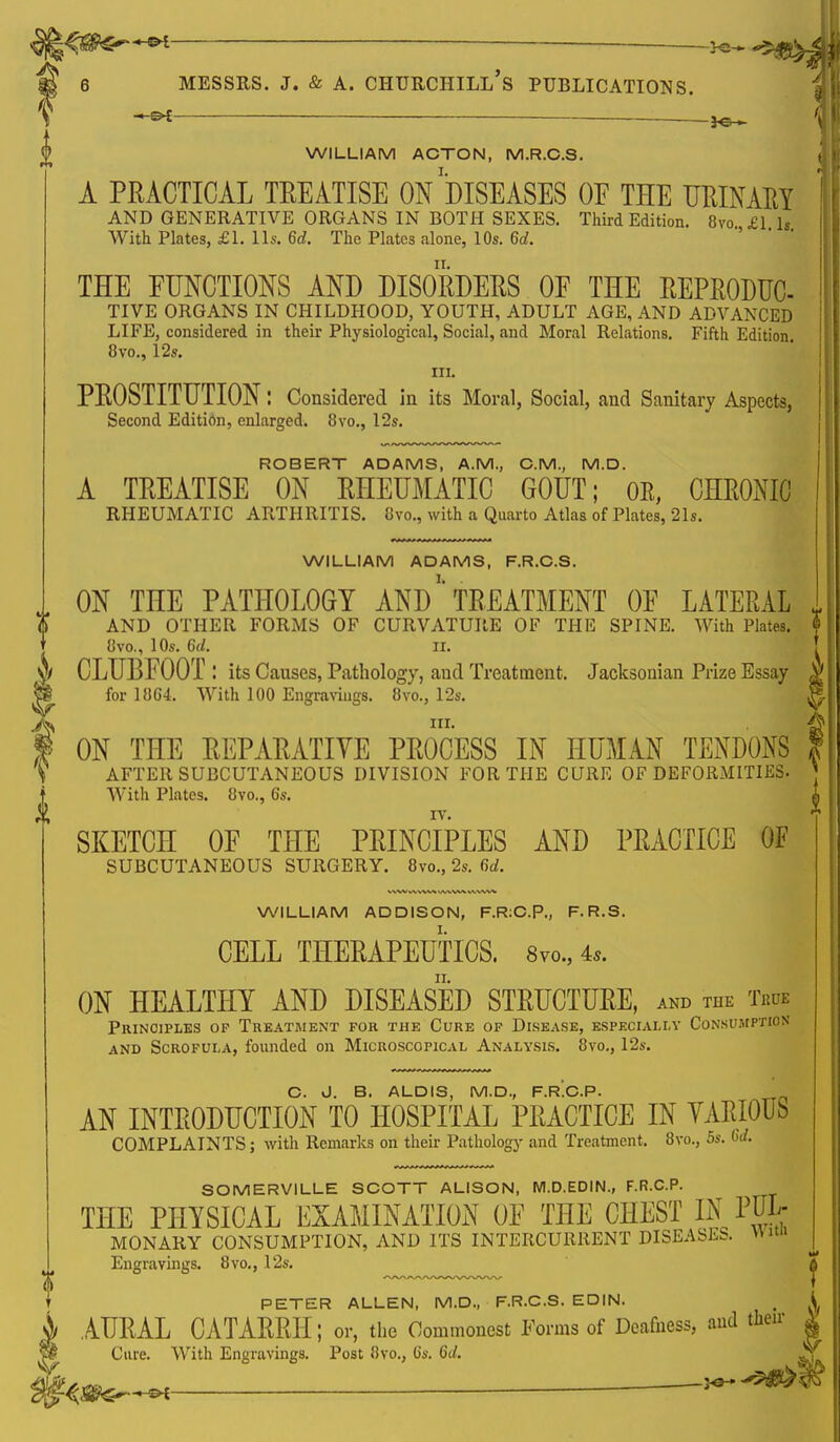 ii — — -Hs- -5$LV| ■ ■ —————^—■ - -——— t ^— , 'y WILLIAM ACTON, M.R.C.S. t A PRACTICAL TREATISE ON''DISEASES OE THE URINARY AND GENERATIVE ORGANS IN BOTH SEXES. Third Edition. 8vo £1 ls THE FUNCTIONS AND DISORDERS OE THE REPRODUC- TIVE ORGANS IN CHILDHOOD, YOUTH, ADULT AGE, AND ADVANCED LIFE, considered in their Physiological, Social, and Moral Relations. Fifth Edition 8vo., 12s. III. PROSTITUTION: Considered in its Moral, Social, and Sanitary Aspects, Second Edition, enlarged. 8vo., 12s. ROBERT ADAMS, A.M., CM., M.D. A TREATISE ON RHEUMATIC GOUT; OE, CHRONIC RHEUMATIC ARTHRITIS. 8vo., with a Quarto Atlas of Plates, 21s. WILLIAM ADAMS, F.R.C.S. ON THE PATHOLOGY AND'* TREATMENT OE LATERAL AND OTHER FORMS OF CURVATURE OF THE SPINE. With Plates. 8vo., 10s. 6d. ii. CLUBFOOT ! its Causes, Pathology, and Treatment. Jacksonian Prize Essay for 18G4. With 100 Engravings. 8vo., 12s. in. ON THE REPARATIVE PROCESS IN HUMAN TENDONS AFTER SUBCUTANEOUS DIVISION FOR THE CURE OF DEFORMITIES- With Plates. 8vo., 6s. SKETCH OF THE PRINCIPLES AND PRACTICE OF SUBCUTANEOUS SURGERY. 8vo., 2s. 6d. T) WILLIAM ADDISON, F.R:C.P., F.R.S. CELL THERAPEUTICS. 8vo., 4,. ON HEALTHY AND DISEASED STRUCTURE, and the t«ue Principles op Treatment for the Cure of Disease, especially Consumption and Scrofula, founded on Microscopical Analysis. 8vo., 12s. C. J. B. ALDIS, M.D., F.R.C.P. AN INTRODUCTION TO HOSPITAL PRACTICE IN VARIOUS COMPLAINTS; with Remarks on their Pathology and Treatment. 8vo., 5s. 6d. SOMERVILLE SCOTT ALISON, M.D.EDIN., F.R.C.P. THE PHYSICAL EXAMINATION OF THE CHEST IN PUL; MONARY CONSUMPTION, AND ITS INTERCURRENT DISEASES, wun Engravings. 8vo., 12s. ^ PETER ALLEN, M.D., F.R.C.S. EDIN. _ i AURAL CATARRH; or, the Commonest Forms of Deafness, and then- Cure. With Engravings. Post iivo., (is. 6d. $fttt»*ftf  ^ ^