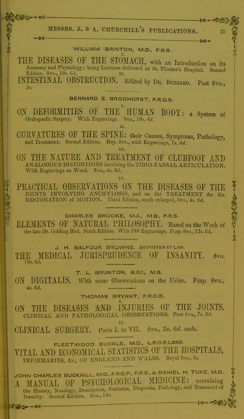 ■—— WILLIAM BRINTON, M.D., F.R.S. ^ THE DISEASES OF THE STOMACH, with a„ Introduction on its Anatomy and Physiology; being Lectures delivered at St. Thomas's Hospital. Second Edition. 8vo., 10s. 6d. n. INTESTINAL OBSTRUCTION. Edited by de. b™. p„3t s™., 5s. BERNARD E. BRODHURST, F.R.C.S. ON DEFORMITIES OF THE*' HUMAN BODY: a System of Orthopaedic Surgery. With Engravings. 8vo., 10s. 6d. ii. CURYATURES OF THE SPINE: their Causes, Symptoms, Pathology, and Treatment. Second Edition. Roy. 8vo., with Engravings, 7s. 6d. hi. ON THE NATURE AND TREATMENT OF CLUBFOOT AND ANALOGOUS DISTORTIONS involving the TIBIO-TARSAL ARTICULATION. With Engravings on Wood. 8vo., 4s. 6d. IV. PRACTICAL OBSERYATIONS ON THE DISEASES OF THE f JOINTS INVOLVING ANCHYLOSIS, and on the TREATMENT for the RESTORATION of MOTION. Third Edition, much enlarged, 8vo., 4s. 6d. CHARLES BROOKE, M.A., MB., F.R.S. ELEMENTS OF NATURAL PHILOSOPHY. Based on the Work of f the late Dr. Golding Bird. Sixth Edition. With 700 Engravings. Fcap. 8vo., 12s. 6d. \ J. H. BALFOUR BROWNE, BARRISTER-AT-LAW. THE MEDICAL JURISPRUDENCE OF INSANITY. 8vo. 10s. 6J. ■WWW WV» ss/-W^ «V«Vi T. L. BRUNTON, B.SC, M.B. ON DIGrl.TALIS, With some Observations on the Urine. Fcap. 8vo., 4?. 6d. ~~ THOMAS BRYANT, F.R.C.S. ON THE DISEASES AND INJURIES OF THE JOINTS. CLINICAL AND PATHOLOGICAL OBSERVATIONS. Post Svo., 7s. 6d. CLINICAL SURGERY. Parts L to VII. Svo, 3s. 6d. each. FLEETWOOD BUCKLE, M.D., L.R.C.P.LOND. VITAL AND ECONOMICAL STATISTICS OF THE HOSPITALS, INFIRMARIES, &c, OF ENGLAND AND WALES. Royal Svo., 5».