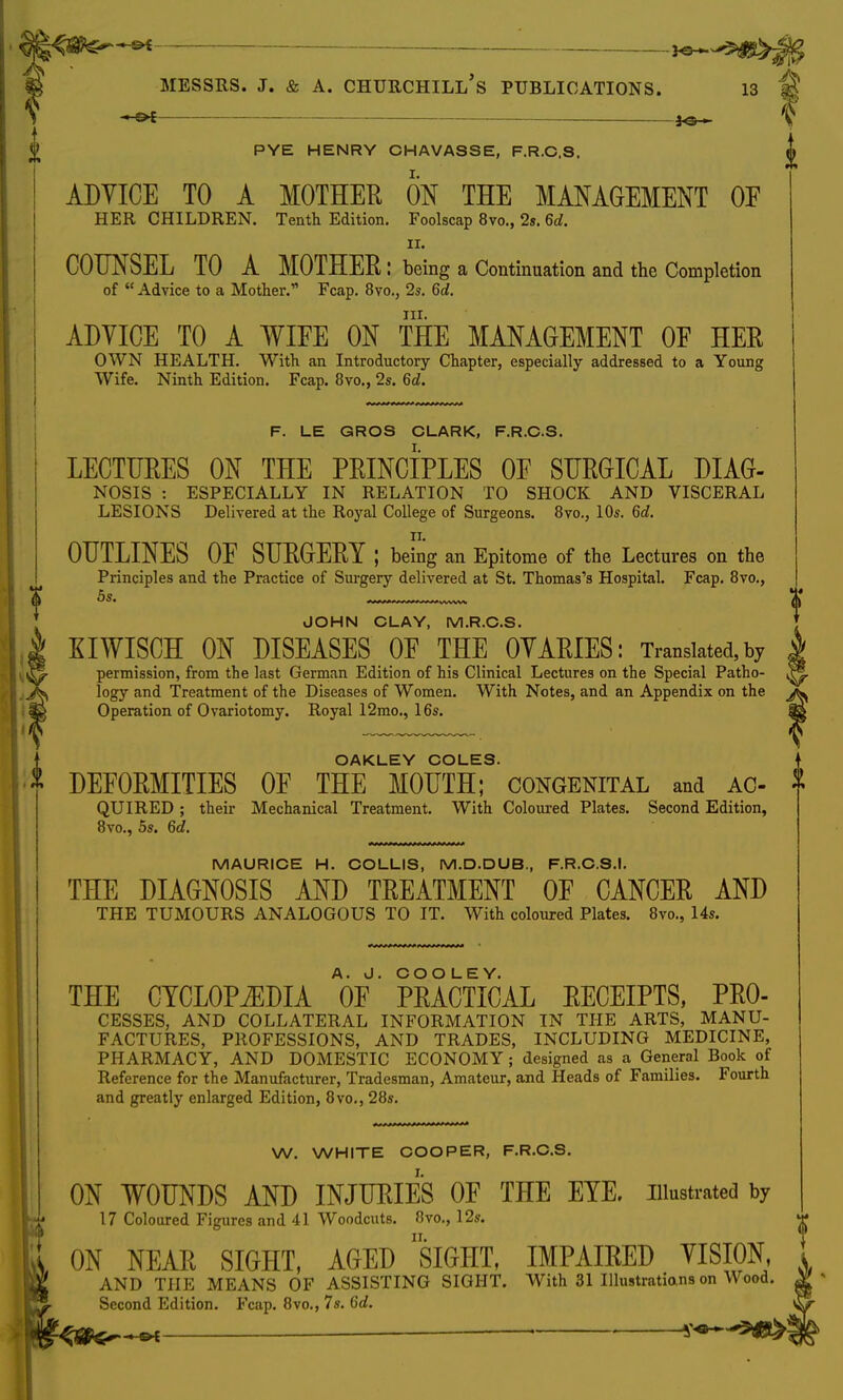 — jg MESSRS. J. & A. CHURCHILL S PUBLICATIONS. 13 M V f PYE HENRY OHAVASSE, F.R.C.S. $ ADVICE TO A MOTHER ON THE MANAGEMENT OF HER CHILDREN. Tenth Edition. Foolscap 8vo., 2s. 6d. ii. COUNSEL TO A MOTHER : being a Continuation and the Completion of  Advice to a Mother. Fcap. 8vo., 2s. 6d. in. ADYICE TO A WIFE ON THE MANAGEMENT OF HER OWN HEALTH. With an Introductory Chapter, especially addressed to a Young Wife. Ninth Edition. Fcap. 8vo., 2s. 6d. F. LE GROS CLARK, F.R.C.S. LECTURES ON THE PRINCIPLES OF SURGICAL DIAG- NOSIS : ESPECIALLY IN RELATION TO SHOCK AND VISCERAL LESIONS Delivered at the Royal College of Surgeons. 8vo., 10s. 6d. OUTLINES OF SURGERY ; being an Epitome of the Lectures on the Principles and the Practice of Surgery delivered at St. Thomas's Hospital. Fcap. 8vo., <j> 5s. JOHN CLAY, M.R.C.S. KIWISCH ON DISEASES OF THE OVARIES: Translated, by permission, from the last German Edition of his Clinical Lectures on the Special Patho- logy and Treatment of the Diseases of Women. With Notes, and an Appendix on the !g Operation of Ovariotomy. Royal 12mo., 16s. OAKLEY COLES. DEFORMITIES OF THE MOUTH; congenital and AC- T QUIRED ; their Mechanical Treatment. With Coloured Plates. Second Edition, 8vo., 5s. 6d. MAURICE H. COLLIS, M.D.DUB., F.R.C.S.I. THE DIAGNOSIS AND TREATMENT OF CANCER AND THE TUMOURS ANALOGOUS TO IT. With coloured Plates. 8vo., 14s. THE CYCLOPEDIA V' PRACTICAL RECEIPTS, Pro- cesses, AND COLLATERAL INFORMATION IN THE ARTS, MANU- FACTURES, PROFESSIONS, AND TRADES, INCLUDING MEDICINE, PHARMACY, AND DOMESTIC ECONOMY; designed as a General Book of Reference for the Manufacturer, Tradesman, Amateur, and Heads of Families. Fourth and greatly enlarged Edition, 8vo., 28s. W. WHITE COOPER, F.R.C.S. ON WOUNDS AND INJURIES OF THE EYE. illustrated by 17 Coloured Figures and 41 Woodcuts. 8vo., 12s. i ON NEAR SIGHT, AGED SIGHT, IMPAIRED VISION, t AND THE MEANS OF ASSISTING SIGHT. With 31 Illustratians on Wood. %■ Second Edition. Fcap. 8vo., 7s. 6d. %<Sfts^^* —