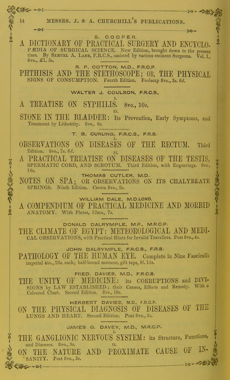 _ A DICTIONARY OF PRACTICAL SURGERY AND ENCYCLO- PjEDIA OF SURGICAL SCIENCE. New Edition, brought down to the present time. By Samuel A. Lane, F.R.C.S., assisted by various eminent Surgeons. Vol. I. 8vo., £1. 5s. , R. P. COTTON, M.D., F.R.C.P. PHTHISIS AND THE STETHOSCOPE; OR, THE PHYSICAL SIGNS OF CONSUMPTION. Fourth Edition. Foolscap 8vo., 3s. 6d, WALTER J. COULSON, F.R.C.S. A TREATISE ON SYPHILID 8m, 10*. ir. STONE IN THE BLADDER: Its Prevention, Early Symptoms, and Treatment by Lithotrity. 8vo., 6s. T. B. CURLING, F.R.C.S., F.R.S. OBSERVATIONS ON DISEASES OF THE RECTUM. Third Edition. 8vo., 7s. 6d. Ir A PRACTICAL TREATISE ON'DISEASES OF THE TESTIS, i SPERMATIC CORD, AND SCROTUM. Third Edition, with Engravings. 8vo., f 16s. THOMAS CUTLER, M.D. NOTES ON SPA; or observations on its chalybeate SPRINGS. Ninth Edition. Crown 8vo., 2s. WILLIAM DALE, M.D.LOND. A COMPENDIUM OF PRACTICAL MEDICINE AND MORBID | ANATOMY. With Plates, 12mo., 7s. g DONALD DALRYMPLE, M.P., M.R.C.P. THE CLIMATE OF EGYPT: METEOROLOGICAL AND MEDI- CAL OBSERVATIONS, with Practical Hints for Invalid Travellers. Post 8vo.} 4s. JOHN DALRYMPLE, F.R.C.S., F.R.S. PATHOLOGY OF THE HUMAN EYE. Complete in Nine Fasciculi: imperial 4to., 20s. each; half-bound morocco, gilt tops, SI. 15s. FRED. DAVIES, M.D., F.R.C.S. THE UNITY OF MEDICINE: its corruptions and divi- sions by LAW ESTABLISHED ; their Causes, Effects and Remedy. With a Coloured Chart. Second Edition. 8vo., 10s. HERBERT DAVIES, M.D., F.R.C.P. ON THE PHYSICAL DIAGNOSIS OF DISEASES OF THE LUNGS AND HEART. Second Edition. Post 8vo., 8s. JAMES G. D AVE Y, M.D., M.R.C.P. ? THE GANGLIONIC NERVOUS1'SYSTEM: its Structure, Functions, and Diseases. 8vo., 9s. n. A, ON THE NATURE AND PROXIMATE CAUSE OF ft- § fy^  SANITY. Post 8vo., 3s. ;^g^.^f 1