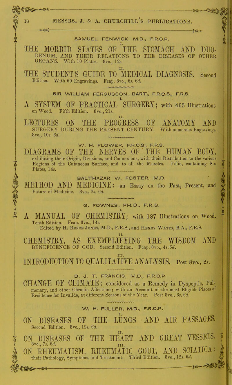 i SAMUEL FEN WICK, M.D., F.R.C.P. THE MORBID STATES OE 'THE STOMACH AND DUO- I DENUM, AND THEIR RELATIONS TO THE DISEASES OF OTHER ORGANS. With 10 Plates. 8vo., 12s. THE STUDENT'S GUIDE TO MEDICAL DIAGNOSIS. Second j Edition. With 60 Engravings. Fcap. 8vo., 6s. 6d. SIR WILLIAM FERGUSSON, BART., F.R.C.S., F.R.S. A SYSTEM OE PRACTICAL ^SURGERY; with 463 illustrations on Wood. Fifth Edition. 8vo., 21s. LECTURES ON THE PROGRESS OE ANATOMY AND SURGERY DURING THE PRESENT CENTURY. With numerous Engravings. 8vo., 10s. 6d. W. H. FLOWER, F.R.C.S., F.R.S. DIAGRAMS OF THE NERYES OE THE HUMAN BODY, exhibiting their Origin, Divisions, and Connexions, with their Distribution to the various ' Regions of the Cutaneous Surface, and to all the Muscles. Folio, containing Six S Plates, 14s. j BALTHAZAR W. FOSTER, M.D. METHOD AND MEDICINE: an Essay on the Past, Present, and Future of Medicine. 8vo., 2s. 6d. Q. FOWNES, PH.D., F.R.S. A MANUAL OE CHEMISTRY; with 187 Illustrations on Wood. Tenth Edition. Fcap. 8vo., 14s. Edited by H. Benoe Jones, M.D., F.R.S., and Henry Watts, B.A., F.R.S. CHEMISTRY, AS EXEMPLIFYING THE WISDOM AND BENEFICENCE OF GOD. Second Edition. Fcap. 8vo., 4s.6d. nr. INTRODUCTION TO QUALITATIVE ANALYSIS. Post 8vo., 2s. D. J. T. FRANCIS, M.D., F.R.C.P. CHANGE OF CLIMATE; considered as a Remedy in Dyspeptic, Pul- monary, and other Chronic Affections; with an Account of the most Eligible Places of Residence for Invalids, at different Seasons of the Year. Post 8vo., 8s. 6d. W. H. FULLER, M.D., F.R.C.P. ON DISEASES OF THE LUNGS AND AIR PASSAGES. Second Edition. 8vo., 12s. 6d. ON DISEASES OF THE HEART AND GREAT VESSELS. !! 8vo., 7s. 6d. jU ON RHEUMATISM, RHEUMATIC GOUT, AND SCIATICA: v their Pathology, Symptoms, and Treatment. Third Edition. 8vo., 12s. 6d. qatersx .