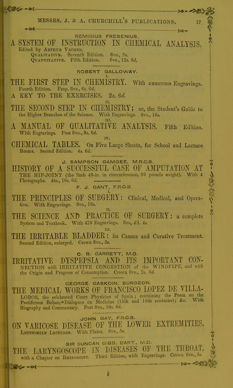 !«$^~*£ — \*~*9Q&g& MESSRS. J. & A. CHURCIIILl/s PUBLICATIONS. 17 mgravings. SIR DUNCAN GIBB, BART., M.D. THE LARYNGOSCOPE IN DISEASES OE THE THROAT, 4 with a Chapter on Rhinoscopy. 0 — SO* REM1GIU3 FRESENIUS. A SYSTEM OF INSTRUCTION IN CHEMICAL ANALYSIS, Edited by Arthur Vacher. Qualitative. Seventh Edition. 8vo., 9s. Quantitative. Fifth Edition. 8vo., 12s. 6d. ROBERT GALLOWAY. THE FIRST STEP IN CHEMISTRY, with numerous Ei Fourth Edition. Fcap. 8vo., 6s. 6d. A KEY TO THE EXERCISES. 2*. 6d. THE SECOND STEP IN CHEMISTRY; or, the Student's Guide to the Higher Branches of the Science. With Engravings. 8vo., 10s. Hi. A MANUAL OE QUALITATIVE ANALYSIS. Fifth Edition. With Engravings. Post 8vo., 8s. 6d. IV. CHEMICAL TABLES. On Five Large Sheets, for School and Lecture Rooms. Second Edition. 4s. 6d. J. SAMPSON GAMGEE, M.R.C.S. HISTORY OE A SUCCESSFUL CASE OF AMPUTATION AT THE HIP-JOINT (the limb 48-in. in circumference, 99 pounds weight). With 4 Photographs. 4to., 10s. 6d. — F. J. GANT, F.R.C.S. THE PRINCIPLES OF SURGERY : Clinical, Medical, and Opera- 3? tive. With Engravings. 8vo., 18s. \ THE SCIENCE AND PRACTICE OF SURGERY: a complete System and Textbook. With 470 Engravings. 8vo, £1. 4s. in. THE IRRITABLE BLADDER : its Causes and Curative Treatment. Second Edition, enlarged. Crown 8vo., 5s. C. B. GARRETT, M.D. IRRITATIVE DYSPEPSIA AND ITS IMPORTANT Con- nection with IRRITATIVE CONGESTION of the WINDPIPE, and with the Origin and Progress of Consumption. Crown 8vo., 2s. 6d. GEORGE GASKOIN, SURGEON. THE MEDICAL WORKS OF FRANCISCO LOPEZ DE VILLA- LOBOS, the celebrated Court Physician of Spain ; containing the Poem on the Pestiferous Bubas;-Dialogues on Medicine (15th and 16th centimes); &c. With Biography and Commentary. Post 8vo., 10s. 6d. JOHN GAY, F.R.C.S. ON VARICOSE DISEASE OF THE LOWER EXTREMITIES. Lettsomiak Lectures. With Plates. 8vo., 5s. Third Edition, with Engravings. Crown 8vo., 5s. ^*