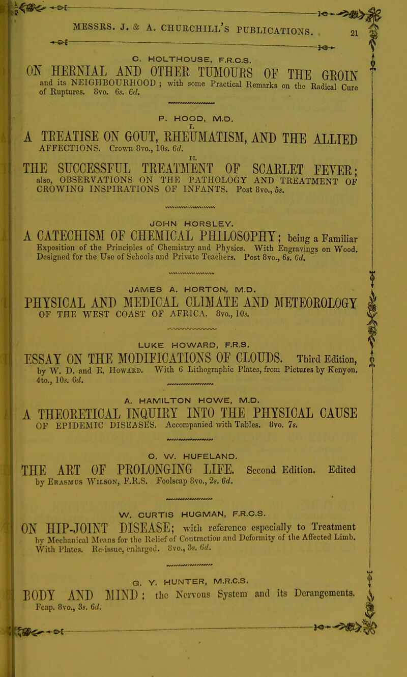 - Messrs. J. & a. Churchill's publications. 21 ■ 1^ C. HOLTHOUSE, F.R.C.S. ON HERNIAL AND OTHEB TUMOURS OF THE GROIN * and its NEIGHBOURHOOD ; with some Practical Remarks on the Radical Cure of Ruptures. H\o. 6s. 6d. P. HOOD, M.D. A TEEATISE ON GOUT, RHEUMATISM, AND THE ALLIED AFFECTIONS. Crown 8vo., 10s. 6d. THE SUCCESSFUL TREATMENT OF SCARLET FEYER- also, OBSERVATIONS ON THE PATHOLOGY AND TREATMENT OF CROWING INSPIRATIONS OF INFANTS. Post8vo.,5s. JOHN HORSLEY. A CATECHISM OF CHEMICAL PHILOSOPHY; being a Familiar Exposition of the Principles of Chemistry and Physics. With Engravings on Wood. Designed for the Use of Schools and Private Teachers. Post 8vo., 6s. 6d. VWX \ \.V\ VW\ VAAA. JAMES A. HORTON, M.D. PHYSICAL AND MEDICAL CLIMATE AND METEOROLOGY I OF THE WEST COAST OF AFRICA. 8m, 10s. LUKE HOWARD, F.R.S. ESSAY ON THE MODIFICATIONS OF CLOUDS. Third Edition, | by W. D. and E. Howard. With 6 Lithographic Plates, from Pictures by Kenyon. 4to., 10s. 6d. jLjjjjjjj%ijfmjjrxrj A. HAMILTON HOWE, M.D. A THEORETICAL INQUIRY INTO THE PHYSICAL CAUSE OF EPIDEMIC DISEASES. Accompanied with Tables. 8vo. 7s. O. W. HUFELAND. THE ART OF PROLONGING LIFE. Second Edition. Edited by Erasmus Wilson, F.R.S. Foolscap 8vo., 2s. 6d. W. CURTIS HUGMAN, F.R.C.S. ON HIP-JOINT DISEASE; with reference especially to Treatment by Mechanical Means for the Relief of Contraction and Deformity of the Affected Limb. With Plates. Re-issue, enlarged. Hvo., 3s. 6d. G. Y. HUNTER, M.R.C.S, <j> BODY AND MIND : the Nervous System and its Derangements. ^ Fcap. 8vo., 3s. 6d. *