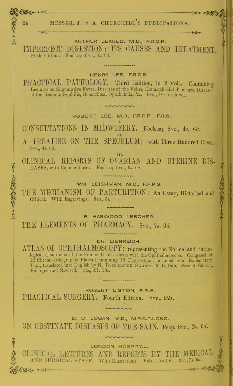— 3<3H~ ARTHUR LEARED, M.D., F.R.C.P. IMPERFECT DIGESTION: ITS CAUSES AND TREATMENT. Fifth Edition. Foolscap 8vo.,4s. 6c/. HENRY LEE, F.R.C.S. PRACTICAL PATHOLOGY. Third Edition, in 2 Vols. Containing Lectures on Suppurative Fever, Diseases of the Veins, Haemorrhoiial Tumours, Diseases of the Rectum, Syphilis, Gonorrhoeal Ophthalmia, &c. 8vo., 10s. each vol. ROBERT LEE, M.D, F.R.C.P., F.R.S. CONSULTATIONS IN MIDWIFERY. Foolscap 8vo., 4*. Gd, A TREATISE ON THE SPECULUM; with Three Hundred Cases. 8vo., 4s. (id. III. CLINICAL REPORTS OF OVARIAN AND UTERINE DIS- EASES, with Commentaries. Foolscap 8vo., 6s. 6d. WM. LEISHMAN, M.D., F.F.P.S. TTIE MECHANISM OF PARTURITION: An Essay, Historical and Critical. With Engravings. 8vo., 5s. F. HARWOOD LESCHER. THE ELEMENTS OF PHARMACY. 8™., 7,. 6d. DR. LIEBREICH. ATLAS OF OPHTHALMOSCOPY: representing the Normal aud Patho- logical Conditions of the Fundus Oculi as seen with the Ophthalmoscope. Composed of 12 Chromo-lithographic Plates (containing 59 Figures), accompanied by an Explanatory Text, translated into English by H. Rosborough Swanzy, M.B. Dub. Second Edition, Enlarged and Revised. 4 to., £1. 10s. ROBERT LISTON, F.R.S. PRACTICAL SURGERY. Fourth Edition. 8vo, 22s. D. D. LOGAN, M.D., M.R.C.P.LOND. ON OBSTINATE DISEASES OF THE SKIN. FcaP. 8vo., 2,. U LONDON HOSPITAL. CLINICAL LECTURES AND REPORTS DY THE MEDICAL AND SURGICAL STAFF. With Illustrations. Vols. I. to IV. 8vo.,7s. 6d.