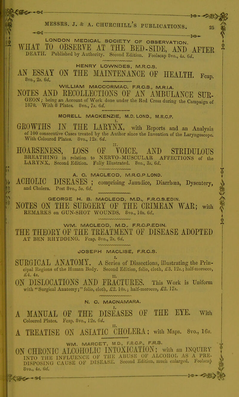 ■» t»t- EJE*  *©-~--5^>- Messrs. j. & a. Churchill's publications. 25 V —3^ LONDON MEDICAL SOCIETY OF OBSERVATION WHAT TO OBSERYE AT THE BED-SIDE, AND AFTER DEATH. Published by Authority. Second Edition. Foolscap 8vo., 4s. 6d. HENRY LOWNDES, M.R.C.S. AN ESSAY ON THE MAINTENANCE OF HEALTH. Fcap 8vo., 2s. 6d. Yi WILLIAM MACCORMAC, F.R.C.S., M R I A. NOTES AND EECOLLECTIONS OF AN AMBULANCE SUE- GEON; being an Account of Work done under the Red Cross during: the CanmaiTn of 1870. With 8 Plates. 8vo., 7s. 6d. P ^ MORELL MACKENZIE, M.D. LOND., M.R.C.P. GROWTHS IN THE LARYNX, with Reports and an Analysis of 100 consecutive Cases treated by the Author since the Invention of the Laryngoscope With Coloured Plates. 8vo., 12s. 6d. HOARSENESS, LOSS OF ' Y0ICE, AND STRIDULOUS BREATHING in relation to NERVO-MUSCULAR AFFECTIONS of the LARYNX. Second Edition. Fully Illustrated. 8vo., 3s. 6d. A. C. MACLEOD, M.R.C.P.LOND. ACHOLIC DISEASES ; comprising Jaundice, Diarrhoea, Dysentery, and Cholera. Post 8vo., 5s. 6d. GEORGE H. B. MACLEOD, M.D., F.R.C.S.EDIN. NOTES ON THE SURGERY OF THE CRIMEAN WAR; with REMARKS on GUN-SHOT WOUNDS. 8vo., 10s. 6d. WM. MACLEOD, M.D., F.R.C.P.EDIN. THE THEORY OF THE TREATMENT OF DISEASE ADOPTED AT BEN RHYDDING. Fcap. 8vo., 2s. 6d. JOSEPH MACLISE, F.R.C.S. SURGICAL ANATOMY. A Series of Dissections, illustrating the Prin- cipal Regions of the Human Body. Second Edition, folio, cloth, £3. 12s.; half-morocco, ON DISLOCATIONS AND FRACTURES. This Work is Uniform with Surgical Anatomy;folio, cloth, £2. 10s.; half-morocco, £2. 17s. N. C. MACNAMARA. A MANUAL OF THE DISEASES OF THE EYE. with Coloured Plates. Fcap. 8vo., 12s. Gd. A TREATISE ON ASIATIC CHOLERA; with Maps. 8vo., ite WM. MARCET, M D., F.R.C.P., F.R.S. ON CHRONIC ALCOHOLIC INTOXICATION; with an inquiry INTO THE INFLUENCE OF THE ABUSE OF ALCOHOL AS A PRE- DISPOSING CAUSE OF DISEASE. Second Edition, much enlarged. Foolscap 8vo., 4s. tid. 1 V o