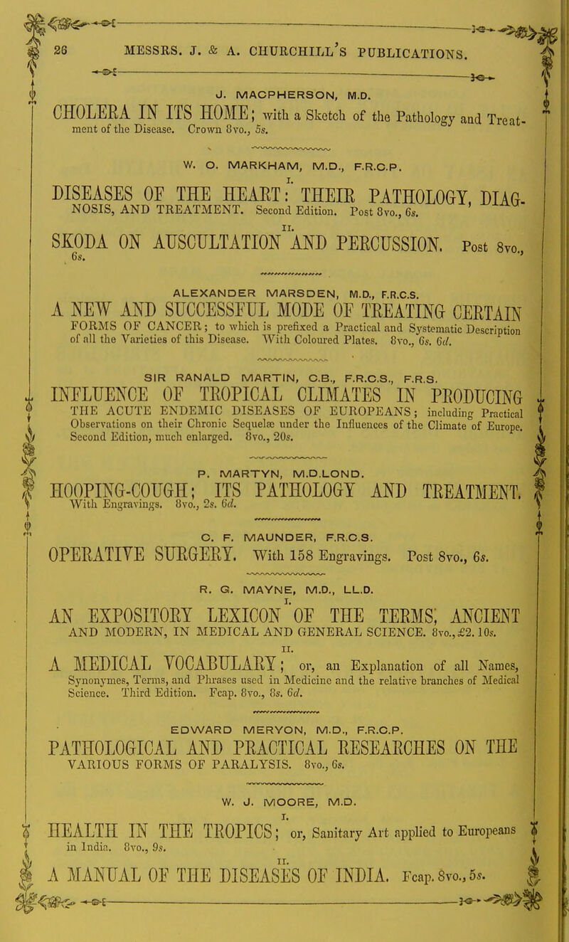 * — . x» ■ J. MACPHERSON, M.D. CHOLERA IN ITS HOME; with a Sketch of the Pathology and Treat- ment of the Disease. Crown 8vo., 5s. W. O. MARKHAM, M.D., F.R.C.P. DISEASES OE THE HEART:' THEIR PATHOLOGY, DIAG- NOSIS, AND TREATMENT. Second Edition. Post 3vo., 6s. SKODA ON AUSCULTATIONAND PERCUSSION, Post 8vo., 6s. ALEXANDER MARSDEN, M.D., F.R.C.S. A NEW AND SUCCESSFUL MODE OF TREATING CERTAIN FORMS OF CANCER; to which is prefixed a Practical and Systematic Description of nil the Varieties of this Disease. With Coloured Plates. 8vo., 6s. 6d. SIR RANALD MARTIN, C.B., F.R.C.S., F.R.S. 1 INFLUENCE OF TROPICAL CLIMATES IN PRODUCING THE ACUTE ENDEMIC DISEASES OF EUROPEANS; including Practical f Observations on their Chronic Sequela? under the Influences of the Climate of Europe. I Second Edition, much enlarged. 8vo., 20s. A P. MARTYN, M.D.LOND. HOOPING-COUGH; ITS PATHOLOGY AND TREATMENT. With Engravings. 8vo., 2s. 6d. C. F. MAUNDER, F.R.C.S. OPERATIVE SURGERY. With 158 Engravings. Post 8yo., 6s. R. G. MAYNE, M.D., LL.D. AN EXPOSITORY LEXICON1'OF THE TERMS; ANCIENT AND MODERN, IN MEDICAL AND GENERAL SCIENCE. 8vo.,£2.10s. n. A MEDICAL VOCABULARY; or, an Explanation of all Names, Synonymes, Terms, and Phrases used in Medicine and the relative branches of Medical Science. Third Edition. Fcap. 8vo., 8s. 6d. EDWARD MERYON, M.D., F.R.C.P. PATHOLOGICAL AND PRACTICAL RESEARCHES ON THE VARIOUS FORMS OF PARALYSIS. 8vo., 6s. W. J. MOORE, M.D. t HEALTH IN THE TROPICS;1'or, Sanitary Art applied to Europeans f in India. 8vo., 9s. » A MANUAL OF THE DISEASES OF INDIA. Fcap. 8vo., 5s. § JO*