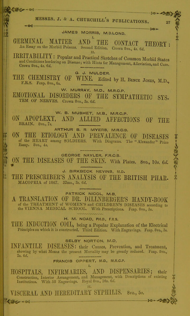 ®* —— Messrs. j. & a. Churchill's publications. 5«s— 27 JAMES MORRIS, M.D.LOND. i GrERMINAL matter and''the contact theory. An Essay on the Morbid Poisons. Second Edition. Crown 870., 4s. 6d. ' 11. ' IRRITABILITY: Popular and Practical Sketches of Common Morbid States CrLnto, S nng°n DlS6aSe; HiQtS f°r Ma-^ment, Alleviation,and Cure Q. J. MULDER. ^FEKS 0F ™. Edited by H. Bekce Jones, M.D., W. MURRAY, M.D., M.R.C.P. EMOTIONAL DISORDERS OE THE SYMPATHETIC SYS TEM OF NERVES. Crown 8vo., 3s. 6d. ° W. B. MUSHET, M.B., M.R.C.P. ON APOPLEXY, AND ALLIED AEEECTIONS OE THE BRAIN. 8vo.,7s. ARTHUR B. R. MYERS, M.R.C.S. ON THE ETIOLOGfY AND PREYALENCE OE DISEASES i of the HEART among SOLDIERS. With Diagrams. The Alexander Prize Essay. 8vo., 4s. GEORGE NAYLER, F.R.C.S. V ON THE DISEASES OE THE SKIN, with Plates. 8m, io,. 6d. f J. BIRKBECK NEVINS, M.D. 1 THE PRESCRIBED ANALYSIS OE THE BRITISH PHAR- * MACOPEIA of 1867. 32mo., 3s. 6d PATRICK NICOL, M.B. A TRANSLATION OF DR. DILLNBERGER'S HANDY-BOOK of the TREATMENT of WOMEN'S and CHILDREN'S DISEASES according to the VIENNA MEDICAL SCHOOL. With Prescriptions. Fcap. 8vo., 5s. H. M. NOAD, PH.D., F.R.S. THE INDUCTION COIL, being a Popular Explanation of the Electrical Principles on which it is constructed. Third Edition. With Engravings. Fcap. 8vo.; 3s. SELBY NORTON, M.D. INEANTILE DISEASES: their Causes, Prevention, and Treatment, showing by what Means the present Mortality may be greatly reduced. Fcap. 8vo., 2s. 6d. FRANCIS OPPERT, M.D., M.R.C.P. I. HOSPITALS, INFIRMARIES, AND DISPENSARIES; their Construction, Interior Arrangement, and Management, with Descriptions of existing $ Institutions. With 58 Engravings. Royal 8vo., 10s. 6(/. 11. YISCERAL AND HEREDITARY SYPHILIS. 8vo., 5,. i^o, _